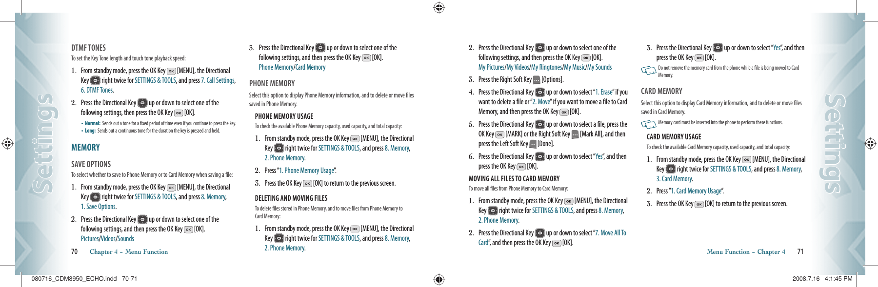 DTMF TONES                                        To set the Key Tone length and touch tone playback speed:1.   From standby mode, press the OK Key   [MENU], the Directional Key   right twice for SETTINGS &amp; TOOLS, and press 7. Call Settings, 6. DTMF Tones.2.   Press the Directional Key   up or down to select one of the  following settings, then press the OK Key   [OK].•    Normal:   Sends out a tone for a fixed period of time even if you continue to press the key.•    Long:   Sends out a continuous tone for the duration the key is pressed and held.MEMORY                                        SAVE OPTIONS                                    To select whether to save to Phone Memory or to Card Memory when saving a file:1.    From standby mode, press the OK Key   [MENU], the Directional Key   right twice for SETTINGS &amp; TOOLS, and press 8. Memory, 1. Save Options.2.    Press the Directional Key   up or down to select one of the  following settings, and then press the OK Key   [OK].    Pictures/Videos/Sounds3.    Press the Directional Key   up or down to select one of the  following settings, and then press the OK Key   [OK].    Phone Memory/Card MemoryPHONE MEMORY                           Select this option to display Phone Memory information, and to delete or move files saved in Phone Memory.PHONE MEMORY USAGE                                                      To check the available Phone Memory capacity, used capacity, and total capacity:1.   From standby mode, press the OK Key   [MENU], the Directional Key   right twice for SETTINGS &amp; TOOLS, and press 8. Memory, 2. Phone Memory.2.   Press “1. Phone Memory Usage”.3.   Press the OK Key   [OK] to return to the previous screen.DELETING AND MOVING FILES                                             To delete files stored in Phone Memory, and to move files from Phone Memory to Card Memory:1.   From standby mode, press the OK Key   [MENU], the Directional Key   right twice for SETTINGS &amp; TOOLS, and press 8. Memory, 2. Phone Memory.70       Chapter 4 − Menu FunctionSettingsSettings2.   Press the Directional Key   up or down to select one of the  following settings, and then press the OK Key   [OK].  My Pictures/My Videos/My Ringtones/My Music/My Sounds3.   Press the Right Soft Key   [Options].4.   Press the Directional Key   up or down to select “1. Erase” if you want to delete a file or “2. Move” if you want to move a file to Card Memory, and then press the OK Key   [OK].5.   Press the Directional Key   up or down to select a file, press the OK Key   [MARK] or the Right Soft Key   [Mark All], and then press the Left Soft Key   [Done].6.   Press the Directional Key   up or down to select “Yes”, and then press the OK Key   [OK].MOVING ALL FILES TO CARD MEMORY                                            To move all files from Phone Memory to Card Memory:1.   From standby mode, press the OK Key   [MENU], the Directional Key   right twice for SETTINGS &amp; TOOLS, and press 8. Memory, 2. Phone Memory.2.    Press the Directional Key   up or down to select “7. Move All To Card”, and then press the OK Key   [OK].3.   Press the Directional Key   up or down to select “Yes”, and then press the OK Key   [OK].   Do not remove the memory card from the phone while a file is being moved to Card Memory.CARD MEMORY                           Select this option to display Card Memory information, and to delete or move files saved in Card Memory.   Memory card must be inserted into the phone to perform these functions.CARD MEMORY USAGE                                                      To check the available Card Memory capacity, used capacity, and total capacity:1.   From standby mode, press the OK Key   [MENU], the Directional Key   right twice for SETTINGS &amp; TOOLS, and press 8. Memory, 3. Card Memory.2.   Press “1. Card Memory Usage”.3.   Press the OK Key   [OK] to return to the previous screen.Menu Function − Chapter 4       71SettingsSettings080716_CDM8950_ECHO.indd   70-71080716_CDM8950_ECHO.indd   70-71 2008.7.16   4:1:45 PM2008.7.16   4:1:45 PM