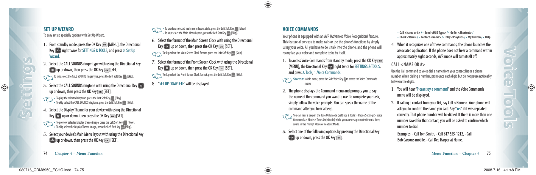 SET UP WIZARD                    To easy set up specially options with Set Up Wizerd.1.   From standby mode, press the OK Key   [MENU], the Directional Key   right twice for SETTINGS &amp; TOOLS, and press 0. Set Up Wizard. 2.   Select the CALL SOUNDS ringer type with using the Directional Key  up or down, then press the OK Key   [SET].     To skip select the CALL SOUNDS ringer type, press the Left Soft Key   [Skip].3.   Select the CALL SOUNDS ringtone with using the Directional Key   up or down, then press the OK Key   [SET].    •   To play the selected ringtone, press the Left Soft Key   [Play].•    To skip select the CALL SOUNDS ringtone, press the Left Soft Key   [Skip].4.   Select the Display Theme for your device with using the Directional Key   up or down, then press the OK Key   [SET].       •   To preview selected display theme image, press the Left Soft Key   [View].•    To skip select the Display Theme image, press the Left Soft Key   [Skip].5.   Select your device’s Main Menu layout with using the Directional Key  up or down, then press the OK Key   [SET].   •   To preview selected main menu layout style, press the Left Soft Key   [View].•    To skip select the Main Menu Layout, press the Left Soft Key   [Skip].6.   Select the format of the Main Screen Clock with using the Directional Key   up or down, then press the OK Key   [SET].   To skip select the Main Screen Clock format, press the Left Soft Key   [Skip].7.   Select the format of the Front Screen Clock with using the Directional Key   up or down, then press the OK Key   [SET].   To skip select the Front Screen Clock format, press the Left Soft Key   [Skip].8.   “ SET UP COMPLETE” will be displayed.74       Chapter 4 − Menu FunctionSettingsSettingsVOICE COMMANDS               Your phone is equipped with an AVR (Advanced Voice Recognition) feature. This feature allows you to make calls or use the phone’s functions by simply using your voice. All you have to do is talk into the phone, and the phone will recognize your voice and complete tasks by itself.1.   To access Voice Commands from standby mode, press the OK Key   [MENU], the Directional Key   right twice for SETTINGS &amp; TOOLS, and press 2. Tools, 1. Voice Commands.   Shortcut:   In idle mode, press the Side Voice Key   to access the Voice Commands menu.2.   The phone displays the Command menu and prompts you to say the name of the command you want to use. To complete your task, simply follow the voice prompts. You can speak the name of the  command after you hear a beep.   You can hear a beep  in the Tone Only  Mode (Settings &amp; Tools &gt;  Phone Settings  &gt; Voice Commands &gt; Mode &gt; Tones Only Mode) while you can see a prompt without a beep sound in the Prompt Mode or Readout Mode.3.    Select one of the following options by pressing the Directional Key  up or down, press the OK Key   .•    Call &lt;Name or #&gt; / •    Send &lt;MSG Type&gt; / •  Go To  &lt;Shortcut&gt; / •    Check &lt;Item&gt; / •    Contact &lt;Name&gt; / •    Play &lt;Playlist&gt; / •    My Verizon / •    Help4.   When it recognizes one of these commands, the phone launches the associated application. If the phone does not hear a command within approximately eight seconds, AVR mode will turn itself off. CALL &lt;NAME OR #&gt;Use the Call command to voice dial a name from your contact list or a phone number. When dialing a number, pronounce each digit, but do not pause noticeably between the digits.1.   You will hear “Please say a command” and the Voice Commands menu will be displayed.2.    If calling a contact from your list, say Call &lt;Name&gt;. Your phone will ask you to confirm the name you said. Say “Yes” if it was repeated correctly. That phone number will be dialed. If there is more than one number saved for that contact, you will be asked to confirm which number to dial.     Examples: - Call Tom Smith, - Call 617 555-1212, - Call   Bob Carson’s mobile, - Call Dee Harper at Home.Menu Function − Chapter 4       75Voice ToolsVoice Tools080716_CDM8950_ECHO.indd   74-75080716_CDM8950_ECHO.indd   74-75 2008.7.16   4:1:48 PM2008.7.16   4:1:48 PM