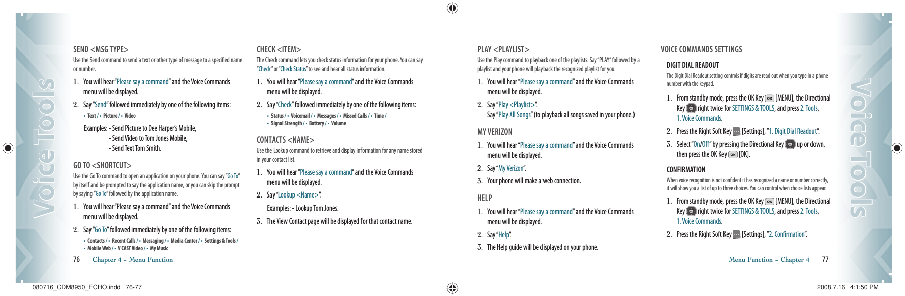 SEND &lt;MSG TYPE&gt;Use the Send command to send a text or other type of message to a specified name or number.1.   You will hear “Please say a command” and the Voice Commands menu will be displayed.2.    S a y  “ Send” followed immediately by one of the following items:•    Text / •    Picture / •    Video Examples:  - Send Picture to Dee Harper’s Mobile,    - Send Video to Tom Jones Mobile,    - Send Text Tom Smith.GO TO &lt;SHORTCUT&gt;Use the Go To command to open an application on your phone. You can say ”Go To” by itself and be prompted to say the application name, or you can skip the prompt by saying ”Go To” followed by the application name.1.   You will hear “Please say a command” and the Voice Commands menu will be displayed.2.    S a y  “ Go To” followed immediately by one of the following items:•    Contacts / •    Recent Calls / •  Messaging / •    Media Center / •    Settings &amp; Tools / •    Mobile Web / •    V CAST Video / •    My MusicCHECK &lt;ITEM&gt;The Check command lets you check status information for your phone. You can say “Check” or “Check Status” to see and hear all status information.1.   You will hear “Please say a command” and the Voice Commands menu will be displayed.2.    S a y  “ Check” followed immediately by one of the following items:•    Status / •    Voicemail / •  Messages / •    Missed Calls / •    Time / •    Signal Strength / •    Battery / •    VolumeCONTACTS &lt;NAME&gt;Use the Lookup command to retrieve and display information for any name stored in your contact list.1.   You will hear “Please say a command” and the Voice Commands menu will be displayed.2.    S a y  “ Lookup &lt;Name&gt;”.Examples:  - Lookup Tom Jones.3.    The View Contact page will be displayed for that contact name.76       Chapter 4 − Menu FunctionVoice ToolsVoice ToolsPLAY &lt;PLAYLIST&gt;Use the Play command to playback one of the playlists. Say “PLAY” followed by a playlist and your phone will playback the recognized playlist for you.1.   You will hear “Please say a command” and the Voice Commands menu will be displayed.2.    S a y  “ Play &lt;Playlist&gt;”.    Say “Play All Songs” (to playback all songs saved in your phone.)MY VERIZON1.   You will hear “Please say a command” and the Voice Commands menu will be displayed.2.    S a y  “ My Verizon”.3.    Your phone will make a web connection.HELP1.   You will hear “Please say a command” and the Voice Commands menu will be displayed.2.    S a y  “ Help”.3.    The Help guide will be displayed on your phone.VOICE COMMANDS SETTINGSDIGIT DIAL READOUT The Digit Dial Readout setting controls if digits are read out when you type in a phone number with the keypad.1.   From standby mode, press the OK Key   [MENU], the Directional Key   right twice for SETTINGS &amp; TOOLS, and press 2. Tools,  1. Voice Commands.2.   Press the Right Soft Key   [Settings], “1. Digit Dial Readout”.3.   Select “On/Off” by pressing the Directional Key   up or down, then press the OK Key   [OK].CONFIRMATION When voice recognition is not confident it has recognized a name or number correctly, it will show you a list of up to three choices. You can control when choice lists appear.1.   From standby mode, press the OK Key   [MENU], the Directional Key   right twice for SETTINGS &amp; TOOLS, and press 2. Tools,  1. Voice Commands.2.   Press the Right Soft Key   [Settings], “2. Confirmation”.Menu Function − Chapter 4       77Voice ToolsVoice Tools080716_CDM8950_ECHO.indd   76-77080716_CDM8950_ECHO.indd   76-77 2008.7.16   4:1:50 PM2008.7.16   4:1:50 PM