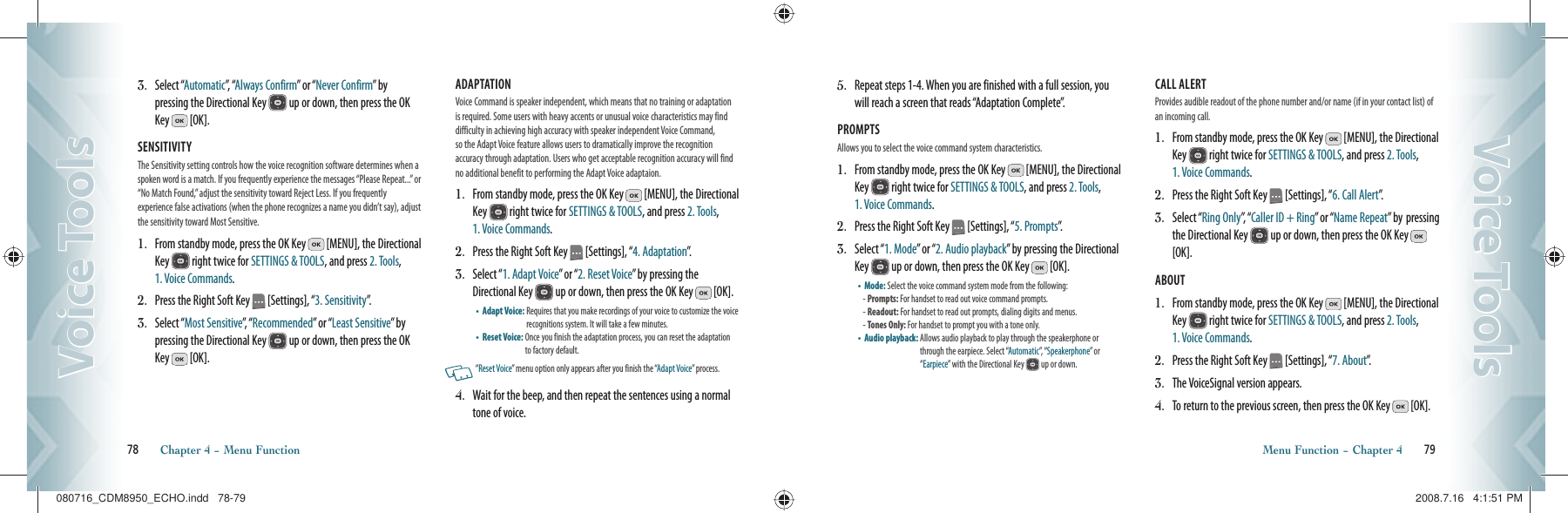 3.   Select “Automatic”,   “Always Confirm” or “Never Confirm”  b y   pressing the Directional Key   up or down, then press the OK Key   [OK].SENSITIVITY The Sensitivity setting controls how the voice recognition software determines when a spoken word is a match. If you frequently experience the messages “Please Repeat...” or “No Match Found,” adjust the sensitivity toward Reject Less. If you frequently  experience false activations (when the phone recognizes a name you didn’t say), adjust the sensitivity toward Most Sensitive.1.   From standby mode, press the OK Key   [MENU], the Directional Key   right twice for SETTINGS &amp; TOOLS, and press 2. Tools,  1. Voice Commands.2.   Press the Right Soft Key   [Settings], “3. Sensitivity”.3.   Select “Most Sensitive”,   “ Recommended” or “Least Sensitive”  by  pressing the Directional Key   up or down, then press the OK Key   [OK].ADAPTATION Voice Command is speaker independent, which means that no training or adaptation is required. Some users with heavy accents or unusual voice characteristics may find difficulty in achieving  high accuracy with  speaker independent Voice Command,  so the Adapt Voice feature allows users to dramatically improve the recognition  accuracy through adaptation. Users who get acceptable recognition accuracy will find no additional benefit to performing the Adapt Voice adaptaion.1.   From standby mode, press the OK Key   [MENU], the Directional Key   right twice for SETTINGS &amp; TOOLS, and press 2. Tools,  1. Voice Commands.2.   Press the Right Soft Key   [Settings], “4. Adaptation”.3.   Select “1. Adapt Voice” or “2. Reset Voice” by pressing the Directional Key   up or down, then press the OK Key   [OK].•    Adapt Voice:  Requires that you make recordings of your voice to customize the voice recognitions system. It will take a few minutes.•    Reset Voice:  Once you finish the adaptation process, you can reset the adaptation to factory default.   “Reset Voice” menu option only appears after you finish the “Adapt Voice” process.4.   Wait for the beep, and then repeat the sentences using a normal tone of voice.78       Chapter 4 − Menu FunctionVoice ToolsVoice Tools5.   Repeat steps 1-4. When you are finished with a full session, you will reach a screen that reads “Adaptation Complete”.PROMPTS Allows you to select the voice command system characteristics.1.   From standby mode, press the OK Key   [MENU], the Directional Key   right twice for SETTINGS &amp; TOOLS, and press 2. Tools,  1. Voice Commands.2.   Press the Right Soft Key   [Settings], “5. Prompts”.3.   Select “1. Mode” or “2. Audio playback” by pressing the Directional Key   up or down, then press the OK Key   [OK].•    Mode: Select the voice command system mode from the following:- Prompts: For handset to read out voice command prompts.- Readout:  For handset to read out prompts, dialing digits and menus.- Tones Only: For handset to prompt you with a tone only.•    Audio playback:  Allows audio playback to play through the speakerphone or through the earpiece. Select “Automatic”,  “ Speakerphone” or “Earpiece” with the Directional Key   up or down.CALL ALERT Provides audible readout of the phone number and/or name (if in your contact list) of an incoming call.1.   From standby mode, press the OK Key   [MENU], the Directional Key   right twice for SETTINGS &amp; TOOLS, and press 2. Tools,  1. Voice Commands.2.   Press the Right Soft Key   [Settings], “6. Call Alert”.3.   Select “Ring Only”,  “ Caller ID + Ring” or “Name Repeat” by  pressing the Directional Key   up or down, then press the OK Key   [OK].ABOUT 1.   From standby mode, press the OK Key   [MENU], the Directional Key   right twice for SETTINGS &amp; TOOLS, and press 2. Tools,  1. Voice Commands.2.   Press the Right Soft Key   [Settings], “7. About”.3.  The VoiceSignal version appears.4.   To return to the previous screen, then press the OK Key   [OK].Menu Function − Chapter 4       79Voice ToolsVoice Tools080716_CDM8950_ECHO.indd   78-79080716_CDM8950_ECHO.indd   78-79 2008.7.16   4:1:51 PM2008.7.16   4:1:51 PM