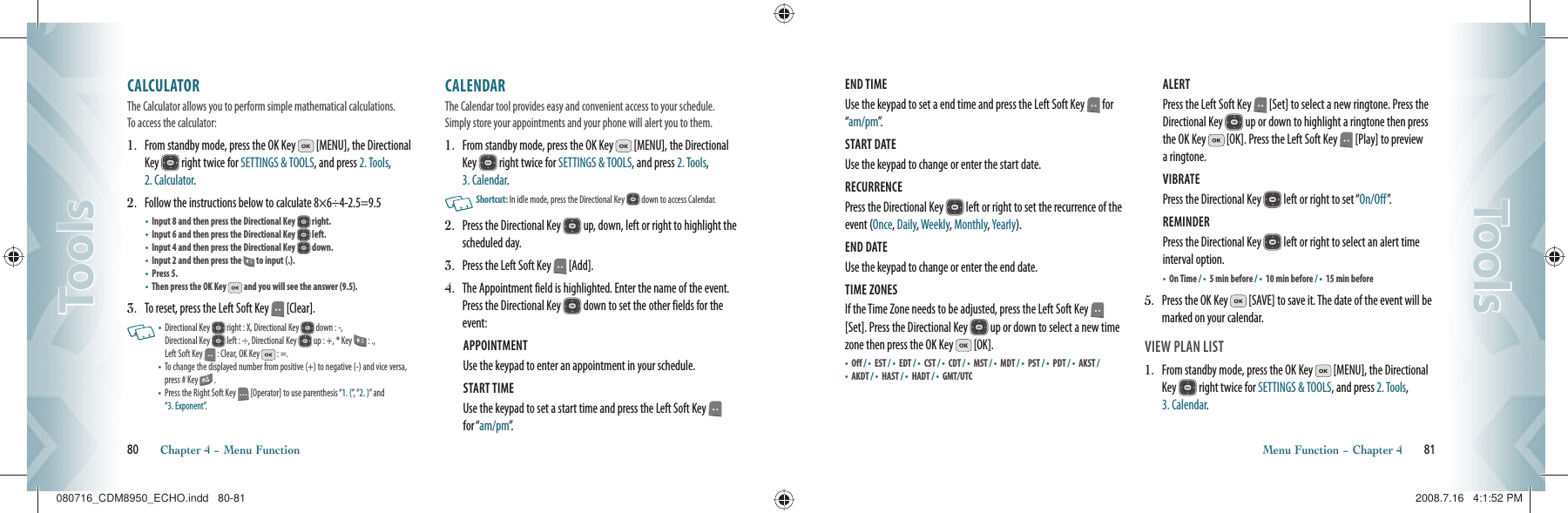 CALCULATOR                           The Calculator allows you to perform simple mathematical calculations.  To access the calculator:1.   From standby mode, press the OK Key   [MENU], the Directional Key   right twice for SETTINGS &amp; TOOLS, and press 2. Tools, 2. Calculator.2.   Follow the instructions below to calculate 8×6÷4-2.5=9.5•    Input 8 and then press the Directional Key   right.•    Input 6 and then press the Directional Key   left.•    Input 4 and then press the Directional Key   down.•    Input 2 and then press the   to input (.).•    Press 5.•    Then press the OK Key   and you will see the answer (9.5).3.   To reset, press the Left Soft Key   [Clear].   •   Directional Key   right : X, Directional Key   down : -,    Directional Key   left : ÷, Directional Key   up : +, * Key   : .,    Left Soft Key   : Clear, OK Key   : =. •   To change the displayed number from positive (+) to negative (-) and vice versa, press # Key   .•   Press the Right Soft Key   [Operator] to use parenthesis “1. (”,   “ 2. )” and  “3. Exponent”.CALENDAR                               The Calendar tool provides easy and convenient access to your schedule. Simply store your appointments and your phone will alert you to them.1.   From standby mode, press the OK Key   [MENU], the Directional Key   right twice for SETTINGS &amp; TOOLS, and press 2. Tools, 3. Calendar.   Shortcut:   In idle mode, press the Directional Key   down to access Calendar.2.   Press the Directional Key   up, down, left or right to highlight the scheduled day.3.  Press the Left Soft Key   [Add].4.    The Appointment field is highlighted. Enter the name of the event. Press the Directional Key   down to set the other fields for the event:APPOINTMENT Use the keypad to enter an appointment in your schedule.START TIME Use the keypad to set a start time and press the Left Soft Key   for “am/pm”.80       Chapter 4 − Menu FunctionToolsToolsEND TIME Use the keypad to set a end time and press the Left Soft Key   for “am/pm”.START DATE Use the keypad to change or enter the start date.RECURRENCE Press the Directional Key   left or right to set the recurrence of the event (Once, Daily, Weekly, Monthly, Yearly). END DATE Use the keypad to change or enter the end date.TIME ZONES If the Time Zone needs to be adjusted, press the Left Soft Key   [Set]. Press the Directional Key   up or down to select a new time zone then press the OK Key   [OK].•      O f f   / •    EST / •  EDT / •    CST / •      C D T   / •    MST / •      M D T   / •    PST / •      P D T   / •    AKST / •    AKDT / •    HAST / •    HADT / •    GMT/UTC ALERT Press the Left Soft Key   [Set] to select a new ringtone. Press the Directional Key   up or down to highlight a ringtone then press the OK Key   [OK]. Press the Left Soft Key   [Play] to preview a ringtone.VIBRATE Press the Directional Key   left or right to set “On/Off”.REMINDER Press the Directional Key   left or right to select an alert time interval option.•    On Time / •    5 min before / •  10 min before / •    15 min before5.    Press the OK Key   [SAVE] to save it. The date of the event will be marked on your calendar.VIEW PLAN LIST1.   From standby mode, press the OK Key   [MENU], the Directional Key   right twice for SETTINGS &amp; TOOLS, and press 2. Tools, 3. Calendar.Menu Function − Chapter 4       81ToolsTools080716_CDM8950_ECHO.indd   80-81080716_CDM8950_ECHO.indd   80-81 2008.7.16   4:1:52 PM2008.7.16   4:1:52 PM