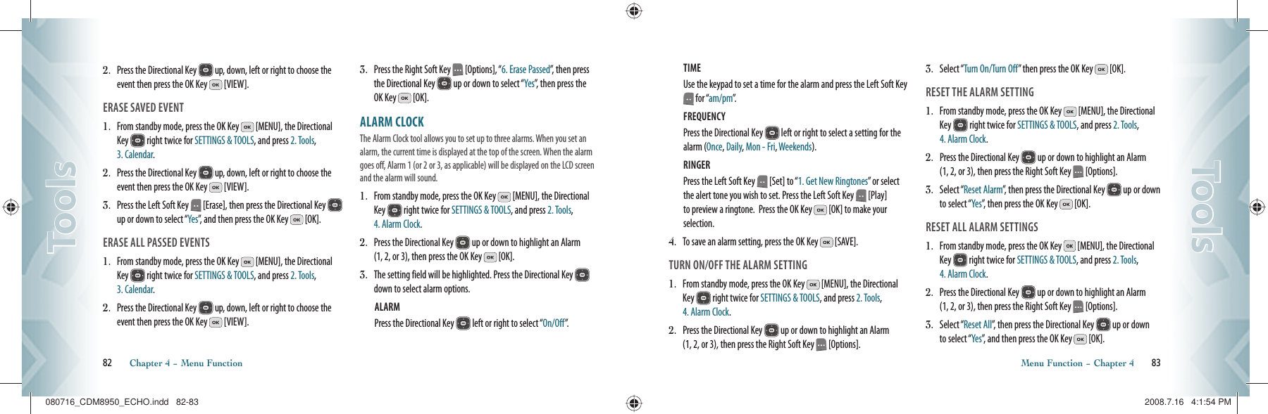 2.   Press the Directional Key   up, down, left or right to choose the event then press the OK Key   [VIEW].ERASE SAVED EVENT1.   From standby mode, press the OK Key   [MENU], the Directional Key   right twice for SETTINGS &amp; TOOLS, and press 2. Tools, 3. Calendar.2.   Press the Directional Key   up, down, left or right to choose the event then press the OK Key   [VIEW].3.   Press the Left Soft Key   [Erase], then press the Directional Key   up or down to select “Yes”, and then press the OK Key   [OK].ERASE ALL PASSED EVENTS1.   From standby mode, press the OK Key   [MENU], the Directional Key   right twice for SETTINGS &amp; TOOLS, and press 2. Tools, 3. Calendar.2.   Press the Directional Key   up, down, left or right to choose the event then press the OK Key   [VIEW].3.   Press the Right Soft Key   [Options], “6. Erase Passed”, then press the Directional Key   up or down to select “Yes”, then press the OK Key   [OK].ALARM CLOCK                               The Alarm Clock tool allows you to set up to three alarms. When you set an alarm, the current time is displayed at the top of the screen. When the alarm goes off, Alarm 1 (or 2 or 3, as applicable) will be displayed on the LCD screen and the alarm will sound.                       1.   From standby mode, press the OK Key   [MENU], the Directional Key   right twice for SETTINGS &amp; TOOLS, and press 2. Tools, 4. Alarm Clock.2.   Press the Directional Key   up or down to highlight an Alarm  (1, 2, or 3), then press the OK Key   [OK].3.    The setting field will be highlighted. Press the Directional Key   down to select alarm options.ALARM Press the Directional Key   left or right to select “On/Off”.82       Chapter 4 − Menu FunctionToolsToolsTIME Use the keypad to set a time for the alarm and press the Left Soft Key  for “am/pm”.FREQUENCY Press the Directional Key   left or right to select a setting for the alarm (Once, Daily, Mon - Fri, Weekends).RINGER Press the Left Soft Key   [Set] to “1. Get New Ringtones” or select the alert tone you wish to set. Press the Left Soft Key   [Play] to preview a ringtone.  Press the OK Key   [OK] to make your selection.4.    To save an alarm setting, press the OK Key   [SAVE].TURN ON/OFF THE ALARM SETTING1.   From standby mode, press the OK Key   [MENU], the Directional Key   right twice for SETTINGS &amp; TOOLS, and press 2. Tools, 4. Alarm Clock.2.   Press the Directional Key   up or down to highlight an Alarm  (1, 2, or 3), then press the Right Soft Key   [Options].3.   Select “Turn On/Turn Off” then press the OK Key   [OK].RESET THE ALARM SETTING1.   From standby mode, press the OK Key   [MENU], the Directional Key   right twice for SETTINGS &amp; TOOLS, and press 2. Tools, 4. Alarm Clock.2.   Press the Directional Key   up or down to highlight an Alarm  (1, 2, or 3), then press the Right Soft Key   [Options].3.   Select “Reset Alarm”, then press the Directional Key   up or down to select “Yes”, then press the OK Key   [OK].RESET ALL ALARM SETTINGS1.   From standby mode, press the OK Key   [MENU], the Directional Key   right twice for SETTINGS &amp; TOOLS, and press 2. Tools, 4. Alarm Clock.2.   Press the Directional Key   up or down to highlight an Alarm  (1, 2, or 3), then press the Right Soft Key   [Options].3.   Select “Reset All”, then press the Directional Key   up or down  to select “Yes”, and then press the OK Key   [OK].Menu Function − Chapter 4       83ToolsTools080716_CDM8950_ECHO.indd   82-83080716_CDM8950_ECHO.indd   82-83 2008.7.16   4:1:54 PM2008.7.16   4:1:54 PM