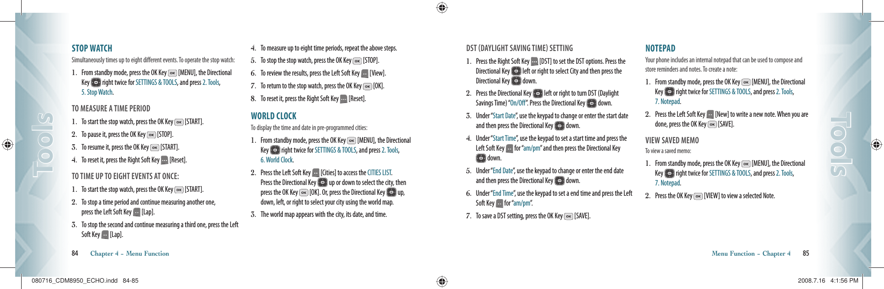 STOP WATCH                          Simultaneously times up to eight different events. To operate the stop watch:1.   From standby mode, press the OK Key   [MENU], the Directional Key   right twice for SETTINGS &amp; TOOLS, and press 2. Tools, 5. Stop Watch.TO MEASURE A TIME PERIOD1.   To start the stop watch, press the OK Key   [START].2.   To pause it, press the OK Key   [STOP].3.   To resume it, press the OK Key   [START].4.   To reset it, press the Right Soft Key   [Reset].TO TIME UP TO EIGHT EVENTS AT ONCE:1.   To start the stop watch, press the OK Key   [START].2.   To stop a time period and continue measuring another one,    press the Left Soft Key   [Lap].3.   To stop the second and continue measuring a third one, press the Left Soft Key   [Lap].4.   To measure up to eight time periods, repeat the above steps.5.   To stop the stop watch, press the OK Key   [STOP].6.   To review the results, press the Left Soft Key   [View].7.   To return to the stop watch, press the OK Key   [OK].8.   To reset it, press the Right Soft Key   [Reset].WORLD CLOCK                       To display the time and date in pre-programmed cities:1.   From standby mode, press the OK Key   [MENU], the Directional Key   right twice for SETTINGS &amp; TOOLS, and press 2. Tools, 6. World Clock.2.   Press the Left Soft Key   [Cities] to access the CITIES LIST.    Press the Directional Key   up or down to select the city, then press the OK Key   [OK]. Or, press the Directional Key   up, down, left, or right to select your city using the world map.3.    The world map appears with the city, its date, and time.84       Chapter 4 − Menu FunctionToolsToolsDST DAYLIGHT SAVING TIME SETTING1.   Press the Right Soft Key   [DST] to set the DST options. Press the Directional Key   left or right to select City and then press the Directional Key   down.2.   Press the Directional Key   left or right to turn DST (Daylight Savings Time) “On/Off”.  Press the Directional Key   down.3.   Under “Start Date”, use the keypad to change or enter the start date and then press the Directional Key   down.4.   Under “Start Time”, use the keypad to set a start time and press the Left Soft Key   for “am/pm” and then press the Directional Key  down.5.   Under “End Date”, use the keypad to change or enter the end date and then press the Directional Key   down.6.   Under “End Time”, use the keypad to set a end time and press the Left Soft Key   for “am/pm”.7.   To save a DST setting, press the OK Key   [SAVE].NOTEPAD                                 Your phone includes an internal notepad that can be used to compose and store reminders and notes. To create a note:1.   From standby mode, press the OK Key   [MENU], the Directional Key   right twice for SETTINGS &amp; TOOLS, and press 2. Tools, 7. Notepad.2.   Press the Left Soft Key   [New] to write a new note. When you are done, press the OK Key   [SAVE].VIEW SAVED MEMOTo view a saved memo:1.   From standby mode, press the OK Key   [MENU], the Directional Key   right twice for SETTINGS &amp; TOOLS, and press 2. Tools, 7. Notepad.2.   Press the OK Key   [VIEW] to view a selected Note.Menu Function − Chapter 4       85ToolsTools080716_CDM8950_ECHO.indd   84-85080716_CDM8950_ECHO.indd   84-85 2008.7.16   4:1:56 PM2008.7.16   4:1:56 PM