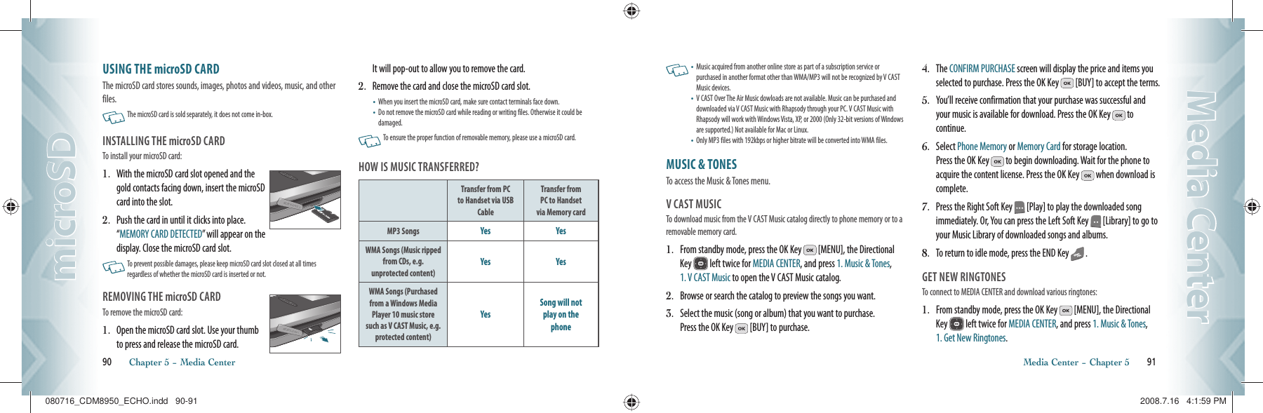 USING THE microSD CARDThe microSD card stores sounds, images, photos and videos, music, and other files.   The microSD card is sold separately, it does not come in-box.INSTALLING THE microSD CARDTo install your microSD card:1.   With the microSD card slot opened and the gold contacts facing down, insert the microSD card into the slot.2.   Push the card in until it clicks into place.    “MEMORY CARD DETECTED” will appear on the display. Close the microSD card slot.   To prevent possible damages, please keep microSD card slot closed at all times  regardless of whether the microSD card is inserted or not.REMOVING THE microSD CARDTo remove the microSD card:1.    Open the microSD card slot. Use your thumb to press and release the microSD card.    It will pop-out to allow you to remove the card.2.  Remove the card and close the microSD card slot.•       When you insert the microSD card, make sure contact terminals face down.•        Do not remove the microSD card while reading or writing files. Otherwise it could be damaged.   To ensure the proper function of removable memory, please use a microSD card.HOW IS MUSIC TRANSFERRED?Transfer from PC to Handset via USB CableTransfer fromPC to Handsetvia Memory cardMP3 Songs Yes YesWMA Songs (Music ripped from CDs, e.g. unprotected content)Yes YesWMA Songs (Purchased from a Windows Media Player 10 music store such as V CAST Music, e.g. protected content)YesSong will notplay on thephone90       Chapter 5 − Media CentermicroSDmicroSD   •   Music acquired from another online store as part of a subscription service or purchased in another format other than WMA/MP3 will not be recognized by V CAST Music devices.•   V CAST Over The Air Music dowloads are not available. Music can be purchased and downloaded via V CAST Music with Rhapsody through your PC. V CAST Music with Rhapsody will work with Windows Vista, XP, or 2000 (Only 32-bit versions of Windows are supported.) Not available for Mac or Linux.•  Only MP3 files with 192kbps or higher bitrate will be converted into WMA files.MUSIC &amp; TONES                               To access the Music &amp; Tones menu.V CAST MUSICTo download music from the V CAST Music catalog directly to phone memory or to a removable memory card.1.   From standby mode, press the OK Key   [MENU], the Directional Key   left twice for MEDIA CENTER, and press 1. Music &amp; Tones, 1. V CAST Music to open the V CAST Music catalog.2.   Browse or search the catalog to preview the songs you want.3.   Select the music (song or album) that you want to purchase.  Press the OK Key   [BUY] to purchase.4.   The CONFIRM PURCHASE screen will display the price and items you selected to purchase. Press the OK Key   [BUY] to accept the terms.5.   You’ll receive confirmation that your purchase was successful and your music is available for download. Press the OK Key   to continue.6.   Select Phone Memory or Memory Card for storage location.    Press the OK Key   to begin downloading. Wait for the phone to acquire the content license. Press the OK Key   when download is complete.7.   Press the Right Soft Key   [Play] to play the downloaded song immediately. Or, You can press the Left Soft Key   [Library] to go to your Music Library of downloaded songs and albums.8.   To return to idle mode, press the END Key   .GET NEW RINGTONESTo connect to MEDIA CENTER and download various ringtones:1.   From standby mode, press the OK Key   [MENU], the Directional Key   left twice for MEDIA CENTER, and press 1. Music &amp; Tones, 1. Get New Ringtones.Media Center − Chapter 5       91Media CenterMedia Center080716_CDM8950_ECHO.indd   90-91080716_CDM8950_ECHO.indd   90-91 2008.7.16   4:1:59 PM2008.7.16   4:1:59 PM
