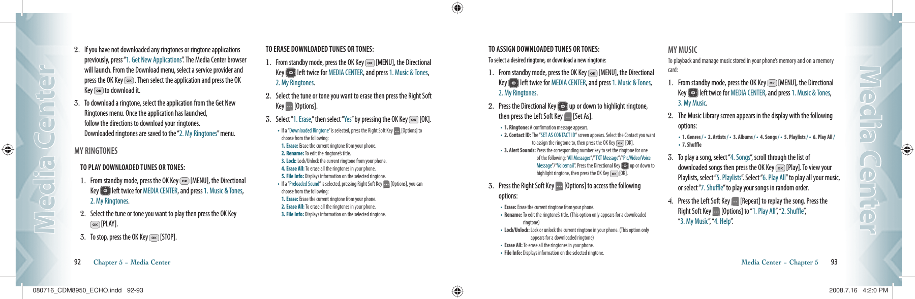 2.   If you have not downloaded any ringtones or ringtone applications previously, press “1. Get New Applications”. The Media Center browser will launch. From the Download menu, select a service provider and press the OK Key   . Then select the application and press the OK Key   to download it.3.   To download a ringtone, select the application from the Get New Ringtones menu. Once the application has launched,    follow the directions to download your ringtones.    Downloaded ringtones are saved to the “2. My Ringtones” menu.MY RINGTONES                                       TO PLAY DOWNLOADED TUNES OR TONES:1.   From standby mode, press the OK Key   [MENU], the Directional Key   left twice for MEDIA CENTER, and press 1. Music &amp; Tones, 2. My Ringtones.2.   Select the tune or tone you want to play then press the OK Key  [PLAY].3.   To stop, press the OK Key   [STOP].TO ERASE DOWNLOADED TUNES OR TONES:1.   From standby mode, press the OK Key   [MENU], the Directional Key   left twice for MEDIA CENTER, and press 1. Music &amp; Tones, 2. My Ringtones.2.   Select the tune or tone you want to erase then press the Right Soft Key   [Options].3.   Select “1. Erase,” then select “Yes” by pressing the OK Key   [OK].•    If a “Downloaded Ringtone” is selected, press the Right Soft Key   [Options] to choose from the following:      1. Erase: Erase the current ringtone from your phone.  2. Rename: To edit the ringtone’s title.    3. Lock: Lock/Unlock the current ringtone from your phone.  4. Erase All: To erase all the ringtones in your phone.  5. File Info: Displays information on the selected ringtone.   •    If a “Preloaded Sound” is selected, pressing Right Soft Key   [Options], you can choose from the following:        1. Erase: Erase the current ringtone from your phone.  2. Erase All: To erase all the ringtones in your phone.  3. File Info: Displays information on the selected ringtone.  92       Chapter 5 − Media CenterMedia CenterMedia CenterTO ASSIGN DOWNLOADED TUNES OR TONES:To select a desired ringtone, or download a new ringtone:1.   From standby mode, press the OK Key   [MENU], the Directional Key   left twice for MEDIA CENTER, and press 1. Music &amp; Tones, 2. My Ringtones. 2.   Press the Directional Key   up or down to highlight ringtone, then press the Left Soft Key   [Set As].•    1. Ringtone: A confirmation message appears.•    2. Contact ID:  The “SET AS CONTACT ID“ screen appears. Select the Contact you want to assign the ringtone to, then press the OK Key   [OK].•    3. Alert Sounds:  Press the corresponding number key to set the ringtone for one of the following: “All Messages”/“TXT Message”/“Pic/Video/Voice Message”/“Voicemail”. Press the Directional Key   up or down to highlight ringtone, then press the OK Key   [OK].3.   Press the Right Soft Key   [Options] to access the following options:•    Erase:  Erase the current ringtone from your phone.•    Rename:  To edit the ringtone’s title. (This option only appears for a downloaded ringtone)•    Lock/Unlock:  Lock or unlock the current ringtone in your phone. (This option only appears for a downloaded ringtone)•    Erase All:  To erase all the ringtones in your phone.•    File Info:  Displays information on the selected ringtone.MY MUSICTo playback and manage music stored in your phone’s memory and on a memory card:1.   From standby mode, press the OK Key   [MENU], the Directional Key   left twice for MEDIA CENTER, and press 1. Music &amp; Tones, 3. My Music.2.   The Music Library screen appears in the display with the following options:•       1. Genres / •     2. Artists / •       3. Albums / •       4. Songs / •       5. Playlists / •       6. Play All /•       7. Shuffle3.   To play a song, select “4. Songs”, scroll through the list of    downloaded songs then press the OK Key   [Play]. To view your Playlists, select “5. Playlists”. Select “6. Play All” to play all your music, or select “7. Shuffle” to play your songs in random order.4.   Press the Left Soft Key   [Repeat] to replay the song. Press the Right Soft Key   [Options] to “1. Play All”,   “ 2. Shuffle”,      “3. My Music”,  “ 4. Help”.Media Center − Chapter 5       93Media CenterMedia Center080716_CDM8950_ECHO.indd   92-93080716_CDM8950_ECHO.indd   92-93 2008.7.16   4:2:0 PM2008.7.16   4:2:0 PM