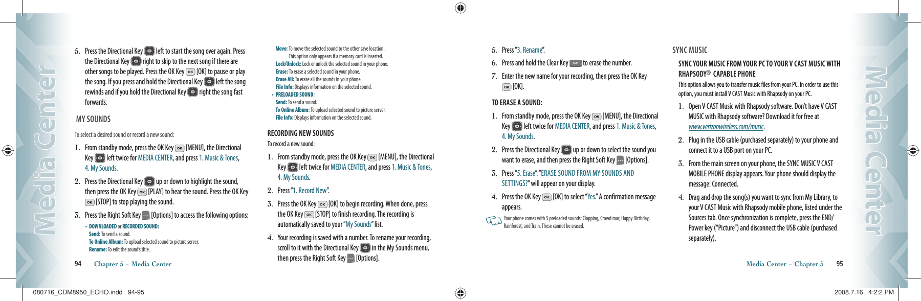 5.   Press the Directional Key   left to start the song over again. Press the Directional Key   right to skip to the next song if there are other songs to be played. Press the OK Key   [OK] to pause or play the song. If you press and hold the Directional Key   left the song rewinds and if you hold the Directional Key   right the song fast forwards.  MY SOUNDSTo select a desired sound or record a new sound:1.   From standby mode, press the OK Key   [MENU], the Directional Key   left twice for MEDIA CENTER, and press 1. Music &amp; Tones, 4. My Sounds.2.   Press the Directional Key   up or down to highlight the sound, then press the OK Key   [PLAY] to hear the sound. Press the OK Key  [STOP] to stop playing the sound.3.   Press the Right Soft Key   [Options] to access the following options:•    DOWNLOADED or RECORDED SOUND:      Send: To send a sound.    To Online Album: To upload selected sound to picture server.  Rename: To edit the sound’s title.     Move:  To move the selected sound to the other save location.    This option only appears if a memory card is inserted. Lock/Unlock: Lock or unlock the selected sound in your phone.  Erase: To erase a selected sound in your phone.     Erase All: To erase all the sounds in your phone.     File Info: Displays information on the selected sound.   •    PRELOADED SOUND:     Send: To send a sound.    To Online Album: To upload selected sound to picture server.  File Info: Displays information on the selected sound.RECORDING NEW SOUNDSTo record a new sound:1.   From standby mode, press the OK Key   [MENU], the Directional Key   left twice for MEDIA CENTER, and press 1. Music &amp; Tones, 4. My Sounds.2.  Press “1. Record New”.3.    Press the OK Key   [OK] to begin recording. When done, press the OK Key   [STOP] to finish recording. The recording is  automatically saved to your “My Sounds” list.4.    Your recording is saved with a number. To rename your recording, scroll to it with the Directional Key   in the My Sounds menu, then press the Right Soft Key   [Options].94       Chapter 5 − Media CenterMedia CenterMedia Center5.   Press “3. Rename”.6.   Press and hold the Clear Key   to erase the number.7.   Enter the new name for your recording, then press the OK Key  [OK].TO ERASE A SOUND:1.   From standby mode, press the OK Key   [MENU], the Directional Key   left twice for MEDIA CENTER, and press 1. Music &amp; Tones, 4. My Sounds.2.   Press the Directional Key   up or down to select the sound you want to erase, and then press the Right Soft Key   [Options]. 3.   Press “5. Erase”.  “ ERASE SOUND FROM MY SOUNDS AND SETTINGS?” will appear on your display.4.   Press the OK Key   [OK] to select “Yes.” A confirmation message appears.   Your phone comes with 5 preloaded sounds: Clapping, Crowd roar, Happy Birthday, Rainforest, and Train. These cannot be erased. SYNC MUSIC                                            SYNC YOUR MUSIC FROM YOUR PC TO YOUR V CAST MUSIC WITH RHAPSODY®  CAPABLE PHONEThis option allows you to transfer music files from your PC. In order to use this option, you must install V CAST Music with Rhapsody on your PC.1.   Open V CAST Music with Rhapsody software. Don’t have V CAST MUSIC with Rhapsody software? Download it for free at  www.verizonwireless.com/music.2.   Plug in the USB cable (purchased separately) to your phone and connect it to a USB port on your PC.3.   From the main screen on your phone, the SYNC MUSIC V CAST MOBILE PHONE display appears. Your phone should display the message: Connected.4.   Drag and drop the song(s) you want to sync from My Library, to your V CAST Music with Rhapsody mobile phone, listed under the Sources tab. Once synchronization is complete, press the END/Power key (“Picture”) and disconnect the USB cable (purchased separately).Media Center − Chapter 5       95Media CenterMedia Center080716_CDM8950_ECHO.indd   94-95080716_CDM8950_ECHO.indd   94-95 2008.7.16   4:2:2 PM2008.7.16   4:2:2 PM