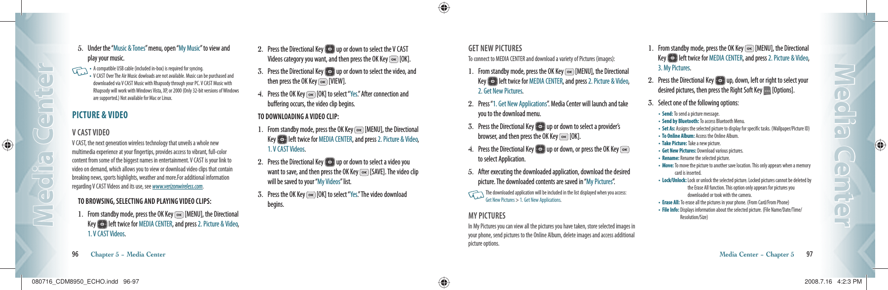 5.   Under the “Music &amp; Tones” menu, open “My Music” to view and play your music.   •  A compatible USB cable (included in-box) is required for syncing.•   V CAST Over The Air Music dowloads are not available. Music can be purchased and downloaded via V CAST Music with Rhapsody through your PC. V CAST Music with Rhapsody will work with Windows Vista, XP, or 2000 (Only 32-bit versions of Windows are supported.) Not available for Mac or Linux.PICTURE &amp; VIDEO                                          V CAST VIDEO                                     V CAST, the next generation wireless technology that unveils a whole new multimedia experience at your fingertips, provides access to vibrant, full-color content from some of the biggest names in entertainment. V CAST is your link to video on demand, which allows you to view or download video clips that contain breaking news, sports highlights, weather and more.For additional information regarding V CAST Videos and its use, see www.verizonwireless.com.TO BROWSING, SELECTING AND PLAYING VIDEO CLIPS:1.   From standby mode, press the OK Key   [MENU], the Directional Key   left twice for MEDIA CENTER, and press 2. Picture &amp; Video, 1. V CAST Videos.2.   Press the Directional Key   up or down to select the V CAST Videos category you want, and then press the OK Key   [OK].3.   Press the Directional Key   up or down to select the video, and then press the OK Key   [VIEW].4.   Press the OK Key   [OK] to select “Yes.” After connection and buffering occurs, the video clip begins.TO DOWNLOADING A VIDEO CLIP:1.   From standby mode, press the OK Key   [MENU], the Directional Key   left twice for MEDIA CENTER, and press 2. Picture &amp; Video, 1. V CAST Videos.2.   Press the Directional Key   up or down to select a video you want to save, and then press the OK Key   [SAVE]. The video clip will be saved to your “My Videos” list.3.   Press the OK Key   [OK] to select “Yes.” The video download begins.96       Chapter 5 − Media CenterMedia CenterMedia CenterGET NEW PICTURES                                     To connect to MEDIA CENTER and download a variety of Pictures (images):1.   From standby mode, press the OK Key   [MENU], the Directional Key   left twice for MEDIA CENTER, and press 2. Picture &amp; Video, 2. Get New Pictures.2.   Press “1. Get New Applications”. Media Center will launch and take you to the download menu.3.   Press the Directional Key   up or down to select a provider’s browser, and then press the OK Key   [OK].4.   Press the Directional Key   up or down, or press the OK Key   to select Application.5.   After executing the downloaded application, download the desired picture. The downloaded contents are saved in “My Pictures”.   The downloaded application will be included in the list displayed when you access:  Get New Pictures &gt; 1. Get New Applications.MY PICTURES                                          In My Pictures you can view all the pictures you have taken, store selected images in your phone, send pictures to the Online Album, delete images and access additional picture options.1.   From standby mode, press the OK Key   [MENU], the Directional Key   left twice for MEDIA CENTER, and press 2. Picture &amp; Video, 3. My Pictures.2.   Press the Directional Key   up, down, left or right to select your desired pictures, then press the Right Soft Key   [Options].3.   Select one of the following options:•       Send:  To send a picture message.    •       Send by Bluetooth:  To access Bluetooth Menu.•       Set As:  Assigns the selected picture to display for specific tasks. (Wallpaper/Picture ID)•       To Online Album:  Access the Online Album. •       Take Picture: Take a new picture.•       Get New Pictures: Download various pictures.•       Rename:  Rename the selected picture. •       Move:  To move the picture to another save location. This only appears when a memory card is inserted.•       Lock/Unlock:  Lock or unlock the selected picture. Locked pictures cannot be deleted by the Erase All function. This option only appears for pictures you  downloaded or took with the camera.•       Erase All: To erase all the pictures in your phone. (From Card/From Phone)•       File Info:  Displays information about the selected picture. (File Name/Date/Time/Resolution/Size)     Media Center − Chapter 5       97Media CenterMedia Center080716_CDM8950_ECHO.indd   96-97080716_CDM8950_ECHO.indd   96-97 2008.7.16   4:2:3 PM2008.7.16   4:2:3 PM