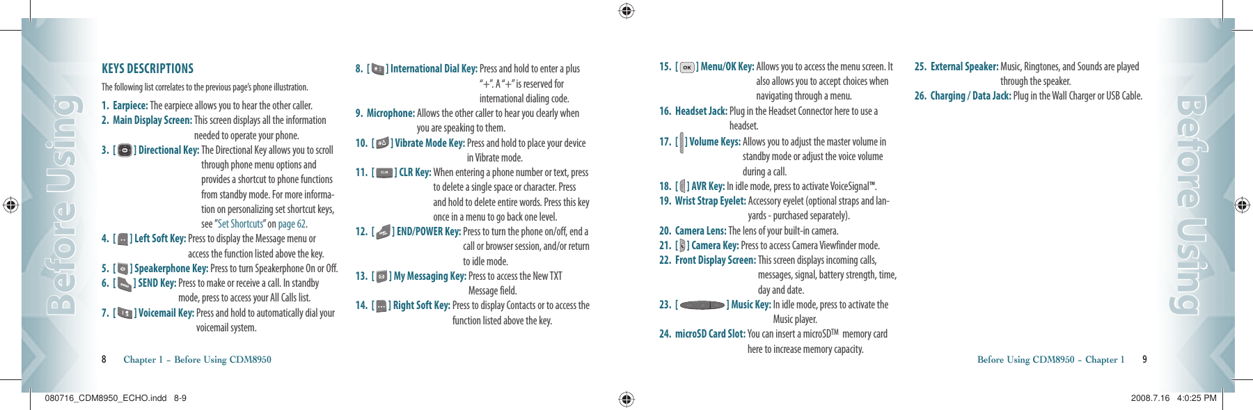 8       Chapter 1 − Before Using CDM8950Before UsingBefore UsingBefore Using CDM8950 − Chapter 1       9Before UsingBefore UsingKEYS DESCRIPTIONSThe following list correlates to the previous page’s phone illustration. 1.  Earpiece: The earpiece allows you to hear the other caller.2.  Main Display Screen:  This screen displays all the information needed to operate your phone.3.  [   ] Directional Key:  The Directional Key allows you to scroll through phone menu options and provides a shortcut to phone functions from standby mode. For more informa-tion on personalizing set shortcut keys, see ”Set Shortcuts” on page 62.4.  [   ] Left Soft Key:   Press to display the Message menu or access the function listed above the key.5.  [   ] Speakerphone Key:  Press to turn Speakerphone On or Off.6.  [   ] SEND Key:  Press to make or receive a call. In standby mode, press to access your All Calls list.7.  [   ] Voicemail Key:  Press and hold to automatically dial your  voicemail system.8.  [   ] International Dial Key:  Press and hold to enter a plus “+”. A “+” is reserved for  international dialing code.9.  Microphone:  Allows the other caller to hear you clearly when you are speaking to them.10.  [   ] Vibrate Mode Key:  Press and hold to place your device in Vibrate mode.11.  [   ] CLR Key:   When entering a phone number or text, press to delete a single space or character. Press and hold to delete entire words. Press this key once in a menu to go back one level. 12.  [   ] END/POWER Key:  Press to turn the phone on/off, end a call or browser session, and/or return to idle mode.13.  [   ] My Messaging Key:  Press to access the New TXT Message field.14.  [   ] Right Soft Key:  Press to display Contacts or to access the function listed above the key.15.  [   ] Menu/OK Key:   Allows you to access the menu screen. It also allows you to accept choices when navigating through a menu.16.  Headset Jack:  Plug in the Headset Connector here to use a headset.17.  [   ] Volume Keys:  Allows you to adjust the master volume in standby mode or adjust the voice volume during a call.18.  [   ] AVR Key:  In idle mode, press to activate VoiceSignal™. 19.  Wrist Strap Eyelet:  Accessory eyelet (optional straps and lan-yards - purchased separately).20.  Camera Lens: The lens of your built-in camera.21.  [   ] Camera Key: Press to access Camera Viewfinder mode.22.  Front Display Screen:  This screen displays incoming calls, messages, signal, battery strength, time, day and date.23.  [   ] Music Key:  In idle mode, press to activate the Music player.24.  microSD Card Slot:  You can insert a microSDTM  memory card here to increase memory capacity.25.  External Speaker:  Music, Ringtones, and Sounds are played through the speaker.26.  Charging / Data Jack:  Plug in the Wall Charger or USB Cable.080716_CDM8950_ECHO.indd   8-9080716_CDM8950_ECHO.indd   8-9 2008.7.16   4:0:25 PM2008.7.16   4:0:25 PM
