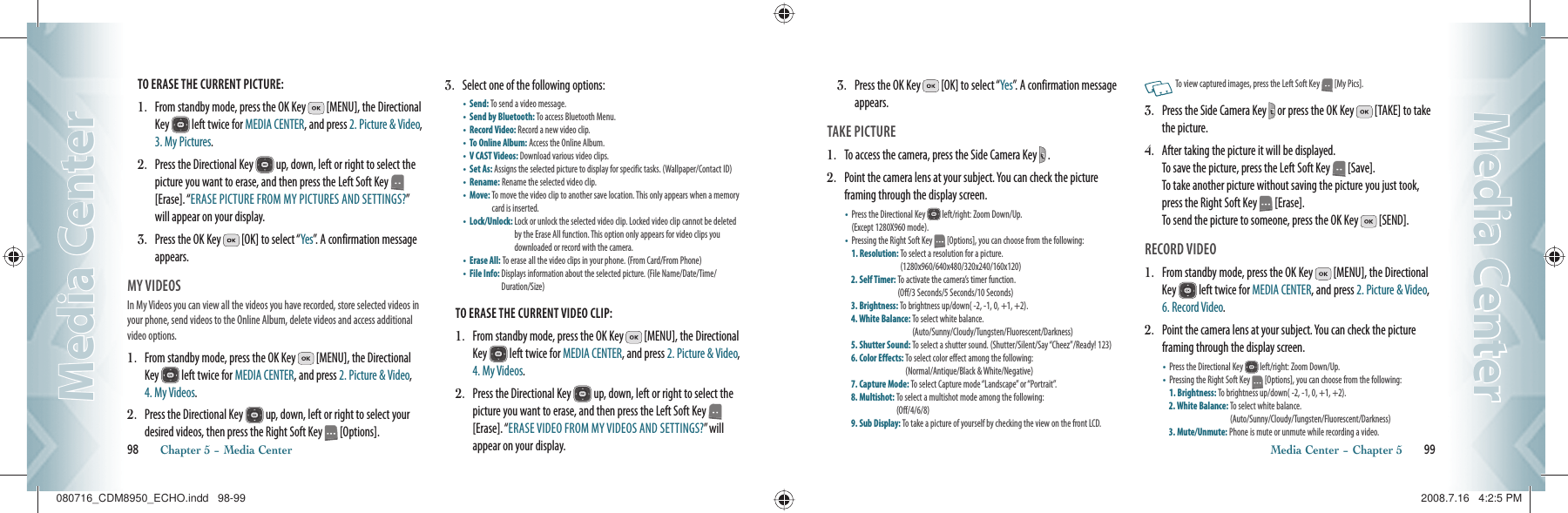 TO ERASE THE CURRENT PICTURE:1.   From standby mode, press the OK Key   [MENU], the Directional Key   left twice for MEDIA CENTER, and press 2. Picture &amp; Video, 3. My Pictures.2.   Press the Directional Key   up, down, left or right to select the picture you want to erase, and then press the Left Soft Key   [Erase]. “ERASE PICTURE FROM MY PICTURES AND SETTINGS?” will appear on your display.3.   Press the OK Key   [OK] to select “Yes”. A confirmation message appears.MY VIDEOS                                          In My Videos you can view all the videos you have recorded, store selected videos in your phone, send videos to the Online Album, delete videos and access additional video options.1.   From standby mode, press the OK Key   [MENU], the Directional Key   left twice for MEDIA CENTER, and press 2. Picture &amp; Video, 4. My Videos.2.   Press the Directional Key   up, down, left or right to select your desired videos, then press the Right Soft Key   [Options].3.   Select one of the following options:•       Send:  To send a video message.    •       Send by Bluetooth:  To access Bluetooth Menu.•       Record Video: Record a new video clip.•       To Online Album:  Access the Online Album. •       V CAST Videos: Download various video clips.•       Set As:  Assigns the selected picture to display for specific tasks. (Wallpaper/Contact ID)•       Rename:  Rename the selected video clip. •       Move:  To move the video clip to another save location. This only appears when a memory card is inserted.•       Lock/Unlock:  Lock or unlock the selected video clip. Locked video clip cannot be deleted by the Erase All function. This option only appears for video clips you  downloaded or record with the camera.•       Erase All: To erase all the video clips in your phone. (From Card/From Phone)•       File Info:  Displays information about the selected picture. (File Name/Date/Time/Duration/Size)     TO ERASE THE CURRENT VIDEO CLIP:1.   From standby mode, press the OK Key   [MENU], the Directional Key   left twice for MEDIA CENTER, and press 2. Picture &amp; Video, 4. My Videos.2.   Press the Directional Key   up, down, left or right to select the picture you want to erase, and then press the Left Soft Key   [Erase]. “ERASE VIDEO FROM MY VIDEOS AND SETTINGS?” will appear on your display.98       Chapter 5 − Media CenterMedia CenterMedia Center3.   Press the OK Key   [OK] to select “Yes”. A confirmation message appears.TAKE PICTURE                                        1.   To access the camera, press the Side Camera Key   . 2.   Point the camera lens at your subject. You can check the picture framing through the display screen.•    Press the Directional Key   left/right: Zoom Down/Up.    (Except 1280X960 mode). •    Pressing the Right Soft Key   [Options], you can choose from the following:   1. Resolution:  To select a resolution for a picture.    (1280x960/640x480/320x240/160x120)2. Self Timer:  To activate the camera’s timer function.     (Off/3 Seconds/5 Seconds/10 Seconds)3. Brightness: To brightness up/down( -2, -1, 0, +1, +2).4. White Balance:  To select white balance.     (Auto/Sunny/Cloudy/Tungsten/Fluorescent/Darkness)5. Shutter Sound:  To select a shutter sound. (Shutter/Silent/Say “Cheez”/Ready! 123)6. Color Effects:  To select color effect among the following:    (Normal/Antique/Black &amp; White/Negative)7. Capture Mode: To select Capture mode “Landscape” or “Portrait”.8. Multishot:  To select a multishot mode among the following:    (Off/4/6/8)9. Sub Display: To take a picture of yourself by checking the view on the front LCD.   To view captured images, press the Left Soft Key   [My Pics].3.   Press the Side Camera Key   or press the OK Key   [TAKE] to take the picture.4.   After taking the picture it will be displayed.     To save the picture, press the Left Soft Key   [Save].   To take another picture without saving the picture you just took, press the Right Soft Key   [Erase].     To send the picture to someone, press the OK Key   [SEND].RECORD VIDEO                                        1.   From standby mode, press the OK Key   [MENU], the Directional Key   left twice for MEDIA CENTER, and press 2. Picture &amp; Video, 6. Record Video. 2.   Point the camera lens at your subject. You can check the picture framing through the display screen.•    Press the Directional Key   left/right: Zoom Down/Up.    •    Pressing the Right Soft Key   [Options], you can choose from the following:   1. Brightness: To brightness up/down( -2, -1, 0, +1, +2).2. White Balance:  To select white balance.     (Auto/Sunny/Cloudy/Tungsten/Fluorescent/Darkness)3. Mute/Unmute:  Phone is mute or unmute while recording a video.Media Center − Chapter 5       99Media CenterMedia Center080716_CDM8950_ECHO.indd   98-99080716_CDM8950_ECHO.indd   98-99 2008.7.16   4:2:5 PM2008.7.16   4:2:5 PM