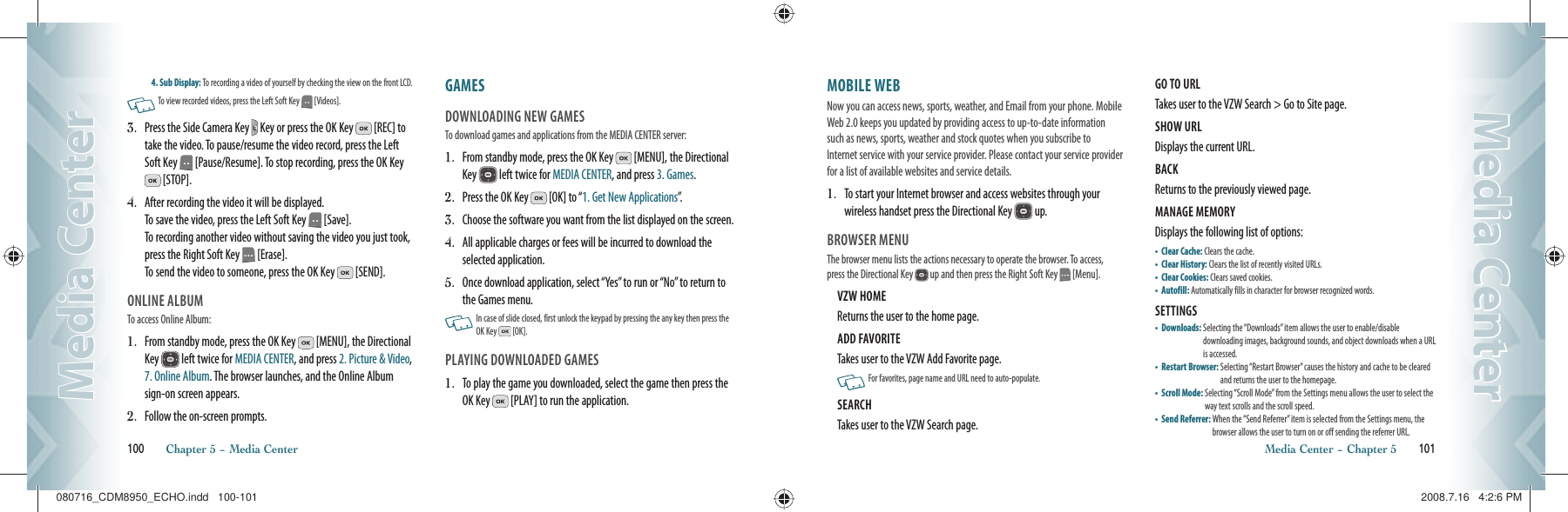 4. Sub Display: To recording a video of yourself by checking the view on the front LCD.   To view recorded videos, press the Left Soft Key   [Videos].3.   Press the Side Camera Key   Key or press the OK Key   [REC] to take the video. To pause/resume the video record, press the Left Soft Key   [Pause/Resume]. To stop recording, press the OK Key  [STOP].4.   After recording the video it will be displayed.   To save the video, press the Left Soft Key   [Save].   To recording another video without saving the video you just took, press the Right Soft Key   [Erase].     To send the video to someone, press the OK Key   [SEND].ONLINE ALBUMTo access Online Album:1.   From standby mode, press the OK Key   [MENU], the Directional Key   left twice for MEDIA CENTER, and press 2. Picture &amp; Video, 7. Online Album. The browser launches, and the Online Album sign-on screen appears.2.   Follow the on-screen prompts.GAMES                                                DOWNLOADING NEW GAMESTo download games and applications from the MEDIA CENTER server:1.   From standby mode, press the OK Key   [MENU], the Directional Key   left twice for MEDIA CENTER, and press 3. Games. 2.  Press the OK Key   [OK] to “1. Get New Applications”.3.  Choose the software you want from the list displayed on the screen.4.   All applicable charges or fees will be incurred to download the selected application.5.   Once download application, select “Yes” to run or “No” to return to the Games menu.   In case of slide closed, first unlock the keypad by pressing the any key then press the  OK Key   [OK].PLAYING DOWNLOADED GAMES1.   To play the game you downloaded, select the game then press the OK Key   [PLAY] to run the application.100       Chapter 5 − Media CenterMedia CenterMedia CenterMOBILE WEB                                    Now you can access news, sports, weather, and Email from your phone. Mobile Web 2.0 keeps you updated by providing access to up-to-date information such as news, sports, weather and stock quotes when you subscribe to Internet service with your service provider. Please contact your service provider for a list of available websites and service details.1.   To start your Internet browser and access websites through your wireless handset press the Directional Key   up. BROWSER MENUThe browser menu lists the actions necessary to operate the browser. To access, press the Directional Key   up and then press the Right Soft Key  [Menu].VZW HOME                                                  Returns the user to the home page.ADD FAVORITE                                            Takes user to the VZW Add Favorite page.   For favorites, page name and URL need to auto-populate.SEARCH                                                         Takes user to the VZW Search page.GO TO URL                                                    Takes user to the VZW Search &gt; Go to Site page.SHOW URL                                                   Displays the current URL.BACK                                                              Returns to the previously viewed page.MANAGE MEMORY                                     Displays the following list of options:•    Clear Cache: Clears the cache.•  Clear History: Clears the list of recently visited URLs.•  Clear Cookies: Clears saved cookies.•  Autofill: Automatically fills in character for browser recognized words.SETTINGS                                                     •    Downloads:  Selecting the “Downloads” item allows the user to enable/disable    downloading images, background sounds, and object downloads when a URL is accessed.•    Restart Browser:  Selecting “Restart Browser” causes the history and cache to be cleared and returns the user to the homepage.•    Scroll Mode:  Selecting “Scroll Mode” from the Settings menu allows the user to select the way text scrolls and the scroll speed.•    Send Referrer:  When the “Send Referrer” item is selected from the Settings menu, the browser allows the user to turn on or off sending the referrer URL.Media Center − Chapter 5       101Media CenterMedia Center080716_CDM8950_ECHO.indd   100-101080716_CDM8950_ECHO.indd   100-101 2008.7.16   4:2:6 PM2008.7.16   4:2:6 PM