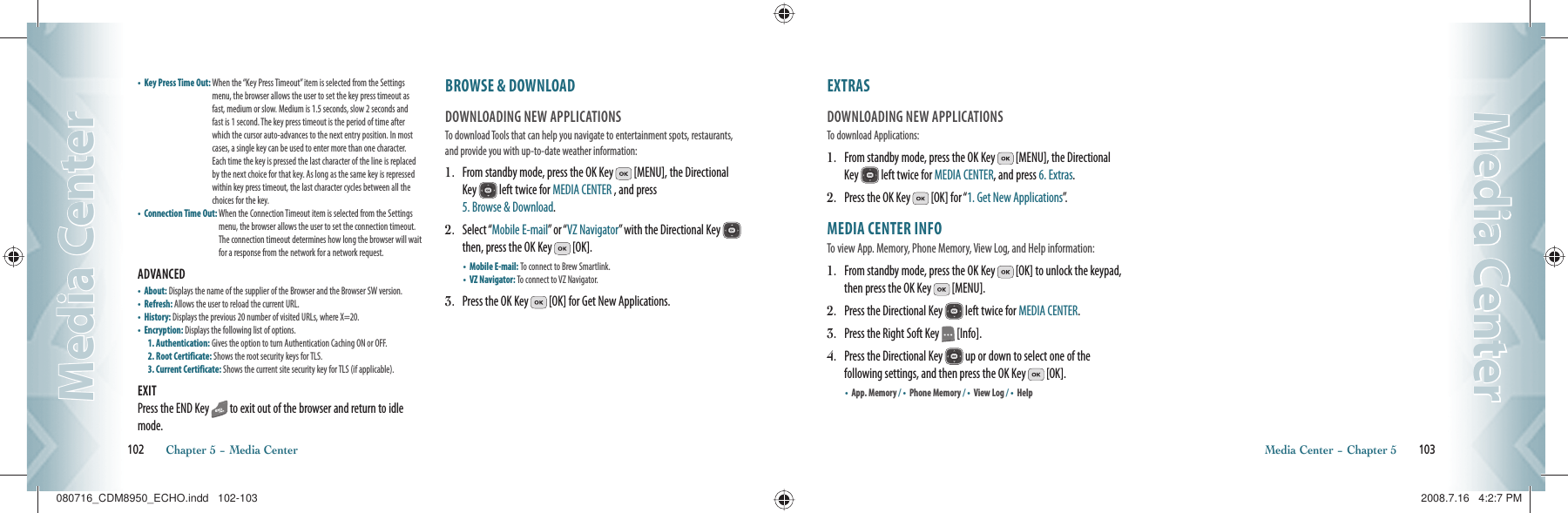 •  Key Press Time Out:  When the “Key Press Timeout” item is selected from the Settings menu, the browser allows the user to set the key press timeout as fast, medium or slow. Medium is 1.5 seconds, slow 2 seconds and fast is 1 second. The key press timeout is the period of time after which the cursor auto-advances to the next entry position. In most cases, a single key can be used to enter more than one character. Each time the key is pressed the last character of the line is replaced by the next choice for that key. As long as the same key is repressed within key press timeout, the last character cycles between all the choices for the key.•  Connection Time Out:  When the Connection Timeout item is selected from the Settings menu, the browser allows the user to set the connection timeout. The connection timeout determines how long the browser will wait for a response from the network for a network request.ADVANCED                                                   •    About: Displays the name of the supplier of the Browser and the Browser SW version.•    Refresh: Allows the user to reload the current URL.•    History: Displays the previous 20 number of visited URLs, where X=20.•    Encryption: Displays the following list of options.1. Authentication: Gives the option to turn Authentication Caching ON or OFF.2. Root Certificate: Shows the root security keys for TLS.3. Current Certificate: Shows the current site security key for TLS (if applicable).EXITPress the END Key   to exit out of the browser and return to idle mode.BROWSE &amp; DOWNLOAD                DOWNLOADING NEW APPLICATIONSTo download Tools that can help you navigate to entertainment spots, restaurants, and provide you with up-to-date weather information:1.   From standby mode, press the OK Key   [MENU], the Directional Key   left twice for MEDIA CENTER , and press    5. Browse &amp; Download.2.   Select “Mobile E-mail” or “VZ Navigator” with the Directional Key   then, press the OK Key   [OK].•  Mobile E-mail: To connect to Brew Smartlink.    •  VZ Navigator: To connect to VZ Navigator.3.   Press the OK Key   [OK] for Get New Applications.102       Chapter 5 − Media CenterMedia CenterMedia CenterEXTRAS                                               DOWNLOADING NEW APPLICATIONSTo download Applications:1.   From standby mode, press the OK Key   [MENU], the Directional Key   left twice for MEDIA CENTER, and press 6. Extras.2.   Press the OK Key   [OK] for “1. Get New Applications”.MEDIA CENTER INFO                 To view App. Memory, Phone Memory, View Log, and Help information:1.   From standby mode, press the OK Key   [OK] to unlock the keypad, then press the OK Key   [MENU].2.   Press the Directional Key   left twice for MEDIA CENTER.3.   Press the Right Soft Key   [Info].4.   Press the Directional Key   up or down to select one of the  following settings, and then press the OK Key   [OK]. •    App. Memory / •    Phone Memory / •    View Log / •    HelpMedia Center − Chapter 5       103Media CenterMedia Center080716_CDM8950_ECHO.indd   102-103080716_CDM8950_ECHO.indd   102-103 2008.7.16   4:2:7 PM2008.7.16   4:2:7 PM