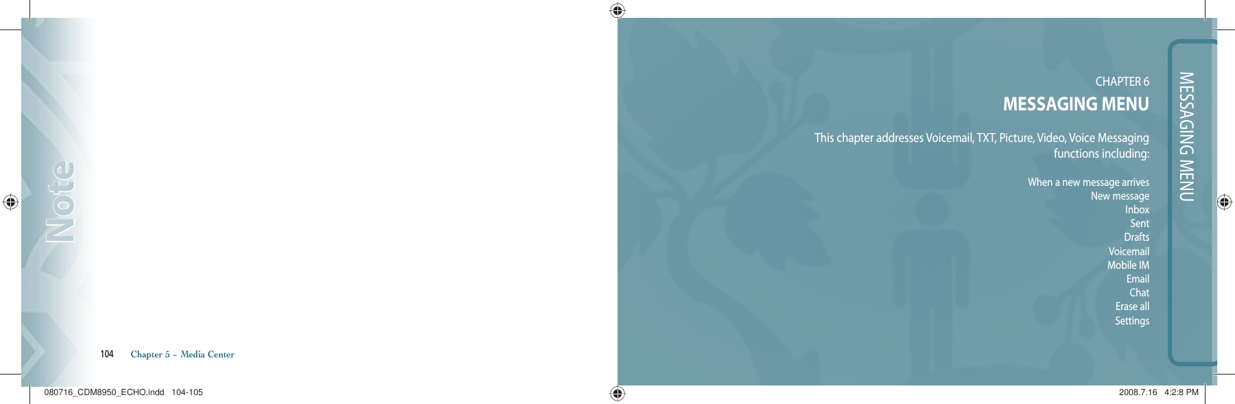104       Chapter 5 − Media CenterNoteNoteMESSAGING MENUCHAPTER 6MESSAGING MENUThis chapter addresses Voicemail, TXT, Picture, Video, Voice Messagingfunctions including:When a new message arrivesNew messageInboxSentDraftsVoicemailMobile IMEmailChatErase allSettings080716_CDM8950_ECHO.indd   104-105080716_CDM8950_ECHO.indd   104-105 2008.7.16   4:2:8 PM2008.7.16   4:2:8 PM
