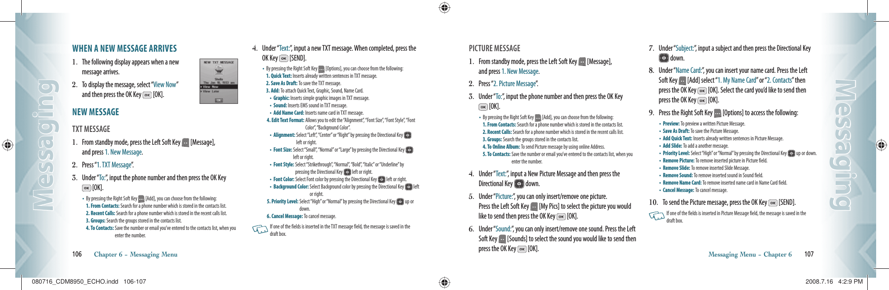 WHEN A NEW MESSAGE ARRIVES1.   The following display appears when a new message arrives.2.   To display the message, select “View Now”     and then press the OK Key   [OK]. NEW MESSAGE                                     TXT MESSAGE                                             1.   From standby mode, press the Left Soft Key   [Message],    and press 1. New Message.2.   Press “1. TXT Message”.  3.   Under “To:”, input the phone number and then press the OK Key  [OK].•    By pressing the Right Soft Key   [Add], you can choose from the following:    1. From Contacts: Search for a phone number which is stored in the contacts list. 2. Recent Calls: Search for a phone number which is stored in the recent calls list.  3. Groups: Search the groups stored in the contacts list.   4. To Contacts:  Save the number or email you’ve entered to the contacts list, when you enter the number.4.   Under “Text:”, input a new TXT message. When completed, press the OK Key   [SEND].•    By pressing the Right Soft Key   [Options], you can choose from the following:  1. Quick Text: Inserts already written sentences in TXT message.  2. Save As Draft: To save the TXT message.   3. Add: To attach Quick Text, Graphic, Sound, Name Card. •  Graphic: Inserts simple graphic images in TXT message.  •  Sound: Inserts EMS sound in TXT message.     •  Add Name Card: Inserts name card in TXT message. 4. Edit Text Format:  Allows you to edit the “Alignment”, “Font Size”, “Font Style”, “Font Color”, “Background Color”. •  Alignment:  Select “Left”, “Center” or “Right” by pressing the Directional Key   left or right.•  Font Size:  Select “Small”, “Normal” or “Large” by pressing the Directional Key   left or right.•  Font Style:  Select “Strikethrough”, “Normal”, “Bold”, “Italic” or “Underline” by  pressing the Directional Key   left or right.•  Font Color: Select Font color by pressing the Directional Key   left or right. •  Background Color:  Select Background color by pressing the Directional Key   left or right.5. Priority Level:  Select “High” or “Normal” by pressing the Directional Key   up or down. 6. Cancel Message: To cancel message.     If one of the fields is inserted in the TXT message field, the message is saved in the  draft box.106       Chapter 6 − Messaging MenuMessagingMessagingPICTURE MESSAGE                                    1.   From standby mode, press the Left Soft Key   [Message],    and press 1. New Message.2.   Press “2. Picture Message”.3.   Under “To:”, input the phone number and then press the OK Key  [OK].•    By pressing the Right Soft Key   [Add], you can choose from the following:    1. From Contacts: Search for a phone number which is stored in the contacts list. 2. Recent Calls: Search for a phone number which is stored in the recent calls list.  3. Groups: Search the groups stored in the contacts list.   4. To Online Album: To send Picture message by using online Address.   5. To Contacts:  Save the number or email you’ve entered to the contacts list, when you enter the number.4.   Under “Text:”, input a New Picture Message and then press the Directional Key   down.5.   Under “Picture:”, you can only insert/remove one picture.    Press the Left Soft Key   [My Pics] to select the picture you would like to send then press the OK Key   [OK].6.   Under “Sound:”, you can only insert/remove one sound. Press the Left Soft Key   [Sounds] to select the sound you would like to send then press the OK Key   [OK].7.   Under “Subject:”, input a subject and then press the Directional Key  down.8.   Under “Name Card:”, you can insert your name card. Press the Left Soft Key   [Add] select “1. My Name Card” or “2. Contacts” then press the OK Key   [OK]. Select the card you’d like to send then press the OK Key   [OK].9.   Press the Right Soft Key   [Options] to access the following:•  Preview: To preview a written Picture Message.   •  Save As Draft: To save the Picture Message.   •  Add Quick Text: Inserts already written sentences in Picture Message. •  Add Slide: To add a another message. •  Priority Level:  Select “High” or “Normal” by pressing the Directional Key   up or down.•  Remove Picture: To remove inserted picture in Picture field. •  Remove Slide: To remove inserted Slide Message. •  Remove Sound: To remove inserted sound in Sound field. •  Remove Name Card: To remove inserted name card in Name Card field. •  Cancel Message: To cancel message.10.   To send the Picture message, press the OK Key   [SEND].   If one of the fields is inserted in Picture Message field, the message is saved in the  draft box. Messaging Menu − Chapter 6       107MessagingMessaging080716_CDM8950_ECHO.indd   106-107080716_CDM8950_ECHO.indd   106-107 2008.7.16   4:2:9 PM2008.7.16   4:2:9 PM