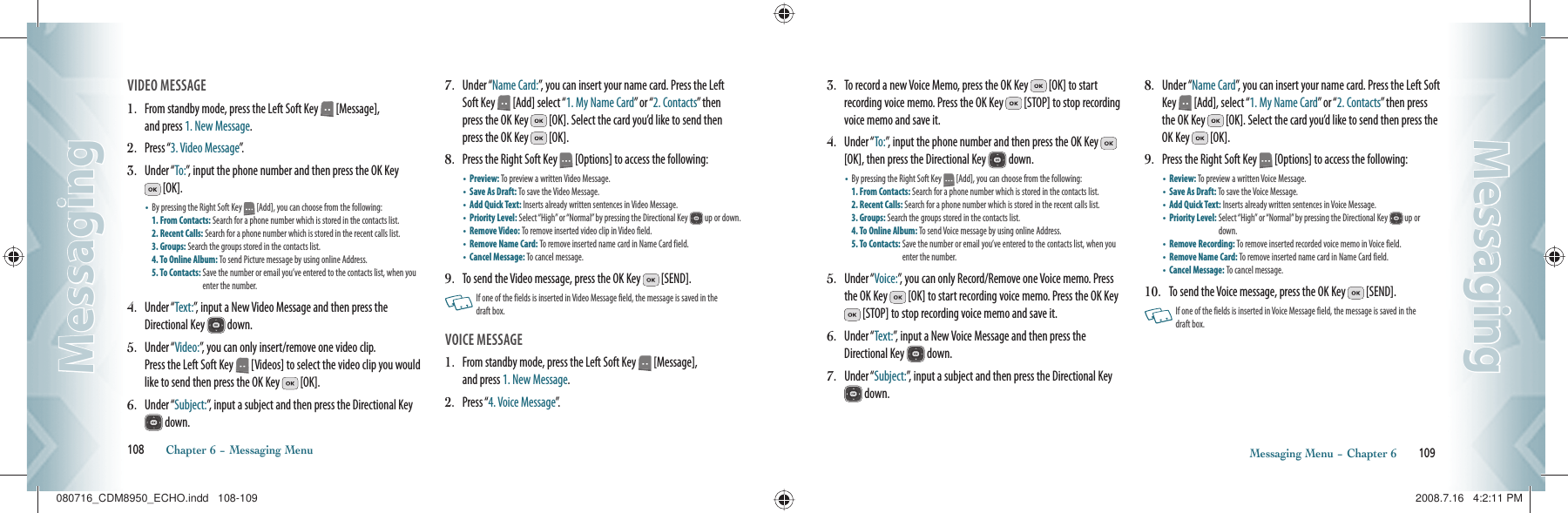 VIDEO MESSAGE                                    1.   From standby mode, press the Left Soft Key   [Message],    and press 1. New Message.2.   Press “3. Video Message”.3.   Under “To:”, input the phone number and then press the OK Key  [OK].•    By pressing the Right Soft Key   [Add], you can choose from the following:    1. From Contacts: Search for a phone number which is stored in the contacts list. 2. Recent Calls: Search for a phone number which is stored in the recent calls list.  3. Groups: Search the groups stored in the contacts list.   4. To Online Album: To send Picture message by using online Address.   5. To Contacts:  Save the number or email you’ve entered to the contacts list, when you enter the number.4.   Under “Text:”, input a New Video Message and then press the Directional Key   down.5.   Under “Video:”, you can only insert/remove one video clip.    Press the Left Soft Key   [Videos] to select the video clip you would like to send then press the OK Key   [OK].6.   Under “Subject:”, input a subject and then press the Directional Key  down.7.   Under “Name Card:”, you can insert your name card. Press the Left Soft Key   [Add] select “1. My Name Card” or “2. Contacts” then press the OK Key   [OK]. Select the card you’d like to send then press the OK Key   [OK].8.   Press the Right Soft Key   [Options] to access the following:•  Preview: To preview a written Video Message.   •  Save As Draft: To save the Video Message.   •  Add Quick Text: Inserts already written sentences in Video Message. •  Priority Level:  Select “High” or “Normal” by pressing the Directional Key   up or down.•  Remove Video: To remove inserted video clip in Video field. •  Remove Name Card: To remove inserted name card in Name Card field. •  Cancel Message: To cancel message.9.   To send the Video message, press the OK Key   [SEND].   If one of the fields is inserted in Video Message field, the message is saved in the  draft box. VOICE MESSAGE                                         1.   From standby mode, press the Left Soft Key   [Message],    and press 1. New Message.2.   Press “4. Voice Message”.108       Chapter 6 − Messaging MenuMessagingMessaging3.   To record a new Voice Memo, press the OK Key   [OK] to start recording voice memo. Press the OK Key   [STOP] to stop recording voice memo and save it.4.   Under “To:”, input the phone number and then press the OK Key   [OK], then press the Directional Key   down.•    By pressing the Right Soft Key   [Add], you can choose from the following:    1. From Contacts: Search for a phone number which is stored in the contacts list. 2. Recent Calls: Search for a phone number which is stored in the recent calls list.  3. Groups: Search the groups stored in the contacts list.   4. To Online Album: To send Voice message by using online Address.   5. To Contacts:  Save the number or email you’ve entered to the contacts list, when you enter the number.5.   Under “Voice:”, you can only Record/Remove one Voice memo. Press the OK Key   [OK] to start recording voice memo. Press the OK Key  [STOP] to stop recording voice memo and save it.6.   Under “Text:”, input a New Voice Message and then press the Directional Key   down.7.   Under “Subject:”, input a subject and then press the Directional Key  down.8.   Under “Name Card”, you can insert your name card. Press the Left Soft Key   [Add], select “1. My Name Card” or “2. Contacts” then press the OK Key   [OK]. Select the card you’d like to send then press the OK Key   [OK].9.   Press the Right Soft Key   [Options] to access the following:•  Review: To preview a written Voice Message.   •  Save As Draft: To save the Voice Message.   •  Add Quick Text: Inserts already  written sentences in Voice Message.  •  Priority Level:  Select “High” or “Normal” by pressing the Directional Key   up or down.•  Remove Recording: To remove inserted recorded voice memo  in Voice field. •  Remove Name Card: To remove inserted name card in Name Card field. •  Cancel Message: To cancel message.10.   To send the Voice message, press the OK Key   [SEND].   If one of the fields  is inserted  in Voice Message  field, the message is saved in the  draft box.    Messaging Menu − Chapter 6       109MessagingMessaging080716_CDM8950_ECHO.indd   108-109080716_CDM8950_ECHO.indd   108-109 2008.7.16   4:2:11 PM2008.7.16   4:2:11 PM