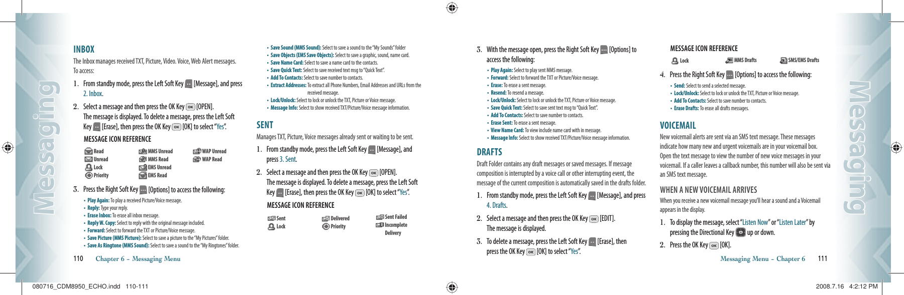 INBOX                                                     The Inbox manages received TXT, Picture, Video. Voice, Web Alert messages. To access:1.   From standby mode, press the Left Soft Key   [Message], and press 2. Inbox. 2.   Select a message and then press the OK Key   [OPEN].    The message is displayed. To delete a message, press the Left Soft Key   [Erase], then press the OK Key   [OK] to select “Yes”.  MESSAGE ICON REFERENCE        3.   Press the Right Soft Key   [Options] to access the following:•  Play Again: To play a  received Picture/Voice message.     •  Reply: Type your reply.    •  Erase Inbox:  To erase all inbox message.•  Reply W. Copy:  Select to reply with the original message included.  •  Forward: Select to forward the TXT or Picture/Voice message.  •  Save Picture (MMS Picture): Select to save a picture to the “My Pictures” folder.•  Save As Ringtone (MMS Sound): Select to save a sound to the “My Ringtones” folder. •  Save Sound (MMS Sound): Select to save a sound to the “My Sounds” folder   •  Save Objects (EMS Save Objects): Select to save a graphic, sound, name card.•  Save Name Card: Select to save a name card to the contacts.•  Save Quick Text: Select to save received text msg to “Quick Text”.  •  Add To Contacts: Select to save number to contacts.      •  Extract Addresses:  To extract all Phone Numbers, Email Addresses and URLs from the received message.    •  Lock/Unlock: Select to lock or  unlock the TXT, Picture or Voice message.•  Message Info: Select  to show received TXT/Picture/Voice message information.SENT                                                       Manages TXT, Picture, Voice messages already sent or waiting to be sent.1.   From standby mode, press the Left Soft Key   [Message], and press 3. Sent. 2.   Select a message and then press the OK Key   [OPEN].    The message is displayed. To delete a message, press the Left Soft Key   [Erase], then press the OK Key   [OK] to select “Yes”.MESSAGE ICON REFERENCE  110       Chapter 6 − Messaging MenuMessagingMessaging3.   With the message open, press the Right Soft Key   [Options] to access the following:•  Play Again: Select to play sent MMS message.  •  Forward: Select to forward the TXT or Picture/Voice message.  •  Erase:  To erase a sent message.•  Resend:  To resend a message.•  Lock/Unlock: Select to lock or  unlock the TXT, Picture or Voice message.•  Save Quick Text: Select to save sent text msg to “Quick Text”. •  Add To Contacts: Select to save number to contacts.    •  Erase Sent:  To erase a sent message.•  View Name Card:  To view include name card with in message.  •  Message Info: Select  to show received TXT/Picture/Voice message information.DRAFTS                                                  Draft Folder contains any draft messages or saved messages. If message  composition is interrupted by a voice call or other interrupting event, the  message of the current composition is automatically saved in the drafts folder.1.   From standby mode, press the Left Soft Key   [Message], and press 4. Drafts. 2.   Select a message and then press the OK Key   [EDIT].    The message is displayed. 3.   To delete a message, press the Left Soft Key   [Erase], then  press the OK Key   [OK] to select “Yes”.MESSAGE ICON REFERENCE  4.   Press the Right Soft Key   [Options] to access the following:•  Send: Select to send a selected message.    •  Lock/Unlock: Select to lock or  unlock the TXT, Picture or Voice message.•  Add To Contacts: Select to save number to contacts.      •  Erase Drafts: To erase all drafts messages.VOICEMAIL                                           New voicemail alerts are sent via an SMS text message. These messages  indicate how many new and urgent voicemails are in your voicemail box.  Open the text message to view the number of new voice messages in your voicemail. If a caller leaves a callback number, this number will also be sent via an SMS text message.WHEN A NEW VOICEMAIL ARRIVESWhen you receive a new voicemail message  you’ll hear  a sound and a Voicemail appears in the display.1.   To display the message, select “Listen Now” or “Listen Later” by  pressing the Directional Key   up or down.2.   Press the OK Key   [OK].Messaging Menu − Chapter 6       111MessagingMessaging   Lock    MMS Drafts    SMS/EMS Drafts  Read   Unread  Lock   Priority    MMS Unread  MMS Read  EMS Unread   EMS Read   WAP Unread   WAP Read  Sent   Lock   Delivered  Priority  Sent Failed   Incomplete Delivery080716_CDM8950_ECHO.indd   110-111080716_CDM8950_ECHO.indd   110-111 2008.7.16   4:2:12 PM2008.7.16   4:2:12 PM