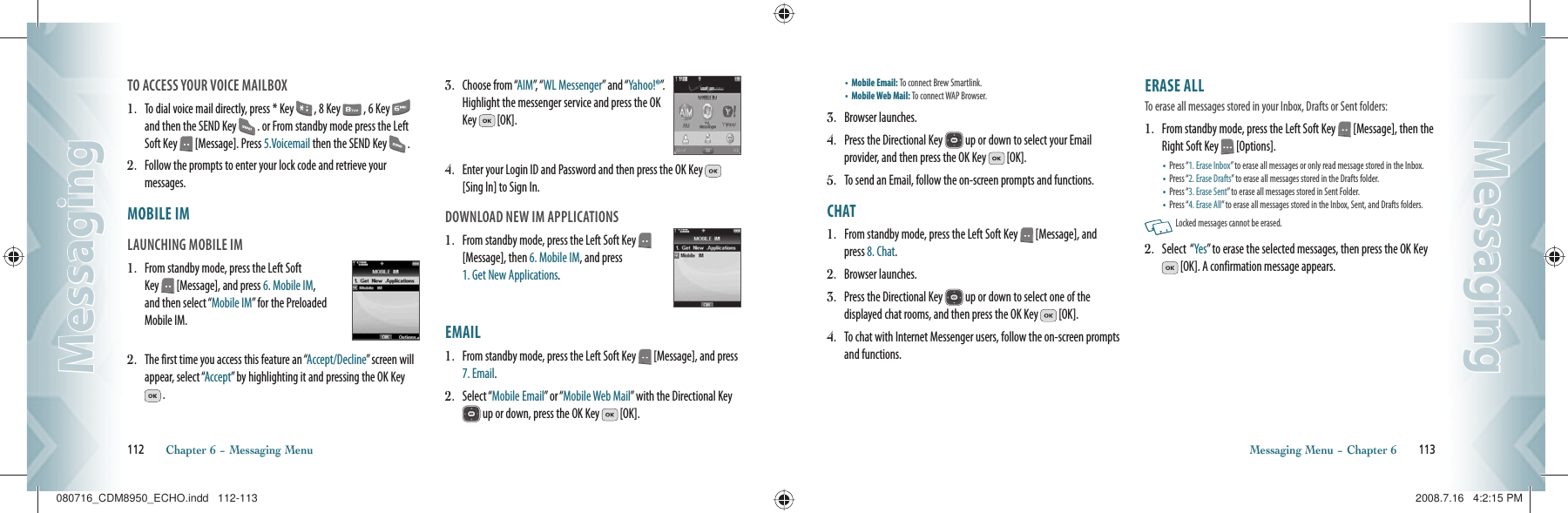 TO ACCESS YOUR VOICE MAILBOX1.   To dial voice mail directly, press * Key   , 8 Key   , 6 Key   and then the SEND Key   . or From standby mode press the Left Soft Key   [Message]. Press 5.Voicemail then the SEND Key   .2.   Follow the prompts to enter your lock code and retrieve your  messages.MOBILE IM                                            LAUNCHING MOBILE IM1.   From standby mode, press the Left Soft Key   [Message], and press 6. Mobile IM, and then select “Mobile IM” for the Preloaded Mobile IM.2.   The first time you access this feature an “Accept/Decline” screen will appear, select “Accept” by highlighting it and pressing the OK Key  .3.   Choose from “AIM”,  “ WL Messenger” and “Yahoo!®”.  Highlight the messenger service and press the OK Key   [OK].4.   Enter your Login ID and Password and then press the OK Key   [Sing In] to Sign In.DOWNLOAD NEW IM APPLICATIONS1.   From standby mode, press the Left Soft Key   [Message], then 6. Mobile IM, and press    1. Get New Applications.EMAIL                                                   1.   From standby mode, press the Left Soft Key   [Message], and press 7. Email.2.   Select “Mobile Email” or “Mobile Web Mail” with the Directional Key  up or down, press the OK Key   [OK].112       Chapter 6 − Messaging MenuMessagingMessaging•  Mobile Email: To connect Brew Smartlink.    •  Mobile Web Mail: To connect WAP Browser.  3.   Browser launches.4.   Press the Directional Key   up or down to select your Email  provider, and then press the OK Key   [OK].5.   To send an Email, follow the on-screen prompts and functions.CHAT                                                       1.   From standby mode, press the Left Soft Key   [Message], and press 8. Chat.2.   Browser launches.3.   Press the Directional Key   up or down to select one of the  displayed chat rooms, and then press the OK Key   [OK].4.   To chat with Internet Messenger users, follow the on-screen prompts and functions.ERASE ALL       To erase all messages stored in your Inbox, Drafts or Sent folders:1.   From standby mode, press the Left Soft Key   [Message], then the Right Soft Key   [Options].•  Press “1. Erase Inbox” to erase all messages or only read message stored in the Inbox.•  Press “2. Erase Drafts” to erase all messages stored in the Drafts folder.•  Press “3. Erase Sent” to erase all messages stored in Sent Folder.•  Press “4. Erase All” to erase all messages stored in the Inbox, Sent, and Drafts folders.   Locked messages cannot be erased.2.   Select  “Yes” to erase the selected messages, then press the OK Key  [OK]. A confirmation message appears.Messaging Menu − Chapter 6       113MessagingMessaging080716_CDM8950_ECHO.indd   112-113080716_CDM8950_ECHO.indd   112-113 2008.7.16   4:2:15 PM2008.7.16   4:2:15 PM