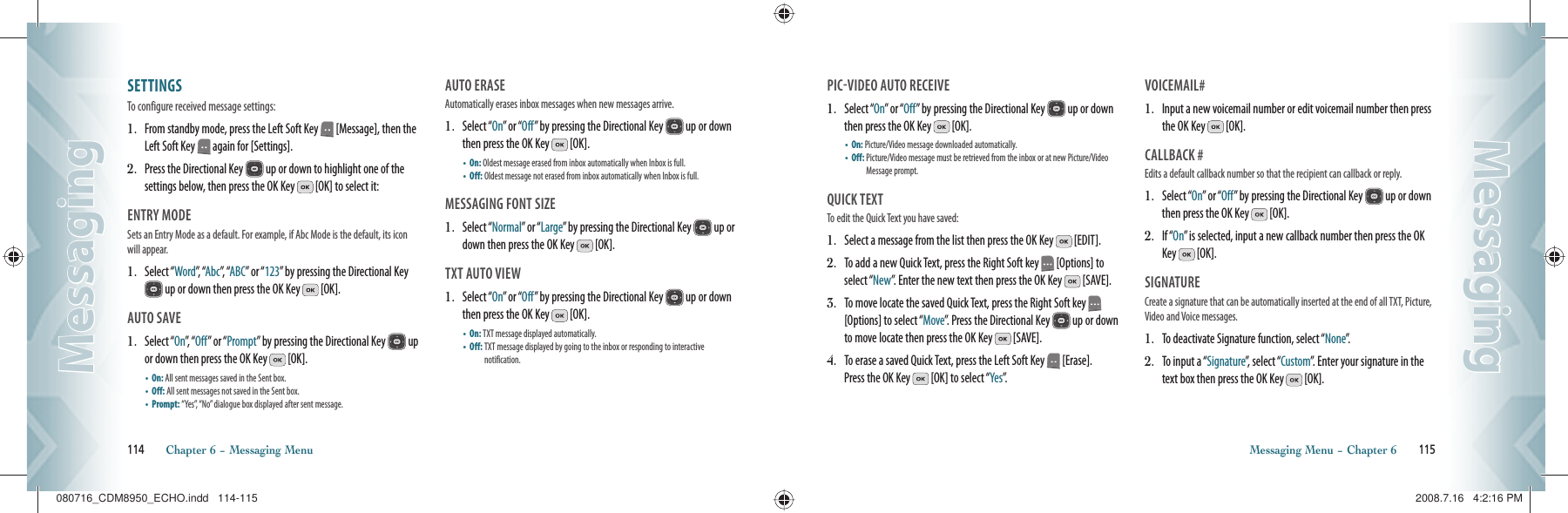 SETTINGS                                    To configure received message settings:1.   From standby mode, press the Left Soft Key   [Message], then the Left Soft Key   again for [Settings].2.   Press the Directional Key   up or down to highlight one of the  settings below, then press the OK Key   [OK] to select it:ENTRY MODE                                    Sets an Entry Mode as a default. For example, if Abc Mode is the default, its icon will appear.1.   Select “Word”,  “Abc”,  “ABC” or “123” by pressing the Directional Key  up or down then press the OK Key   [OK].AUTO SAVE                                        1.   Select “On”,  “ Off” or “Prompt” by pressing the Directional Key   up or down then press the OK Key   [OK].•  On: All sent messages saved in the Sent box.    •  Off: All sent messages not saved in the Sent box.    •  Prompt:  “Yes”, “No” dialogue box displayed after sent message.AUTO ERASE                                      Automatically erases inbox messages when new messages arrive.1.   Select “On” or “Off” by pressing the Directional Key   up or down then press the OK Key   [OK].•  On: Oldest message erased from inbox automatically when Inbox is full.  •  Off: Oldest message not erased from inbox automatically when Inbox is full.MESSAGING FONT SIZE                               1.   Select “Normal” or “Large” by pressing the Directional Key   up or down then press the OK Key   [OK].TXT AUTO VIEW                               1.   Select “On” or “Off” by pressing the Directional Key   up or down then press the OK Key   [OK].•  On: TXT message displayed automatically.    •  Off:  TXT message displayed by going to the inbox or responding to interactive   notification.114       Chapter 6 − Messaging MenuMessagingMessagingPICVIDEO AUTO RECEIVE              1.   Select “On” or “Off” by pressing the Directional Key   up or down then press the OK Key   [OK].•  On: Picture/Video message downloaded automatically.    •  Off:  Picture/Video message must be retrieved from the inbox or at new Picture/Video Message prompt.QUICK TEXT                                       To edit the Quick Text you have saved:1.   Select a message from the list then press the OK Key   [EDIT]. 2.   To add a new Quick Text, press the Right Soft key   [Options] to select “New”. Enter the new text then press the OK Key   [SAVE]. 3.   To move locate the saved Quick Text, press the Right Soft key   [Options] to select “Move”. Press the Directional Key   up or down to move locate then press the OK Key   [SAVE]. 4.   To erase a saved Quick Text, press the Left Soft Key   [Erase].  Press the OK Key   [OK] to select “Yes”.VOICEMAIL#                                      1.   Input a new voicemail number or edit voicemail number then press the OK Key   [OK].CALLBACK #                                      Edits a default callback number so that the recipient can callback or reply.1.   Select “On” or “Off” by pressing the Directional Key   up or down then press the OK Key   [OK].2.   If “On” is selected, input a new callback number then press the OK Key   [OK].SIGNATURE                                      Create a signature that can be automatically inserted at the end of all TXT, Picture, Video and Voice messages.1.   To deactivate Signature function, select “None”.2.   To input a “Signature”, select “Custom”. Enter your signature in the text box then press the OK Key   [OK].Messaging Menu − Chapter 6       115MessagingMessaging080716_CDM8950_ECHO.indd   114-115080716_CDM8950_ECHO.indd   114-115 2008.7.16   4:2:16 PM2008.7.16   4:2:16 PM