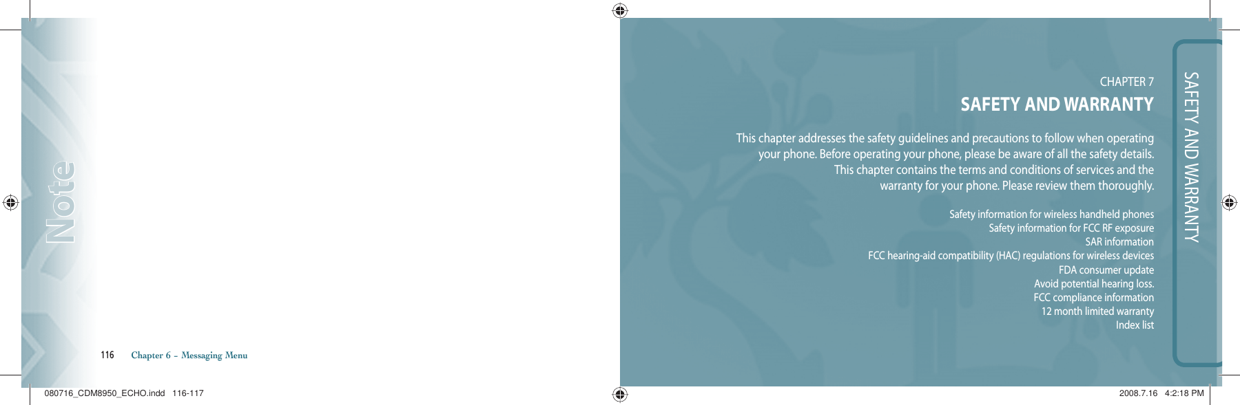 116       Chapter 6 − Messaging MenuNoteNoteSAFETY AND WARRANTYCHAPTER 7SAFETY AND WARRANTYThis chapter addresses the safety guidelines and precautions to follow when operating your phone. Before operating your phone, please be aware of all the safety details.This chapter contains the terms and conditions of services and thewarranty for your phone. Please review them thoroughly.Safety information for wireless handheld phonesSafety information for FCC RF exposureSAR informationFCC hearing-aid compatibility (HAC) regulations for wireless devicesFDA consumer updateAvoid potential hearing loss.FCC compliance information12 month limited warrantyIndex list080716_CDM8950_ECHO.indd   116-117080716_CDM8950_ECHO.indd   116-117 2008.7.16   4:2:18 PM2008.7.16   4:2:18 PM