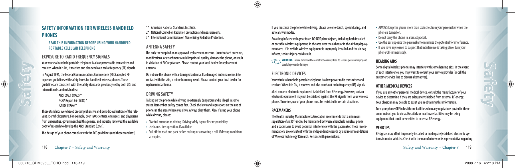 SAFETY INFORMATION FOR WIRELESS HANDHELD PHONESREAD THIS INFORMATION BEFORE USING YOUR HANDHELD  PORTABLE CELLULAR TELEPHONEEXPOSURE TO RADIO FREQUENCY SIGNALSYour wireless handheld portable telephone is a low power radio transmitter and receiver. When it is ON, it receives and also sends out radio frequency (RF) signals.In August 1996, the Federal Communications Commissions (FCC) adopted RF exposure guidelines with safety levels for handheld wireless phones. Those guidelines are consistent with the safety standards previously set by both U.S. and international standards bodies:ANSI C95.1 (1992) *NCRP Report 86 (1986) *ICNIRP (1996) *Those standards were based on comprehensive and periodic evaluations of the rele-vant scientific literature. For example, over 120 scientists, engineers, and physicians from universities, government health agencies, and industry reviewed the availablebody of research to develop the ANSI Standard (C951).    The design of your phone complies with the FCC guidelines (and those standards).1* : American National Standards Institute.     2* : National Council on Radiation protection and measurements.   3* : International Commission on Nonionizing Radiation Protection.ANTENNA SAFETYUse only the supplied or an approved replacement antenna. Unauthorized antennas, modifications, or attachments could impair call quality, damage the phone, or result in violation of FCC regulations. Please contact your local dealer for replacementantenna.Do not use the phone with a damaged antenna. If a damaged antenna comes into contact with the skin, a minor burn may result. Please contact your local dealer for replacement antenna.DRIVING SAFETYTalking on the phone while driving is extremely dangerous and is illegal in some states. Remember, safety comes first. Check the laws and regulations on the use of phones in the areas where you drive. Always obey them. Also, if using your phone while driving, please:•    Give full attention to driving. Driving safely is your first responsibility.•    Use hands-free operation, if available.•    Pull off the road and park before making or answering a call, if driving conditions so require.118       Chapter 7 − Safety and WarrantySafetySafetyIf you must use the phone while driving, please use one-touch, speed dialing, and auto answer modes. An airbag inflates with great force. DO NOT place objects, including both installed or portable wireless equipment, in the area over the airbag or in the air bag deploy-ment area. If in-vehicle wireless equipment is improperly installed and the air bag inflates, serious injury could result.   WARNING: Failure to follow these instructions may lead to serious personal injury and possible property damage.ELECTRONIC DEVICESYour wireless handheld portable telephone is a low power radio transmitter and receiver. When it is ON, it receives and also sends out radio frequency (RF) signals.Most modern electronic equipment is shielded from RF energy. However, certain electronic equipment may not be shielded against the RF signals from your wireless phone. Therefore, use of your phone must be restricted in certain situations.PACEMAKERSThe Health Industry Manufacturers Association recommends that a minimum separation of six (6”) inches be maintained between a handheld wireless phone and a pacemaker to avoid potential interference with the pacemaker. These recom-mendations are consistent with the independent research by and recommendations of Wireless Technology Research. Persons with pacemakers:•    ALWAYS keep the phone more than six inches from your pacemaker when the phone is turned on.•    Do not carry the phone in a breast pocket.•    Use the ear opposite the pacemaker to minimize the potential for interference.•    If you have any reason to suspect that interference is taking place, turn your phone OFF immediately.HEARING AIDSSome digital wireless phones may interfere with some hearing aids. In the event of such interference, you may want to consult your service provider (or call the customer service line to discuss alternatives).OTHER MEDICAL DEVICESIf you use any other personal medical device, consult the manufacturer of your device to determine if they are adequately shielded from external RF energy.  Your physician may be able to assist you in obtaining this information.Turn your phone OFF in healthcare facilities when any regulations posted in these areas instruct you to do so. Hospitals or healthcare facilities may be using    equipment that could be sensitive to external RF energy.VEHICLESRF signals may affect improperly installed or inadequately shielded electronic sys-tems in motor vehicles. Check with the manufacturer or its representative regarding Safety and Warranty − Chapter 7       119SafetySafety080716_CDM8950_ECHO.indd   118-119080716_CDM8950_ECHO.indd   118-119 2008.7.16   4:2:18 PM2008.7.16   4:2:18 PM