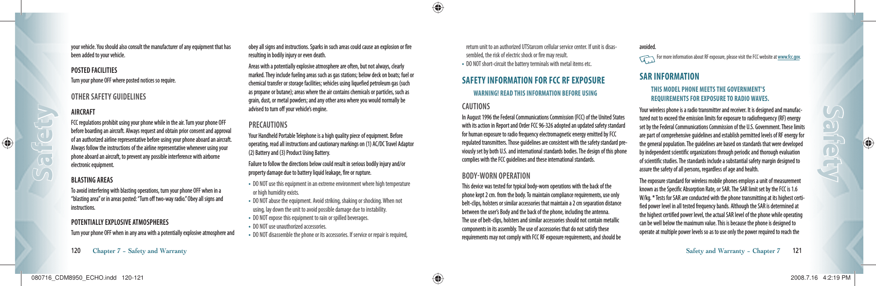 your vehicle. You should also consult the manufacturer of any equipment that has been added to your vehicle.POSTED FACILITIESTurn your phone OFF where posted notices so require.OTHER SAFETY GUIDELINESAIRCRAFTFCC regulations prohibit using your phone while in the air. Turn your phone OFF before boarding an aircraft. Always request and obtain prior consent and approval of an authorized airline representative before using your phone aboard an aircraft. Always follow the instructions of the airline representative whenever using your phone aboard an aircraft, to prevent any possible interference with airborne electronic equipment.BLASTING AREASTo avoid interfering with blasting operations, turn your phone OFF when in a “blasting area” or in areas posted: “Turn off two-way radio.” Obey all signs and instructions.POTENTIALLY EXPLOSIVE ATMOSPHERESTurn your phone OFF when in any area with a potentially explosive atmosphere and obey all signs and instructions. Sparks in such areas could cause an explosion or fire resulting in bodily injury or even death.Areas with a potentially explosive atmosphere are often, but not always, clearly marked. They include fueling areas such as gas stations; below deck on boats; fuel or chemical transfer or storage facilities; vehicles using liquefied petroleum gas (such as propane or butane); areas where the air contains chemicals or particles, such as grain, dust, or metal powders; and any other area where you would normally be advised to turn off your vehicle’s engine.PRECAUTIONSYour Handheld Portable Telephone is a high quality piece of equipment. Before operating, read all instructions and cautionary markings on (1) AC/DC Travel Adaptor (2) Battery and (3) Product Using Battery.Failure to follow the directions below could result in serious bodily injury and/or property damage due to battery liquid leakage, fire or rupture.•    DO NOT use this equipment in an extreme environment where high temperature or high humidity exists.•    DO NOT abuse the equipment. Avoid striking, shaking or shocking. When not using, lay down the unit to avoid possible damage due to instability.•    DO NOT expose this equipment to rain or spilled beverages.•    DO NOT use unauthorized accessories.•    DO NOT disassemble the phone or its accessories. If service or repair is required, 120       Chapter 7 − Safety and WarrantySafetySafetyreturn unit to an authorized UTStarcom cellular service center. If unit is disas-sembled, the risk of electric shock or fire may result.•    DO NOT short-circuit the battery terminals with metal items etc.SAFETY INFORMATION FOR FCC RF EXPOSUREWARNING! READ THIS INFORMATION BEFORE USINGCAUTIONSIn August 1996 the Federal Communications Commission (FCC) of the United States with its action in Report and Order FCC 96-326 adopted an updated safety standard for human exposure to radio frequency electromagnetic energy emitted by FCC regulated transmitters. Those guidelines are consistent with the safety standard pre-viously set by both U.S. and international standards bodies. The design of this phone complies with the FCC guidelines and these international standards.BODYWORN OPERATIONThis device was tested for typical body-worn operations with the back of the  phone kept 2 cm. from the body. To maintain compliance requirements, use only belt-clips, holsters or similar accessories that maintain a 2 cm separation distance between the user’s Body and the back of the phone, including the antenna.  The use of belt-clips, holsters and similar accessories should not contain metallic components in its assembly. The use of accessories that do not satisfy these  requirements may not comply with FCC RF exposure requirements, and should be avoided.   For more information about RF exposure, please visit the FCC website at www.fcc.gov.SAR INFORMATIONTHIS MODEL PHONE MEETS THE GOVERNMENT’SREQUIREMENTS FOR EXPOSURE TO RADIO WAVES.Your wireless phone is a radio transmitter and receiver. It is designed and manufac-tured not to exceed the emission limits for exposure to radiofrequency (RF) energy set by the Federal Communications Commission of the U.S. Government. These limits are part of comprehensive guidelines and establish permitted levels of RF energy for the general population. The guidelines are based on standards that were developed by independent scientific organizations through periodic and thorough evaluation of scientific studies. The standards include a substantial safety margin designed to assure the safety of all persons, regardless of age and health.The exposure standard for wireless mobile phones employs a unit of measurement known as the Specific Absorption Rate, or SAR. The SAR limit set by the FCC is 1.6 W/kg. * Tests for SAR are conducted with the phone transmitting at its highest certi-fied power level in all tested frequency bands. Although the SAR is determined at the highest certified power level, the actual SAR level of the phone while operating can be well below the maximum value. This is because the phone is designed to operate at multiple power levels so as to use only the power required to reach the Safety and Warranty − Chapter 7       121SafetySafety080716_CDM8950_ECHO.indd   120-121080716_CDM8950_ECHO.indd   120-121 2008.7.16   4:2:19 PM2008.7.16   4:2:19 PM