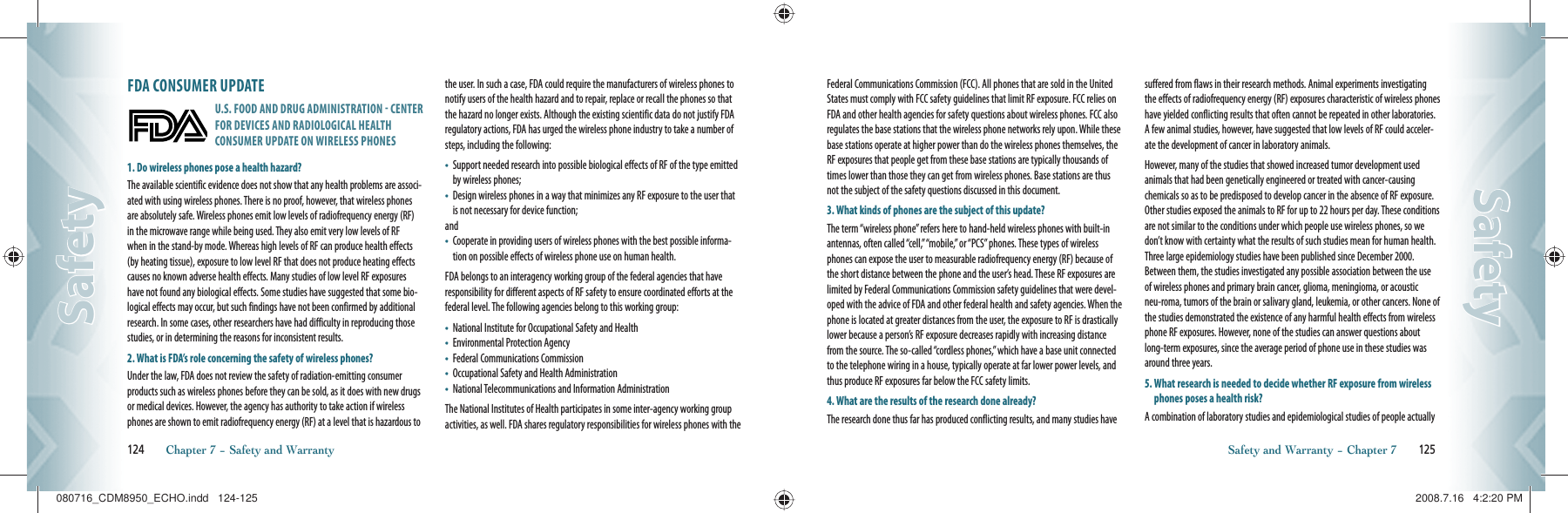 FDA CONSUMER UPDATEU.S. FOOD AND DRUG ADMINISTRATION  CENTER FOR DEVICES AND RADIOLOGICAL HEALTH CONSUMER UPDATE ON WIRELESS PHONES1. Do wireless phones pose a health hazard?The available scientific evidence does not show that any health problems are associ-ated with using wireless phones. There is no proof, however, that wireless phones are absolutely safe. Wireless phones emit low levels of radiofrequency energy (RF) in the microwave range while being used. They also emit very low levels of RF when in the stand-by mode. Whereas high levels of RF can produce health effects (by heating tissue), exposure to low level RF that does not produce heating effects causes no known adverse health effects. Many studies of low level RF exposures have not found any biological effects. Some studies have suggested that some bio-logical effects may occur, but such findings have not been confirmed by additional research. In some cases, other researchers have had difficulty in reproducing those studies, or in determining the reasons for inconsistent results.2. What is FDA’s role concerning the safety of wireless phones?Under the law, FDA does not review the safety of radiation-emitting consumer products such as wireless phones before they can be sold, as it does with new drugs or medical devices. However, the agency has authority to take action if wireless phones are shown to emit radiofrequency energy (RF) at a level that is hazardous to the user. In such a case, FDA could require the manufacturers of wireless phones to notify users of the health hazard and to repair, replace or recall the phones so that the hazard no longer exists. Although the existing scientific data do not justify FDA regulatory actions, FDA has urged the wireless phone industry to take a number of steps, including the following:•    Support needed research into possible biological effects of RF of the type emitted by wireless phones;•    Design wireless phones in a way that minimizes any RF exposure to the user that is not necessary for device function;and•    Cooperate in providing users of wireless phones with the best possible informa-tion on possible effects of wireless phone use on human health.FDA belongs to an interagency working group of the federal agencies that have responsibility for different aspects of RF safety to ensure coordinated efforts at the federal level. The following agencies belong to this working group:•    National Institute for Occupational Safety and Health•    Environmental Protection Agency•    Federal Communications Commission•    Occupational Safety and Health Administration•    National Telecommunications and Information AdministrationThe National Institutes of Health participates in some inter-agency working group activities, as well. FDA shares regulatory responsibilities for wireless phones with the 124       Chapter 7 − Safety and WarrantySafetySafetyFederal Communications Commission (FCC). All phones that are sold in the United States must comply with FCC safety guidelines that limit RF exposure. FCC relies on FDA and other health agencies for safety questions about wireless phones. FCC also regulates the base stations that the wireless phone networks rely upon. While these base stations operate at higher power than do the wireless phones themselves, the RF exposures that people get from these base stations are typically thousands of times lower than those they can get from wireless phones. Base stations are thus not the subject of the safety questions discussed in this document.3. What kinds of phones are the subject of this update?The term “wireless phone” refers here to hand-held wireless phones with built-in antennas, often called “cell,” “mobile,” or “PCS” phones. These types of wireless phones can expose the user to measurable radiofrequency energy (RF) because of the short distance between the phone and the user’s head. These RF exposures are limited by Federal Communications Commission safety guidelines that were devel-oped with the advice of FDA and other federal health and safety agencies. When the phone is located at greater distances from the user, the exposure to RF is drastically lower because a person’s RF exposure decreases rapidly with increasing distance from the source. The so-called “cordless phones,” which have a base unit connected to the telephone wiring in a house, typically operate at far lower power levels, and thus produce RF exposures far below the FCC safety limits.4. What are the results of the research done already?The research done thus far has produced conflicting results, and many studies have suffered from flaws in their research methods. Animal experiments investigating the effects of radiofrequency energy (RF) exposures characteristic of wireless phones have yielded conflicting results that often cannot be repeated in other laboratories. A few animal studies, however, have suggested that low levels of RF could acceler-ate the development of cancer in laboratory animals.However, many of the studies that showed increased tumor development used animals that had been genetically engineered or treated with cancer-causing chemicals so as to be predisposed to develop cancer in the absence of RF exposure. Other studies exposed the animals to RF for up to 22 hours per day. These conditions are not similar to the conditions under which people use wireless phones, so we don’t know with certainty what the results of such studies mean for human health. Three large epidemiology studies have been published since December 2000. Between them, the studies investigated any possible association between the use of wireless phones and primary brain cancer, glioma, meningioma, or acoustic neu-roma, tumors of the brain or salivary gland, leukemia, or other cancers. None of the studies demonstrated the existence of any harmful health effects from wireless phone RF exposures. However, none of the studies can answer questions about long-term exposures, since the average period of phone use in these studies was around three years.5.  What research is needed to decide whether RF exposure from wireless phones poses a health risk?A combination of laboratory studies and epidemiological studies of people actually Safety and Warranty − Chapter 7       125SafetySafety080716_CDM8950_ECHO.indd   124-125080716_CDM8950_ECHO.indd   124-125 2008.7.16   4:2:20 PM2008.7.16   4:2:20 PM