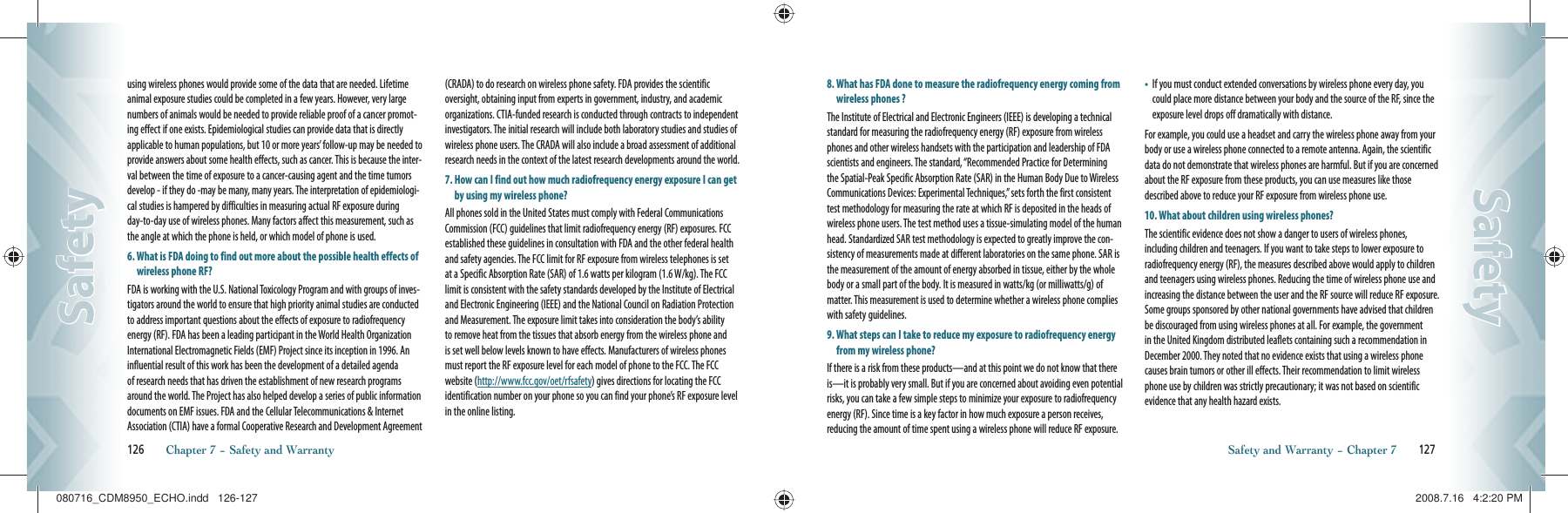 using wireless phones would provide some of the data that are needed. Lifetime animal exposure studies could be completed in a few years. However, very large numbers of animals would be needed to provide reliable proof of a cancer promot-ing effect if one exists. Epidemiological studies can provide data that is directly applicable to human populations, but 10 or more years’ follow-up may be needed to provide answers about some health effects, such as cancer. This is because the inter-val between the time of exposure to a cancer-causing agent and the time tumors develop - if they do -may be many, many years. The interpretation of epidemiologi-cal studies is hampered by difficulties in measuring actual RF exposure during day-to-day use of wireless phones. Many factors affect this measurement, such as the angle at which the phone is held, or which model of phone is used.6.  What is FDA doing to find out more about the possible health effects of wireless phone RF?FDA is working with the U.S. National Toxicology Program and with groups of inves-tigators around the world to ensure that high priority animal studies are conducted to address important questions about the effects of exposure to radiofrequency energy (RF). FDA has been a leading participant in the World Health Organization International Electromagnetic Fields (EMF) Project since its inception in 1996. An influential result of this work has been the development of a detailed agenda of research needs that has driven the establishment of new research programs around the world. The Project has also helped develop a series of public information documents on EMF issues. FDA and the Cellular Telecommunications &amp; Internet Association (CTIA) have a formal Cooperative Research and Development Agreement (CRADA) to do research on wireless phone safety. FDA provides the scientific oversight, obtaining input from experts in government, industry, and academic organizations. CTIA-funded research is conducted through contracts to independent investigators. The initial research will include both laboratory studies and studies of wireless phone users. The CRADA will also include a broad assessment of additional research needs in the context of the latest research developments around the world.7.  How can I find out how much radiofrequency energy exposure I can get by using my wireless phone?All phones sold in the United States must comply with Federal Communications Commission (FCC) guidelines that limit radiofrequency energy (RF) exposures. FCC established these guidelines in consultation with FDA and the other federal health and safety agencies. The FCC limit for RF exposure from wireless telephones is set at a Specific Absorption Rate (SAR) of 1.6 watts per kilogram (1.6 W/kg). The FCC limit is consistent with the safety standards developed by the Institute of Electrical and Electronic Engineering (IEEE) and the National Council on Radiation Protection and Measurement. The exposure limit takes into consideration the body’s ability to remove heat from the tissues that absorb energy from the wireless phone and is set well below levels known to have effects. Manufacturers of wireless phones must report the RF exposure level for each model of phone to the FCC. The FCC website (http://www.fcc.gov/oet/rfsafety) gives directions for locating the FCC identification number on your phone so you can find your phone’s RF exposure level in the online listing.126       Chapter 7 − Safety and WarrantySafetySafety8.  What has FDA done to measure the radiofrequency energy coming from wireless phones ?The Institute of Electrical and Electronic Engineers (IEEE) is developing a technical standard for measuring the radiofrequency energy (RF) exposure from wireless phones and other wireless handsets with the participation and leadership of FDA scientists and engineers. The standard, “Recommended Practice for Determining the Spatial-Peak Specific Absorption Rate (SAR) in the Human Body Due to Wireless Communications Devices: Experimental Techniques,” sets forth the first consistent test methodology for measuring the rate at which RF is deposited in the heads of wireless phone users. The test method uses a tissue-simulating model of the human head. Standardized SAR test methodology is expected to greatly improve the con-sistency of measurements made at different laboratories on the same phone. SAR is the measurement of the amount of energy absorbed in tissue, either by the whole body or a small part of the body. It is measured in watts/kg (or milliwatts/g) of matter. This measurement is used to determine whether a wireless phone complies with safety guidelines.9.  What steps can I take to reduce my exposure to radiofrequency energy from my wireless phone?If there is a risk from these products—and at this point we do not know that there is—it is probably very small. But if you are concerned about avoiding even potential risks, you can take a few simple steps to minimize your exposure to radiofrequency energy (RF). Since time is a key factor in how much exposure a person receives, reducing the amount of time spent using a wireless phone will reduce RF exposure.•    If you must conduct extended conversations by wireless phone every day, you could place more distance between your body and the source of the RF, since the exposure level drops off dramatically with distance.For example, you could use a headset and carry the wireless phone away from your body or use a wireless phone connected to a remote antenna. Again, the scientific data do not demonstrate that wireless phones are harmful. But if you are concerned about the RF exposure from these products, you can use measures like those described above to reduce your RF exposure from wireless phone use.10. What about children using wireless phones?The scientific evidence does not show a danger to users of wireless phones, including children and teenagers. If you want to take steps to lower exposure to radiofrequency energy (RF), the measures described above would apply to children and teenagers using wireless phones. Reducing the time of wireless phone use and increasing the distance between the user and the RF source will reduce RF exposure. Some groups sponsored by other national governments have advised that children be discouraged from using wireless phones at all. For example, the government in the United Kingdom distributed leaflets containing such a recommendation in December 2000. They noted that no evidence exists that using a wireless phone causes brain tumors or other ill effects. Their recommendation to limit wireless phone use by children was strictly precautionary; it was not based on scientific evidence that any health hazard exists.Safety and Warranty − Chapter 7       127SafetySafety080716_CDM8950_ECHO.indd   126-127080716_CDM8950_ECHO.indd   126-127 2008.7.16   4:2:20 PM2008.7.16   4:2:20 PM