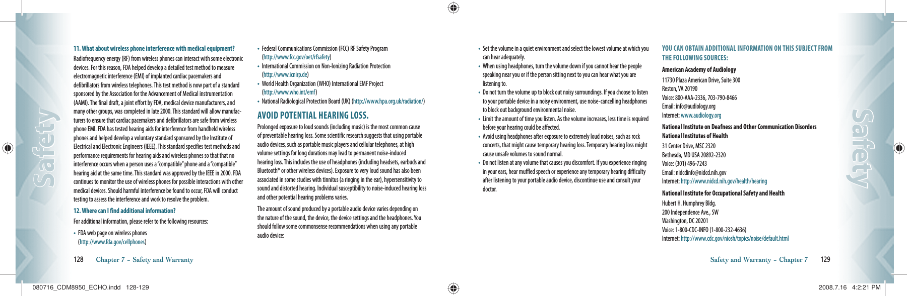 11.  What about wireless phone interference with medical equipment?Radiofrequency energy (RF) from wireless phones can interact with some electronic devices. For this reason, FDA helped develop a detailed test method to measure electromagnetic interference (EMI) of implanted cardiac pacemakers and    defibrillators from wireless telephones. This test method is now part of a standard sponsored by the Association for the Advancement of Medical instrumentation (AAMI). The final draft, a joint effort by FDA, medical device manufacturers, and many other groups, was completed in late 2000. This standard will allow manufac-turers to ensure that cardiac pacemakers and defibrillators are safe from wireless phone EMI. FDA has tested hearing aids for interference from handheld wireless phones and helped develop a voluntary standard sponsored by the Institute of Electrical and Electronic Engineers (IEEE). This standard specifies test methods and performance requirements for hearing aids and wireless phones so that that no interference occurs when a person uses a “compatible” phone and a “compatible” hearing aid at the same time. This standard was approved by the IEEE in 2000. FDA continues to monitor the use of wireless phones for possible interactions with other medical devices. Should harmful interference be found to occur, FDA will conduct testing to assess the interference and work to resolve the problem.12. Where can I find additional information?For additional information, please refer to the following resources:•    FDA web page on wireless phones       (http://www.fda.gov/cellphones)•    Federal Communications Commission (FCC) RF Safety Program   (http://www.fcc.gov/oet/rfsafety)•    International Commission on Non-Ionizing Radiation Protection   (http://www.icnirp.de)•    World Health Organization (WHO) International EMF Project   (http://www.who.int/emf)•    National Radiological Protection Board (UK) (http://www.hpa.org.uk/radiation/)AVOID POTENTIAL HEARING LOSS.Prolonged exposure to loud sounds (including music) is the most common cause of preventable hearing loss. Some scientific research suggests that using portable audio devices, such as portable music players and cellular telephones, at high  volume settings for long durations may lead to permanent noise-induced   hearing loss. This includes the use of headphones (including headsets, earbuds and Bluetooth® or other wireless devices). Exposure to very loud sound has also been associated in some studies with tinnitus (a ringing in the ear), hypersensitivity to sound and distorted hearing. Individual susceptibility to noise-induced hearing loss and other potential hearing problems varies.The amount of sound produced by a portable audio device varies depending on the nature of the sound, the device, the device settings and the headphones. You should follow some commonsense recommendations when using any portable audio device:128       Chapter 7 − Safety and WarrantySafetySafety•    Set the volume in a quiet environment and select the lowest volume at which you can hear adequately.•    When using headphones, turn the volume down if you cannot hear the people speaking near you or if the person sitting next to you can hear what you are listening to.•    Do not turn the volume up to block out noisy surroundings. If you choose to listen to your portable device in a noisy environment, use noise-cancelling headphones to block out background environmental noise.•    Limit the amount of time you listen. As the volume increases, less time is required before your hearing could be affected.•    Avoid using headphones after exposure to extremely loud noises, such as rock concerts, that might cause temporary hearing loss. Temporary hearing loss might cause unsafe volumes to sound normal.•    Do not listen at any volume that causes you discomfort. If you experience ringing in your ears, hear muffled speech or experience any temporary hearing difficulty after listening to your portable audio device, discontinue use and consult your doctor.YOU CAN OBTAIN ADDITIONAL INFORMATION ON THIS SUBJECT FROM THE FOLLOWING SOURCES:American Academy of Audiology11730 Plaza American Drive, Suite 300     Reston, VA 20190      Voice: 800-AAA-2336, 703-790-8466      Email: info@audiology.org       Internet: www.audiology.orgNational Institute on Deafness and Other Communication Disorders National Institutes of Health31 Center Drive, MSC 2320       Bethesda, MD USA 20892-2320       Voice: (301) 496-7243       Email: nidcdinfo@nidcd.nih.gov       Internet: http://www.nidcd.nih.gov/health/hearingNational Institute for Occupational Safety and HealthHubert H. Humphrey Bldg.       200 Independence Ave., SW       Washington, DC 20201       Voice: 1-800-CDC-INFO (1-800-232-4636)     Internet: http://www.cdc.gov/niosh/topics/noise/default.htmlSafety and Warranty − Chapter 7       129SafetySafety080716_CDM8950_ECHO.indd   128-129080716_CDM8950_ECHO.indd   128-129 2008.7.16   4:2:21 PM2008.7.16   4:2:21 PM