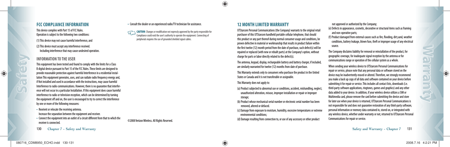 FCC COMPLIANCE INFORMATIONThis device complies with Part 15 of FCC Rules.     Operation is subject to the following two conditions:(1)  This device may not cause harmful interference, and(2)  This device must accept any interference received.     Including interference that may cause undesired operation.INFORMATION TO THE USERThis equipment has been tested and found to comply with the limits for a Class B digital device pursuant to Part 15 of the FCC Rules. These limits are designed to provide reasonable protection against harmful Interference in a residential instal-lation This equipment generates, uses, and can radiate radio frequency energy and, if Not installed and used in accordance with the instructions, may cause harmful Interference to radio communications. However, there is no guarantee that interfer-ence will not occur in a particular Installation. If this equipment does cause harmful interference to radio or television reception, which can be determined by turning the equipment off and on, the user is encouraged to try to correct the interference by one or more of the following measures:•    Reorient or relocate the receiving antenna.      Increase the separation between the equipment and receiver.•    Connect the equipment into an outlet of a circuit different from that to which the receiver is connected.•       Consult the dealer or an experienced radio/TV technician for assistance.   CAUTION: Changes or modification not expressly approved by the party responsible for Compliance could void the user’s authority to operate the equipment. Connecting of peripherals requires the use of grounded shielded signal cables.©2008 Verizon Wireless. All Rights Reserved.130       Chapter 7 − Safety and WarrantySafetySafety12 MONTH LIMITED WARRANTYUTStarcom Personal Communications (the Company) warrants to the original retail purchaser of this UTStarcom handheld portable cellular telephone, that should this product or any part thereof during normal consumer usage and conditions, be proven defective in material or workmanship that results in product failure within the first twelve (12) month period from the date of purchase, such defect(s) will be repaired or replaced (with new or rebuilt parts) at the Company’s option, withoutcharge for parts or labor directly related to the defect(s).The antenna, keypad, display, rechargeable battery and battery charger, if included, are similarly warranted for twelve (12) months from date of purchase.This Warranty extends only to consumers who purchase the product in the United States or Canada and it is not transferable or assignable.This Warranty does not apply to:(a)  Product subjected to abnormal use or conditions, accident, mishandling, neglect, unauthorized alteration, misuse, improper installation or repair or improper storage;(b)  Product whose mechanical serial number or electronic serial number has been removed, altered or defaced.(c)  Damage from exposure to moisture, humidity, excessive temperatures or extreme environmental conditions;(d)  Damage resulting from connection to, or use of any accessory or other product not approved or authorized by the Company;(e)  Defects in appearance, cosmetic, decorative or structural items such as framing and non-operative parts;(f)  Product damaged from external causes such as fire, flooding, dirt,sand, weather conditions, battery leakage, blown fuse, theft or improper usage of any electrical source.The Company disclaims liability for removal or reinstallation of the product, for geographic coverage, for inadequate signal reception by the antenna or for  communications range or operation of the cellular system as a whole.When sending your wireless device to UTStarcom Personal Communications for repair or service, please note that any personal data or software stored on the device may be inadvertently erased or altered. Therefore, we strongly recommend you make a back up copy of all data and software contained on your device before submitting it for repair or service. This includes all contact lists, downloads (i.e. third-party software applications, ringtones, games and graphics) and any other data added to your device. In addition, if your wireless device utilizes a SIM or Multimedia card, please remove the card before submitting the device and store for later use when your device is returned, UTStarcom Personal Communications is not responsible for and does not guarantee restoration of any third-party software, personal information or memory data contained in, stored on, or integrated with any wireless device, whether under warranty or not, returned to UTStarcom Personal Communications for repair or service.Safety and Warranty − Chapter 7       131WarrantyWarranty080716_CDM8950_ECHO.indd   130-131080716_CDM8950_ECHO.indd   130-131 2008.7.16   4:2:21 PM2008.7.16   4:2:21 PM