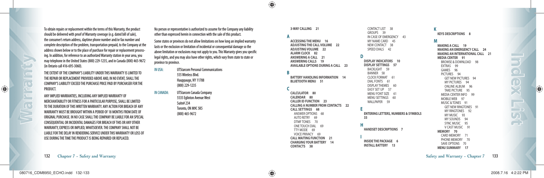 To obtain repairs or replacement within the terms of this Warranty, the product should be delivered with proof of Warranty coverage (e.g. dated bill of sale), the consumer’s return address, daytime phone number and/or fax number and complete description of the problem, transportation prepaid, to the Company at the address shown below or to the place of purchase for repair or replacement process-ing. In addition, for reference to an authorized Warranty station in your area, you may telephone in the United States (800) 229-1235, and in Canada (800) 465-9672 (in Ontario call 416-695-3060).THE EXTENT OF THE COMPANY’S LIABILITY UNDER THIS WARRANTY IS LIMITED TO THE REPAIR OR REPLACEMENT PROVIDED ABOVE AND, IN NO EVENT, SHALL THE COMPANY’S LAIBILITY EXCEED THE PURCHASE PRICE PAID BY PURCHASER FOR THE PRODUCT.ANY IMPLIED WARRANTIES, INCLUDING ANY IMPLIED WARRANTY OF MERCHANTABILITY OR FITNESS FOR A PARTICULAR PURPOSE, SHALL BE LIMITED TO THE DURATION OF THIS WRITTEN WARRANTY. ANY ACTION FOR BREACH OF ANY WARRANTY MUST BE BROUGHT WITHIN A PERIOD OF 18 MONTHS FROM DATE OF ORIGINAL PURCHASE. IN NO CASE SHALL THE COMPANY BE LIABLE FOR AN SPECIAL CONSEQUENTIAL OR INCIDENTAL DAMAGES FOR BREACH OF THIS OR ANY OTHER WARRANTY, EXPRESS OR IMPLIED, WHATSOEVER. THE COMPANY SHALL NOT BE LIABLE FOR THE DELAY IN RENDERING SERVICE UNDER THIS WARRANTY OR LOSS OF USE DURING THE TIME THE PRODUCT IS BEING REPAIRED OR REPLACED.No person or representative is authorized to assume for the Company any liability other than expressed herein in connection with the sale of this product.Some states or provinces do not allow limitations on how long an implied warranty lasts or the exclusion or limitation of incidental or consequential damage so the above limitation or exclusions may not apply to you. This Warranty gives you specific legal rights, and you may also have other rights, which vary from state to state or province to province.IN USA:   UTStarcom Personal Communications      555 Wireless Blvd.        Hauppauge, NY 11788       (800) 229-1235IN CANADA:   UTStarcom Canada Company       5535 Eglinton Avenue West       Suite# 234         Toronto, ON M9C 5K5       (800) 465-9672132       Chapter 7 − Safety and WarrantyWarrantyWarranty3-WAY CALLING      21AACCESSING THE MENU      16ADJUSTING THE CALL VOLUME      22ADJUSTING VOLUME      22ALARM CLOCK      82ANSWERING A CALL      21ANSWERING CALLS      19AVAILABLE OPTIONS DURING A CALL      23BBATTERY HANDLING INFORMATION      14BLUETOOTH MENU      51CCALCULATOR      80CALENDAR      80CALLER ID FUNCTION      23CALLING A NUMBER FROM CONTACTS      22CALL SETTINGS      68ANSWER OPTIONS     68AUTO RETRY      69DTMF TONES      70ONE TOUCH DIAL      69TTY MODE      69VOICE PRIVACY      69CALL WAITING FUNCTION      21CHARGING YOUR BATTERY      14CONTACTS      38CONTACT LIST      38GROUPS      39IN CASE OF EMERGENCY      43MY NAME CARD      45NEW CONTACT     38SPEED DIALS      42DDISPLAY INDICATORS      10DISPLAY SETTINGS      57BACKLIGHT      59BANNER     58CLOCK FORMAT      61DIAL FONTS      61DISPLAY THEMES      60EASY SET UP      57MENU FONT SIZE      61MENU SETTINGS      60WALLPAPER      59EENTERING LETTERS, NUMBERS &amp; SYMBOLS      33HHANDSET DESCRIPTIONS     7IINSIDE THE PACKAGE      6INSTALL BATTERY      13KKEYS DESCRIPTIONS      8MMAKING A CALL      19MAKING AN EMERGENCY CALL      24MAKING AN INTERNATIONAL CALL      21MEDIA CENTER      91BROWSE &amp; DOWNLOAD      98EXTRAS      99GAMES      96PICTURES      94GET NEW PICTURES     94MY PICTURES      94ONLINE ALBUM      96TAKE PICTURE      95MEDIA CENTER INFO      99MOBILE WEB      97MUSIC &amp; TONES     91GET NEW RINGTONES     91MY RINGTONES      92MY MUSIC      93MY SOUNDS      94SYNC MUSIC      95V CAST MUSIC      91MEMORY      70CARD MEMORY      71PHONE MEMORY      70SAVE OPTIONS     70MENU SUMMARY      17Safety and Warranty − Chapter 7       133Index ListIndex List080716_CDM8950_ECHO.indd   132-133080716_CDM8950_ECHO.indd   132-133 2008.7.16   4:2:22 PM2008.7.16   4:2:22 PM