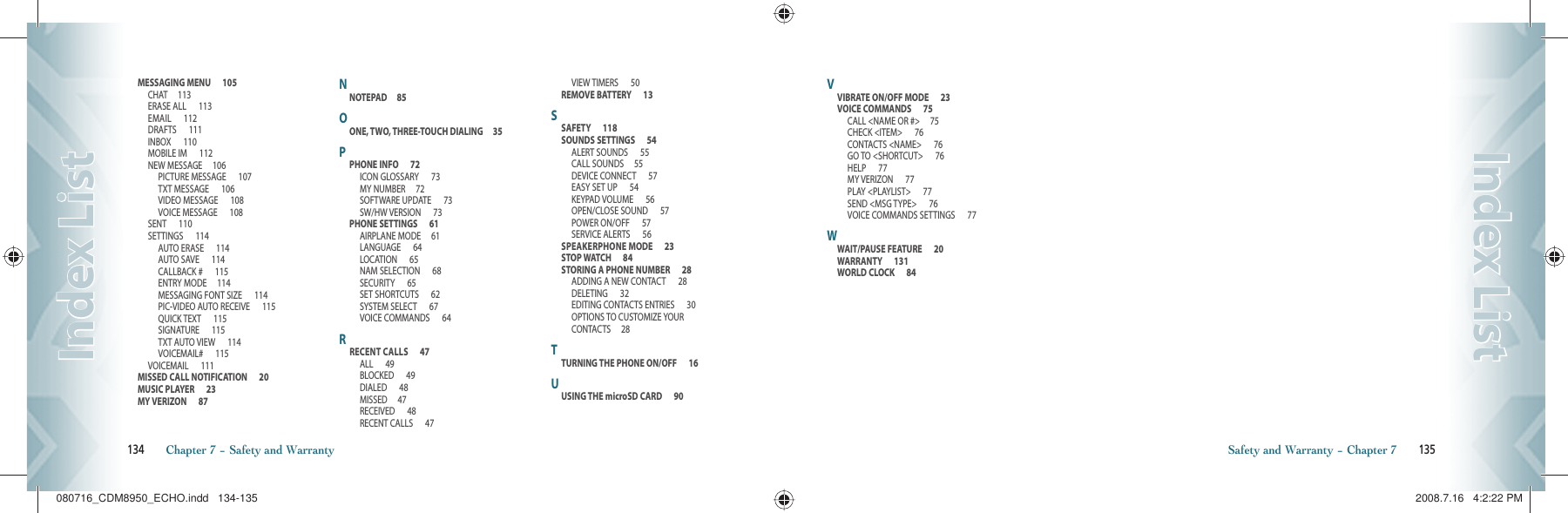 MESSAGING MENU      105CHAT     113ERASE ALL      113EMAIL      112DRAFTS      111INBOX      110MOBILE IM      112NEW MESSAGE     106PICTURE MESSAGE      107TXT MESSAGE      106VIDEO MESSAGE      108VOICE MESSAGE      108SENT      110SETTINGS      114AUTO ERASE      114AUTO SAVE      114CALLBACK #      115ENTRY MODE     114MESSAGING FONT SIZE      114PIC-VIDEO AUTO RECEIVE      115QUICK TEXT      115SIGNATURE      115TXT AUTO VIEW      114VOICEMAIL#      115VOICEMAIL      111MISSED CALL NOTIFICATION      20MUSIC PLAYER      23MY VERIZON      87NNOTEPAD     85OONE, TWO, THREE-TOUCH DIALING     35PPHONE INFO      72ICON GLOSSARY      73MY NUMBER     72SOFTWARE UPDATE      73SW/HW VERSION      73PHONE SETTINGS      61AIRPLANE MODE     61LANGUAGE      64LOCATION      65NAM SELECTION      68SECURITY      65SET SHORTCUTS      62SYSTEM SELECT      67VOICE COMMANDS      64RRECENT CALLS      47ALL      49BLOCKED      49DIALED      48MISSED     47RECEIVED      48RECENT CALLS      47VIEW TIMERS      50REMOVE BATTERY      13SSAFETY      118SOUNDS SETTINGS      54ALERT SOUNDS      55CALL SOUNDS     55DEVICE CONNECT      57EASY SET UP      54KEYPAD VOLUME      56OPEN/CLOSE SOUND      57POWER ON/OFF      57SERVICE ALERTS      56SPEAKERPHONE MODE      23STOP WATCH      84STORING A PHONE NUMBER      28ADDING A NEW CONTACT      28DELETING      32EDITING CONTACTS ENTRIES      30OPTIONS TO CUSTOMIZE YOUR CONTACTS     28TTURNING THE PHONE ON/OFF      16UUSING THE microSD CARD      90134       Chapter 7 − Safety and WarrantyIndex ListIndex ListVVIBRATE ON/OFF MODE      23VOICE COMMANDS      75CALL &lt;NAME OR #&gt;     75CHECK &lt;ITEM&gt;      76CONTACTS &lt;NAME&gt;      76GO TO &lt;SHORTCUT&gt;      76HELP      77MY VERIZON      77PLAY &lt;PLAYLIST&gt;      77SEND &lt;MSG TYPE&gt;      76VOICE COMMANDS SETTINGS      77WWAIT/PAUSE FEATURE      20WARRANTY      131WORLD CLOCK      84Safety and Warranty − Chapter 7       135Index ListIndex List080716_CDM8950_ECHO.indd   134-135080716_CDM8950_ECHO.indd   134-135 2008.7.16   4:2:22 PM2008.7.16   4:2:22 PM