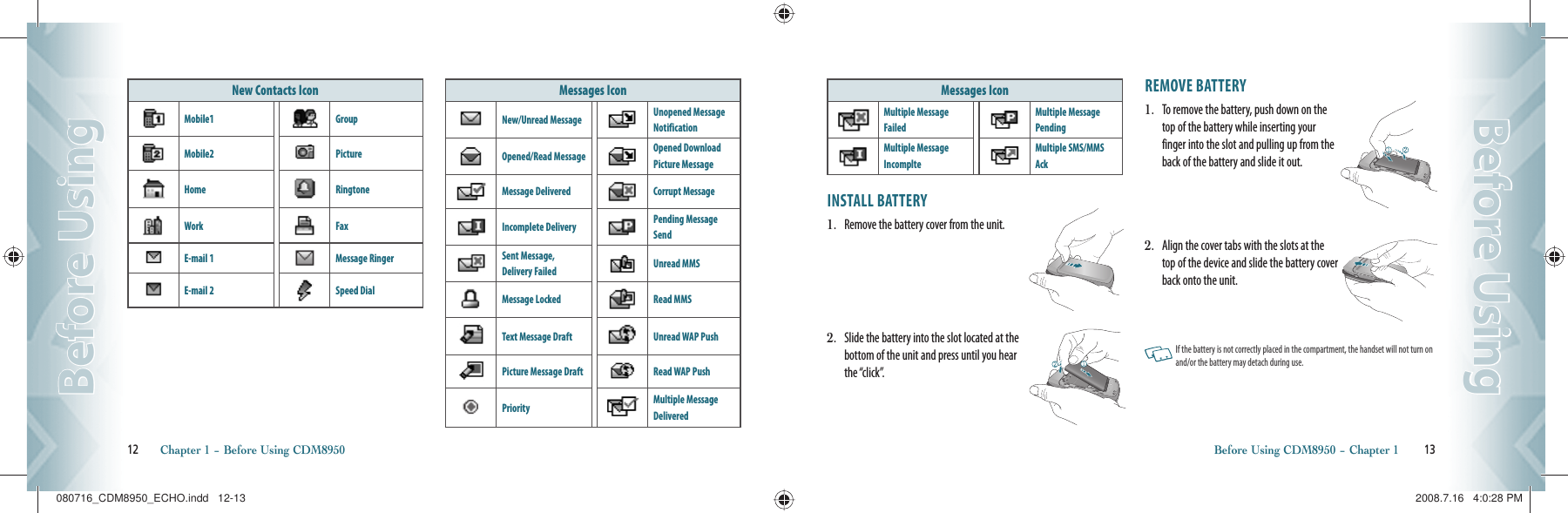 New Contacts IconMobile1 GroupMobile2 PictureHome RingtoneWork FaxE-mail 1 Message RingerE-mail 2 Speed DialMessages IconNew/Unread Message Unopened Message NotificationOpened/Read Message Opened Download Picture MessageMessage Delivered Corrupt MessageIncomplete Delivery Pending Message SendSent Message, Delivery Failed Unread MMSMessage Locked Read MMSText Message Draft Unread WAP PushPicture Message Draft Read WAP PushPriority Multiple Message Delivered12       Chapter 1 − Before Using CDM8950Before UsingBefore UsingMessages IconMultiple Message FailedMultiple Message PendingMultiple Message IncomplteMultiple SMS/MMS AckINSTALL BATTERY1.   Remove the battery cover from the unit.2.   Slide the battery into the slot located at the   bottom of the unit and press until you hear    the “click”.REMOVE BATTERY1.   To remove the battery, push down on the top of the battery while inserting your finger into the slot and pulling up from the back of the battery and slide it out.2.   Align the cover tabs with the slots at the top of the device and slide the battery cover back onto the unit.   If the battery is not correctly placed in the compartment, the handset will not turn on and/or the battery may detach during use.Before Using CDM8950 − Chapter 1        13Before UsingBefore Using080716_CDM8950_ECHO.indd   12-13080716_CDM8950_ECHO.indd   12-13 2008.7.16   4:0:28 PM2008.7.16   4:0:28 PM