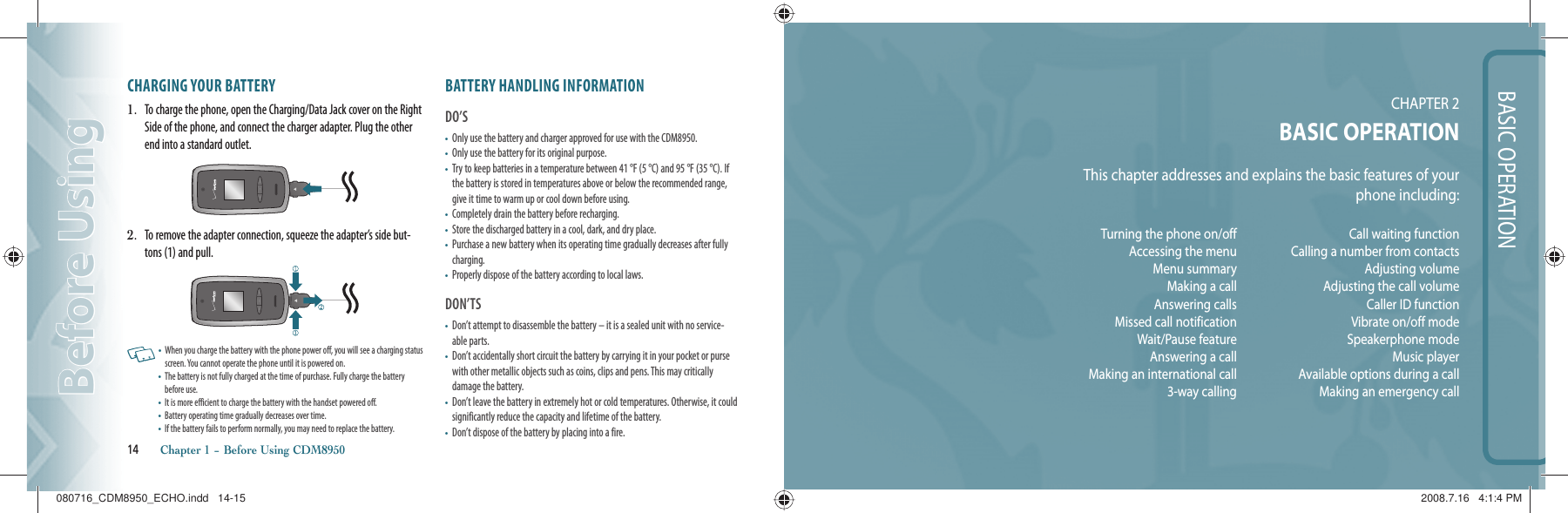 BASIC OPERATIONCHAPTER 2BASIC OPERATIONThis chapter addresses and explains the basic features of yourphone including:CHARGING YOUR BATTERY1.   To charge the phone, open the Charging/Data Jack cover on the Right Side of the phone, and connect the charger adapter. Plug the other end into a standard outlet.2.   To remove the adapter connection, squeeze the adapter’s side but-tons (1) and pull.   •   When you charge the battery with the phone power off, you will see a charging status screen. You cannot operate the phone until it is powered on.•   The battery is not fully charged at the time of purchase. Fully charge the battery before use.•   It is more efficient to charge the battery with the handset powered off.•   Battery operating time gradually decreases over time.•   If the battery fails to perform normally, you may need to replace the battery. BATTERY HANDLING INFORMATIONDO’S•   Only use the battery and charger approved for use with the CDM8950.•   Only use the battery for its original purpose.•    Try to keep batteries in a temperature between 41 °F (5 °C) and 95 °F (35 °C). If the battery is stored in temperatures above or below the recommended range, give it time to warm up or cool down before using.•   Completely drain the battery before recharging.•   Store the discharged battery in a cool, dark, and dry place.•   Purchase a new battery when its operating time gradually decreases after fully charging.•   Properly dispose of the battery according to local laws.DON’TS•   Don’t attempt to disassemble the battery – it is a sealed unit with no service-able parts.•   Don’t accidentally short circuit the battery by carrying it in your pocket or purse with other metallic objects such as coins, clips and pens. This may critically  damage the battery.•   Don’t leave the battery in extremely hot or cold temperatures. Otherwise, it could significantly reduce the capacity and lifetime of the battery.•   Don’t dispose of the battery by placing into a fire.14       Chapter 1 − Before Using CDM8950Before UsingBefore UsingTurning the phone on/offAccessing the menuMenu summaryMaking a callAnswering callsMissed call notificationWait/Pause featureAnswering a callMaking an international call3-way callingCall waiting functionCalling a number from contactsAdjusting volumeAdjusting the call volumeCaller ID functionVibrate on/off modeSpeakerphone modeMusic playerAvailable options during a callMaking an emergency call 080716_CDM8950_ECHO.indd   14-15080716_CDM8950_ECHO.indd   14-15 2008.7.16   4:1:4 PM2008.7.16   4:1:4 PM