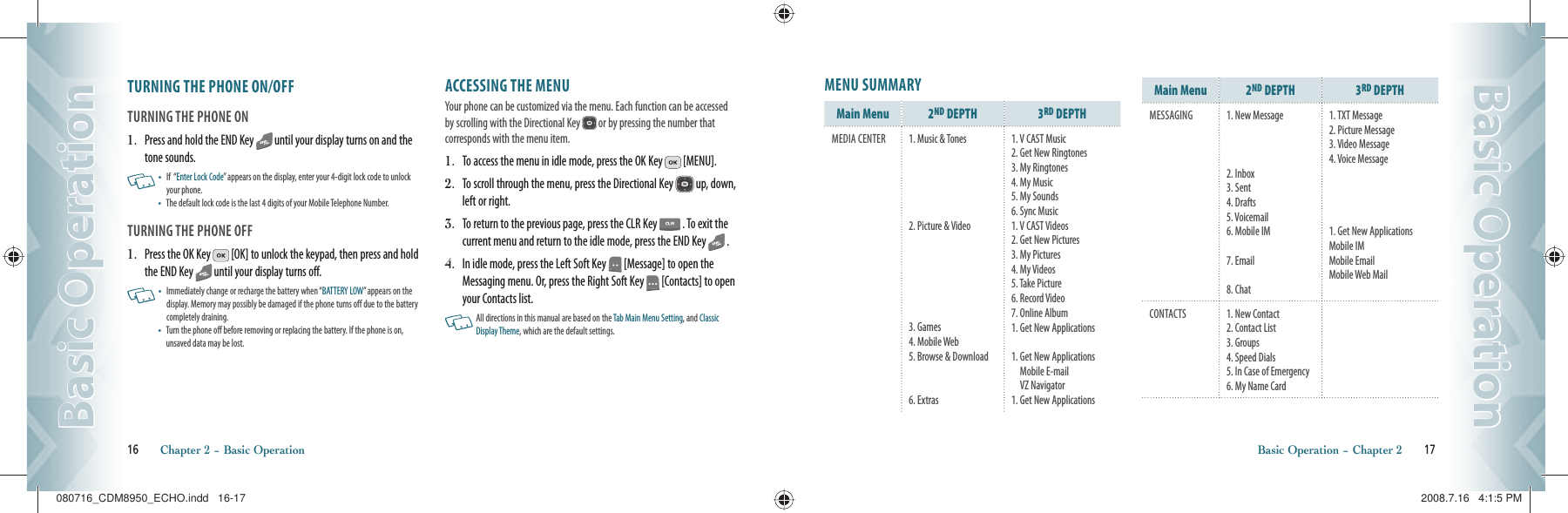 TURNING THE PHONE ON/OFFTURNING THE PHONE ON1.   Press and hold the END Key   until your display turns on and the tone sounds.   •    If  “Enter Lock Code” appears on the display, enter your 4-digit lock code to unlock your phone.  •    The default lock code is the last 4 digits of your Mobile Telephone Number.TURNING THE PHONE OFF1.   Press the OK Key   [OK] to unlock the keypad, then press and hold the END Key   until your display turns off.   •    Immediately change or recharge the battery when “BATTERY LOW” appears on the display. Memory may possibly be damaged if the phone turns off due to the battery completely draining. •    Turn the phone off before removing or replacing the battery. If the phone is on, unsaved data may be lost.ACCESSING THE MENUYour phone can be customized via the menu. Each function can be accessed by scrolling with the Directional Key   or by pressing the number that  corresponds with the menu item.1.   To access the menu in idle mode, press the OK Key   [MENU].2.   To scroll through the menu, press the Directional Key   up, down, left or right.3.   To return to the previous page, press the CLR Key   . To exit the current menu and return to the idle mode, press the END Key   .4.   In idle mode, press the Left Soft Key   [Message] to open the Messaging menu. Or, press the Right Soft Key   [Contacts] to open your Contacts list.   All directions in this manual are based on the Tab Main Menu Setting, and Classic Display Theme, which are the default settings.16       Chapter 2 − Basic OperationBasic OperationBasic OperationMENU SUMMARYMain Menu 2ND DEPTH 3RD DEPTH MEDIA CENTER 1. Music &amp; Tones2. Picture &amp; Video3. Games4. Mobile Web5. Browse &amp; Download6. Extras1. V CAST Music2. Get New Ringtones3. My Ringtones4. My Music5. My Sounds6. Sync Music1. V CAST Videos2. Get New Pictures3. My Pictures4. My Videos5. Take Picture6. Record Video7. Online Album1. Get New Applications1.  Get New Applications Mobile E-mail                     VZ Navigator1. Get New ApplicationsMain Menu 2ND DEPTH 3RD DEPTHMESSAGING 1. New Message2. Inbox3. Sent4. Drafts5. Voicemail6. Mobile IM7. Email8. Chat1. TXT Message2. Picture Message3. Video Message4. Voice Message1. Get New ApplicationsMobile IMMobile EmailMobile Web MailCONTACTS 1. New Contact2. Contact List3. Groups4. Speed Dials5. In Case of Emergency6. My Name CardBasic Operation − Chapter 2       17Basic OperationBasic Operation080716_CDM8950_ECHO.indd   16-17080716_CDM8950_ECHO.indd   16-17 2008.7.16   4:1:5 PM2008.7.16   4:1:5 PM