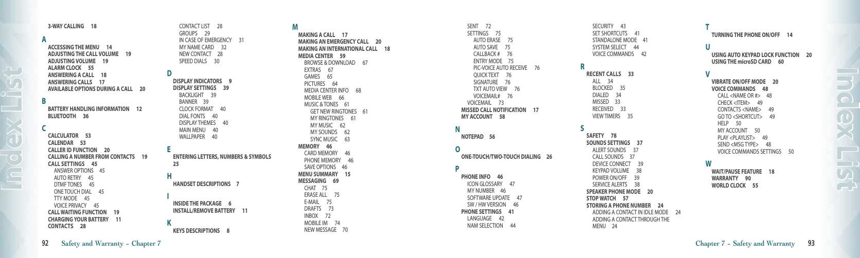 3-WAY CALLING      18AACCESSING THE MENU      14ADJUSTING THE CALL VOLUME      19ADJUSTING VOLUME      19ALARM CLOCK      55ANSWERING A CALL      18ANSWERING CALLS      17AVAILABLE OPTIONS DURING A CALL      20BBATTERY HANDLING INFORMATION      12BLUETOOTH      36CCALCULATOR      53CALENDAR      53CALLER ID FUNCTION      20CALLING A NUMBER FROM CONTACTS      19CALL SETTINGS      45ANSWER OPTIONS     45AUTO RETRY      45DTMF TONES      45ONE TOUCH DIAL      45TTY MODE      45VOICE PRIVACY      45CALL WAITING FUNCTION      19CHARGING YOUR BATTERY      11CONTACTS      28CONTACT LIST      28GROUPS      29IN CASE OF EMERGENCY      31MY NAME CARD      32NEW CONTACT     28SPEED DIALS      30DDISPLAY INDICATORS      9DISPLAY SETTINGS      39BACKLIGHT      39BANNER     39CLOCK FORMAT      40DIAL FONTS      40DISPLAY THEMES      40MAIN MENU      40WALLPAPER      40EENTERING LETTERS, NUMBERS &amp; SYMBOLS      25HHANDSET DESCRIPTIONS     7IINSIDE THE PACKAGE      6INSTALL/REMOVE BATTERY      11KKEYS DESCRIPTIONS      8MMAKING A CALL      17MAKING AN EMERGENCY CALL      20MAKING AN INTERNATIONAL CALL      18MEDIA CENTER      59BROWSE &amp; DOWNLOAD      67EXTRAS      67GAMES      65PICTURES      64MEDIA CENTER INFO      68MOBILE WEB      66MUSIC &amp; TONES     61GET NEW RINGTONES     61MY RINGTONES      61MY MUSIC      62MY SOUNDS      62SYNC MUSIC      63MEMORY      46CARD MEMORY      46PHONE MEMORY      46SAVE OPTIONS     46MENU SUMMARY      15MESSAGING      69CHAT     75ERASE ALL      75E-MAIL      75DRAFTS      73INBOX      72MOBILE IM      74NEW MESSAGE     7092       92       Safety and Warranty − Chapter 7Index ListSENT      72SETTINGS      75AUTO ERASE      75AUTO SAVE      75CALLBACK #      76ENTRY MODE     75PIC-VOICE AUTO RECEIVE      76QUICK TEXT      76SIGNATURE      76TXT AUTO VIEW      76VOICEMAIL#      76VOICEMAIL      73MISSED CALL NOTIFICATION      17MY ACCOUNT      58NNOTEPAD     56OONE-TOUCH/TWO-TOUCH DIALING     26PPHONE INFO      46ICON GLOSSARY      47MY NUMBER     46SOFTWARE UPDATE      47SW / HW VERSION      46PHONE SETTINGS      41LANGUAGE      42NAM SELECTION      44SECURITY      43SET SHORTCUTS      41STANDALONE MODE     41SYSTEM SELECT      44VOICE COMMANDS      42RRECENT CALLS      33ALL      34BLOCKED      35DIALED      34MISSED     33RECEIVED      33VIEW TIMERS      35SSAFETY      78SOUNDS SETTINGS      37ALERT SOUNDS      37CALL SOUNDS     37DEVICE CONNECT      39KEYPAD VOLUME      38POWER ON/OFF      39SERVICE ALERTS      38SPEAKER PHONE MODE      20STOP WATCH      57STORING A PHONE NUMBER      24ADDING A CONTACT IN IDLE MODE      24ADDING A CONTACT THROUGH THE MENU     24TTURNING THE PHONE ON/OFF      14UUSING AUTO KEYPAD LOCK FUNCTION      20USING THE microSD CARD      60VVIBRATE ON/OFF MODE      20VOICE COMMANDS      48CALL &lt;NAME OR #&gt;     48CHECK &lt;ITEM&gt;      49CONTACTS &lt;NAME&gt;      49GO TO &lt;SHORTCUT&gt;      49HELP      50MY ACCOUNT      50PLAY &lt;PLAYLIST&gt;      49SEND &lt;MSG TYPE&gt;      48VOICE COMMANDS SETTINGS      50WWAIT/PAUSE FEATURE      18WARRANTY      90WORLD CLOCK      55Chapter 7 − Safety and Warranty       93Index List