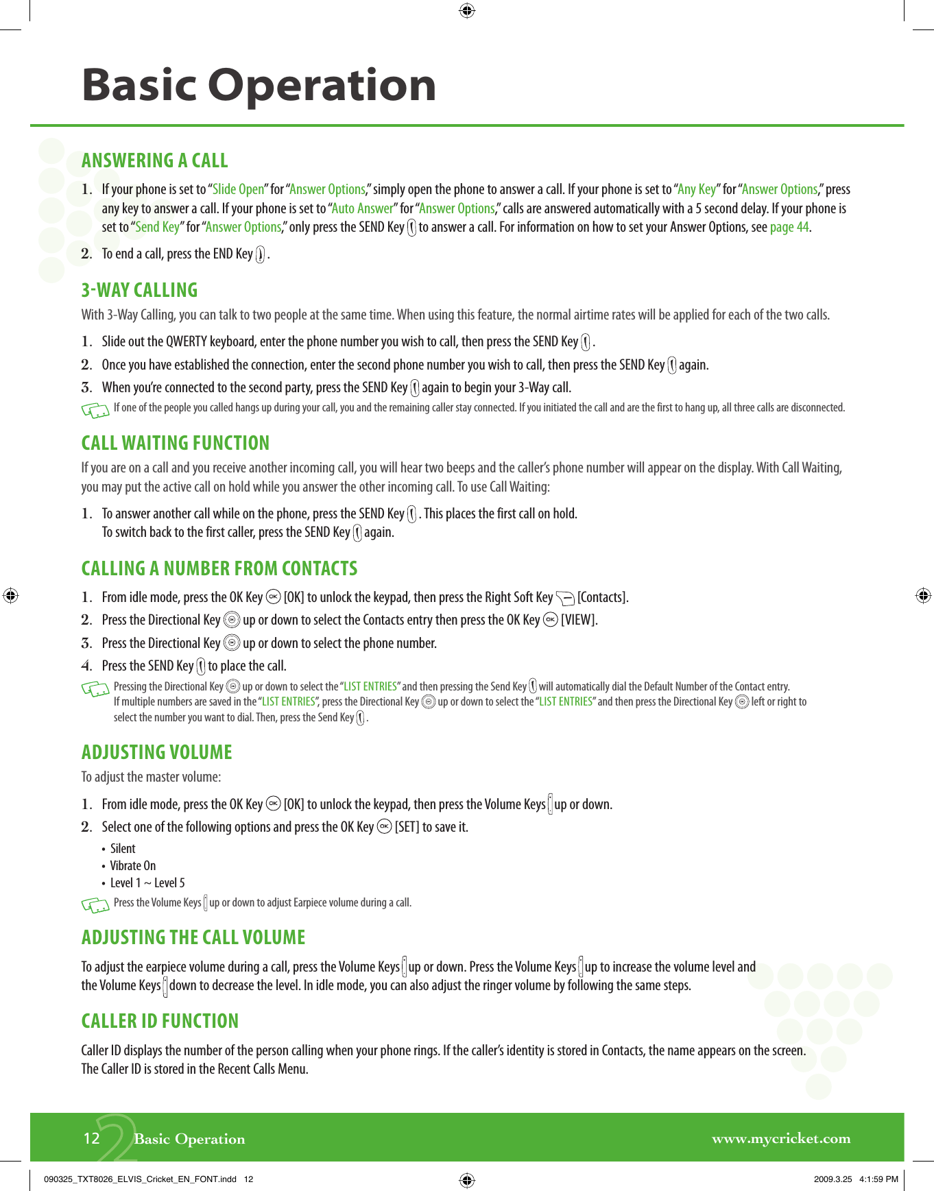 www.mycricket.com212       Basic OperationBasic OperationANSWERING A CALL1.   If your phone is set to “Slide Open” for “Answer Options,” simply open the phone to answer a call. If your phone is set to “Any Key” for “Answer Options,” press any key to answer a call. If your phone is set to “Auto Answer” for “Answer Options,” calls are answered automatically with a 5 second delay. If your phone is set to “Send Key” for “Answer Options,” only press the SEND Key   to answer a call. For information on how to set your Answer Options, see page 44.2.   To end a call, press the END Key   .3WAY CALLINGWith 3-Way Calling, you can talk to two people at the same time. When using this feature, the normal airtime rates will be applied for each of the two calls.1.   Slide out the QWERTY keyboard, enter the phone number you wish to call, then press the SEND Key   .2.   Once you have established the connection, enter the second phone number you wish to call, then press the SEND Key   again.3.   When you’re connected to the second party, press the SEND Key   again to begin your 3-Way call.   If one of the people you called hangs up during your call, you and the remaining caller stay connected. If you initiated the call and are the first to hang up, all three calls are disconnected.CALL WAITING FUNCTIONIf you are on a call and you receive another incoming call, you will hear two beeps and the caller’s phone number will appear on the display. With Call Waiting, you may put the active call on hold while you answer the other incoming call. To use Call Waiting:1.   To answer another call while on the phone, press the SEND Key   . This places the first call on hold. To switch back to the first caller, press the SEND Key   again.CALLING A NUMBER FROM CONTACTS1.   From idle mode, press the OK Key   [OK] to unlock the keypad, then press the Right Soft Key   [Contacts].2.   Press the Directional Key   up or down to select the Contacts entry then press the OK Key   [VIEW].3.   Press the Directional Key   up or down to select the phone number.4.   Press the SEND Key   to place the call.   Pressing the Directional Key   up or down to select the “LIST ENTRIES” and then pressing the Send Key   will automatically dial the Default Number of the Contact entry. If multiple numbers are saved in the “LIST ENTRIES”, press the Directional Key   up or down to select the “LIST ENTRIES” and then press the Directional Key   left or right to select the number you want to dial. Then, press the Send Key   .ADJUSTING VOLUMETo adjust the master volume:1.   From idle mode, press the OK Key   [OK] to unlock the keypad, then press the Volume Keys   up or down.2.   Select one of the following options and press the OK Key   [SET] to save it.•   Silent•  Vibrate On •  Level 1 ~ Level 5   Press the Volume Keys   up or down to adjust Earpiece volume during a call.ADJUSTING THE CALL VOLUMETo adjust the earpiece volume during a call, press the Volume Keys   up or down. Press the Volume Keys   up to increase the volume level and the Volume Keys   down to decrease the level. In idle mode, you can also adjust the ringer volume by following the same steps.CALLER ID FUNCTIONCaller ID displays the number of the person calling when your phone rings. If the caller’s identity is stored in Contacts, the name appears on the screen. The Caller ID is stored in the Recent Calls Menu.090325_TXT8026_ELVIS_Cricket_EN_FONT.indd   12090325_TXT8026_ELVIS_Cricket_EN_FONT.indd   12 2009.3.25   4:1:59 PM2009.3.25   4:1:59 PM