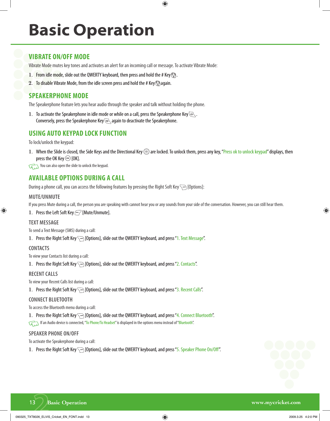 www.mycricket.com2VIBRATE ON/OFF MODEVibrate Mode mutes key tones and activates an alert for an incoming call or message. To activate Vibrate Mode:1.   From idle mode, slide out the QWERTY keyboard, then press and hold the # Key   .2.   To disable Vibrate Mode, from the idle screen press and hold the # Key   again.SPEAKERPHONE MODEThe Speakerphone feature lets you hear audio through the speaker and talk without holding the phone.1.   To activate the Speakerphone in idle mode or while on a call, press the Speakerphone Key   . Conversely, press the Speakerphone Key   again to deactivate the Speakerphone.USING AUTO KEYPAD LOCK FUNCTIONTo lock/unlock the keypad:1.   When the Slide is closed, the Side Keys and the Directional Key   are locked. To unlock them, press any key, “Press ok to unlock keypad” displays, then press the OK Key   [OK].   You can also open the slide to unlock the keypad.AVAILABLE OPTIONS DURING A CALLDuring a phone call, you can access the following features by pressing the Right Soft Key   [Options]:MUTE/UNMUTEIf you press Mute during a call, the person you are speaking with cannot hear you or any sounds from your side of the conversation. However, you can still hear them.1.   Press the Left Soft Key   [Mute/Unmute].TEXT MESSAGETo send a Text Message (SMS) during a call:1.   Press the Right Soft Key   [Options], slide out the QWERTY keyboard, and press “1. Text Message”.CONTACTSTo view your Contacts list during a call:1.   Press the Right Soft Key   [Options], slide out the QWERTY keyboard, and press “2. Contacts”.RECENT CALLSTo view your Recent Calls list during a call:1.   Press the Right Soft Key   [Options], slide out the QWERTY keyboard, and press “3. Recent Calls”.CONNECT BLUETOOTHTo access the Bluetooth menu during a call:1.   Press the Right Soft Key   [Options], slide out the QWERTY keyboard, and press “4. Connect Bluetooth”.   If an Audio device is connected, “To Phone/To Headset” is displayed in the options menu instead of “Bluetooth”.SPEAKER PHONE ON/OFFTo activate the Speakerphone during a call:1.   Press the Right Soft Key   [Options], slide out the QWERTY keyboard, and press “5. Speaker Phone On/Off”.13       Basic OperationBasic Operation090325_TXT8026_ELVIS_Cricket_EN_FONT.indd   13090325_TXT8026_ELVIS_Cricket_EN_FONT.indd   13 2009.3.25   4:2:0 PM2009.3.25   4:2:0 PM