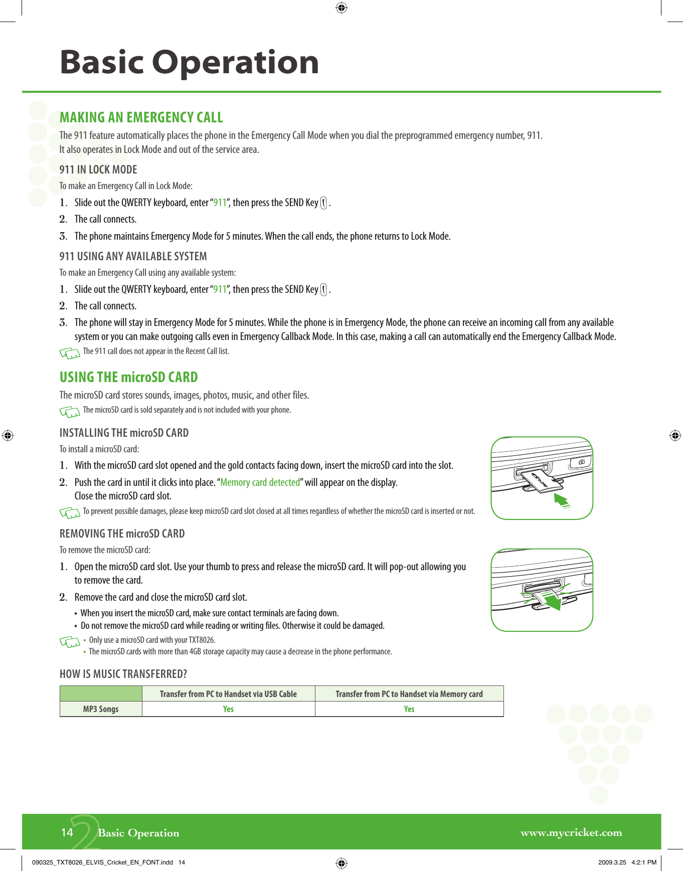 www.mycricket.com214       Basic OperationMAKING AN EMERGENCY CALLThe 911 feature automatically places the phone in the Emergency Call Mode when you dial the preprogrammed emergency number, 911. It also operates in Lock Mode and out of the service area.911 IN LOCK MODETo make an Emergency Call in Lock Mode:1.   Slide out the QWERTY keyboard, enter “911”, then press the SEND Key   .2.   The call connects.3.   The phone maintains Emergency Mode for 5 minutes. When the call ends, the phone returns to Lock Mode.911 USING ANY AVAILABLE SYSTEMTo make an Emergency Call using any available system:1.   Slide out the QWERTY keyboard, enter “911”, then press the SEND Key   .2.   The call connects.3.   The phone will stay in Emergency Mode for 5 minutes. While the phone is in Emergency Mode, the phone can receive an incoming call from any available system or you can make outgoing calls even in Emergency Callback Mode. In this case, making a call can automatically end the Emergency Callback Mode.   The 911 call does not appear in the Recent Call list.USING THE microSD CARDThe microSD card stores sounds, images, photos, music, and other files.   The microSD card is sold separately and is not included with your phone.INSTALLING THE microSD CARDTo install a microSD card:1.   With the microSD card slot opened and the gold contacts facing down, insert the microSD card into the slot.2.   Push the card in until it clicks into place. “Memory card detected” will appear on the display. Close the microSD card slot.   To prevent possible damages, please keep microSD card slot closed at all times regardless of whether the microSD card is inserted or not.REMOVING THE microSD CARDTo remove the microSD card:1.   Open the microSD card slot. Use your thumb to press and release the microSD card. It will pop-out allowing you to remove the card.2.   Remove the card and close the microSD card slot.•   When you insert the microSD card, make sure contact terminals are facing down.•  Do not remove the microSD card while reading or writing files. Otherwise it could be damaged.   •  Only use a microSD card with your TXT8026. •  The microSD cards with more than 4GB storage capacity may cause a decrease in the phone performance.HOW IS MUSIC TRANSFERRED?Transfer from PC to Handset via USB Cable Transfer from PC to Handset via Memory cardMP3 Songs Yes YesBasic Operation090325_TXT8026_ELVIS_Cricket_EN_FONT.indd   14090325_TXT8026_ELVIS_Cricket_EN_FONT.indd   14 2009.3.25   4:2:1 PM2009.3.25   4:2:1 PM