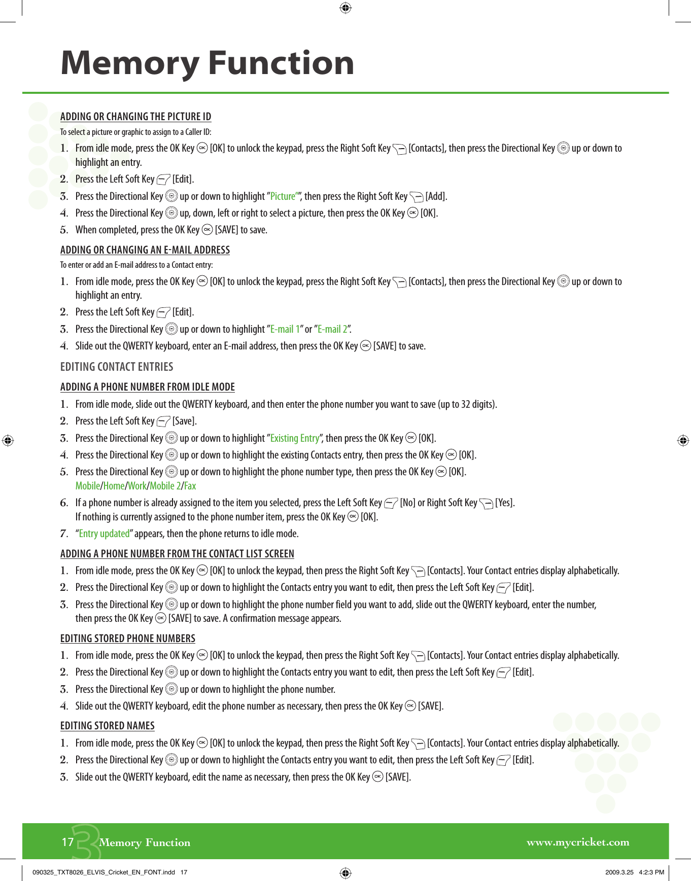 www.mycricket.com317       Memory FunctionMemory FunctionADDING OR CHANGING THE PICTURE IDTo select a picture or graphic to assign to a Caller ID:1.   From idle mode, press the OK Key   [OK] to unlock the keypad, press the Right Soft Key   [Contacts], then press the Directional Key   up or down to highlight an entry.2.   Press the Left Soft Key   [Edit].3.   Press the Directional Key   up or down to highlight ”Picture””, then press the Right Soft Key   [Add].4.   Press the Directional Key   up, down, left or right to select a picture, then press the OK Key   [OK].5.   When completed, press the OK Key   [SAVE] to save.ADDING OR CHANGING AN EMAIL ADDRESSTo enter or add an E-mail address to a Contact entry:1.   From idle mode, press the OK Key   [OK] to unlock the keypad, press the Right Soft Key   [Contacts], then press the Directional Key   up or down to highlight an entry.2.   Press the Left Soft Key   [Edit].3.   Press the Directional Key   up or down to highlight ”E-mail 1” or ”E-mail 2”.4.   Slide out the QWERTY keyboard, enter an E-mail address, then press the OK Key   [SAVE] to save.EDITING CONTACT ENTRIESADDING A PHONE NUMBER FROM IDLE MODE1.   From idle mode, slide out the QWERTY keyboard, and then enter the phone number you want to save (up to 32 digits).2.   Press the Left Soft Key   [Save].3.   Press the Directional Key   up or down to highlight ”Existing Entry”, then press the OK Key   [OK].4.   Press the Directional Key   up or down to highlight the existing Contacts entry, then press the OK Key   [OK].5.   Press the Directional Key   up or down to highlight the phone number type, then press the OK Key   [OK].Mobile/Home/Work/Mobile 2/Fax6.   If a phone number is already assigned to the item you selected, press the Left Soft Key   [No] or Right Soft Key   [Yes]. If nothing is currently assigned to the phone number item, press the OK Key   [OK].7.   “ Entry updated” appears, then the phone returns to idle mode. ADDING A PHONE NUMBER FROM THE CONTACT LIST SCREEN1.   From idle mode, press the OK Key   [OK] to unlock the keypad, then press the Right Soft Key   [Contacts]. Your Contact entries display alphabetically.2.   Press the Directional Key   up or down to highlight the Contacts entry you want to edit, then press the Left Soft Key   [Edit].3.   Press the Directional Key   up or down to highlight the phone number field you want to add, slide out the QWERTY keyboard, enter the number, then press the OK Key   [SAVE] to save. A confirmation message appears.EDITING STORED PHONE NUMBERS1.   From idle mode, press the OK Key   [OK] to unlock the keypad, then press the Right Soft Key   [Contacts]. Your Contact entries display alphabetically.2.   Press the Directional Key   up or down to highlight the Contacts entry you want to edit, then press the Left Soft Key   [Edit].3.   Press the Directional Key   up or down to highlight the phone number.4.   Slide out the QWERTY keyboard, edit the phone number as necessary, then press the OK Key   [SAVE].EDITING STORED NAMES1.   From idle mode, press the OK Key   [OK] to unlock the keypad, then press the Right Soft Key   [Contacts]. Your Contact entries display alphabetically.2.   Press the Directional Key   up or down to highlight the Contacts entry you want to edit, then press the Left Soft Key   [Edit].3.   Slide out the QWERTY keyboard, edit the name as necessary, then press the OK Key   [SAVE].090325_TXT8026_ELVIS_Cricket_EN_FONT.indd   17090325_TXT8026_ELVIS_Cricket_EN_FONT.indd   17 2009.3.25   4:2:3 PM2009.3.25   4:2:3 PM