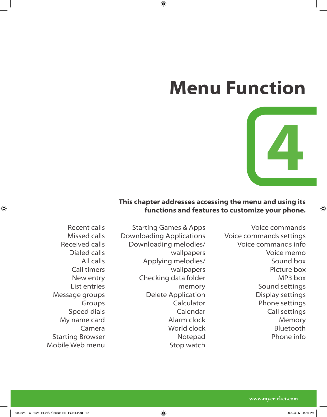 www.mycricket.comMenu Function4This chapter addresses accessing the menu and using its functions and features to customize your phone.Recent callsMissed callsReceived callsDialed callsAll callsCall timersNew entryList entriesMessage groupsGroupsSpeed dialsMy name cardCameraStarting BrowserMobile Web menuStarting Games &amp; AppsDownloading ApplicationsDownloading melodies/wallpapersApplying melodies/wallpapersChecking data folder memoryDelete ApplicationCalculatorCalendarAlarm clockWorld clockNotepadStop watchVoice commandsVoice commands settingsVoice commands infoVoice memoSound boxPicture boxMP3 boxSound settingsDisplay settingsPhone settingsCall settingsMemoryBluetoothPhone info090325_TXT8026_ELVIS_Cricket_EN_FONT.indd   19090325_TXT8026_ELVIS_Cricket_EN_FONT.indd   19 2009.3.25   4:2:6 PM2009.3.25   4:2:6 PM