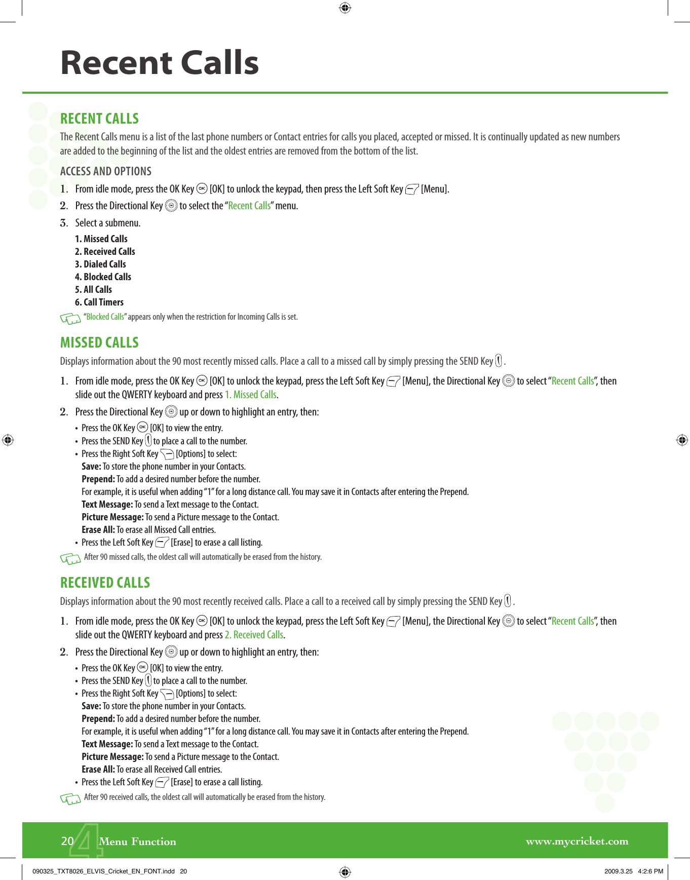 www.mycricket.com4RECENT CALLSThe Recent Calls menu is a list of the last phone numbers or Contact entries for calls you placed, accepted or missed. It is continually updated as new numbers are added to the beginning of the list and the oldest entries are removed from the bottom of the list.ACCESS AND OPTIONS1.   From idle mode, press the OK Key   [OK] to unlock the keypad, then press the Left Soft Key   [Menu].2.   Press the Directional Key   to select the “Recent Calls” menu.3.   Select a submenu.1. Missed Calls2. Received Calls3. Dialed Calls4. Blocked Calls5. All Calls6. Call Timers   “Blocked Calls” appears only when the restriction for Incoming Calls is set.MISSED CALLSDisplays information about the 90 most recently missed calls. Place a call to a missed call by simply pressing the SEND Key   .1.   From idle mode, press the OK Key   [OK] to unlock the keypad, press the Left Soft Key   [Menu], the Directional Key   to select “Recent Calls”, then slide out the QWERTY keyboard and press 1. Missed Calls.2.   Press the Directional Key   up or down to highlight an entry, then:•   Press the OK Key   [OK] to view the entry.•   Press the SEND Key   to place a call to the number.•   Press the Right Soft Key   [Options] to select:Save: To store the phone number in your Contacts.Prepend: To add a desired number before the number. For example, it is useful when adding “1” for a long distance call. You may save it in Contacts after entering the Prepend.Text Message: To send a Text message to the Contact.Picture Message: To send a Picture message to the Contact.Erase All: To erase all Missed Call entries.•   Press the Left Soft Key   [Erase] to erase a call listing.   After 90 missed calls, the oldest call will automatically be erased from the history.RECEIVED CALLSDisplays information about the 90 most recently received calls. Place a call to a received call by simply pressing the SEND Key   .1.   From idle mode, press the OK Key   [OK] to unlock the keypad, press the Left Soft Key   [Menu], the Directional Key   to select “Recent Calls”, then slide out the QWERTY keyboard and press 2. Received Calls.2.   Press the Directional Key   up or down to highlight an entry, then:•   Press the OK Key   [OK] to view the entry.•   Press the SEND Key   to place a call to the number.•   Press the Right Soft Key   [Options] to select:Save: To store the phone number in your Contacts.Prepend: To add a desired number before the number. For example, it is useful when adding “1” for a long distance call. You may save it in Contacts after entering the Prepend.Text Message: To send a Text message to the Contact.Picture Message: To send a Picture message to the Contact.Erase All: To erase all Received Call entries.•   Press the Left Soft Key   [Erase] to erase a call listing.   After 90 received calls, the oldest call will automatically be erased from the history.20       Menu FunctionRecent Calls090325_TXT8026_ELVIS_Cricket_EN_FONT.indd   20090325_TXT8026_ELVIS_Cricket_EN_FONT.indd   20 2009.3.25   4:2:6 PM2009.3.25   4:2:6 PM