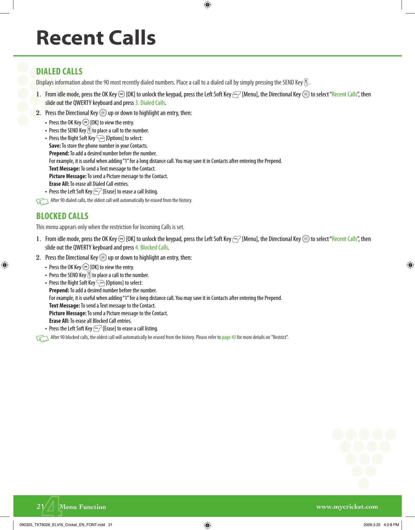 www.mycricket.com421       Menu FunctionDIALED CALLSDisplays information about the 90 most recently dialed numbers. Place a call to a dialed call by simply pressing the SEND Key   .1.   From idle mode, press the OK Key   [OK] to unlock the keypad, press the Left Soft Key   [Menu], the Directional Key   to select “Recent Calls”, then slide out the QWERTY keyboard and press 3. Dialed Calls.2.   Press the Directional Key   up or down to highlight an entry, then:•   Press the OK Key   [OK] to view the entry.•   Press the SEND Key   to place a call to the number.•   Press the Right Soft Key   [Options] to select:Save: To store the phone number in your Contacts.Prepend: To add a desired number before the number. For example, it is useful when adding “1” for a long distance call. You may save it in Contacts after entering the Prepend.Text Message: To send a Text message to the Contact.Picture Message: To send a Picture message to the Contact.Erase All: To erase all Dialed Call entries.•   Press the Left Soft Key   [Erase] to erase a call listing.   After 90 dialed calls, the oldest call will automatically be erased from the history.BLOCKED CALLSThis menu appears only when the restriction for Incoming Calls is set.1.   From idle mode, press the OK Key   [OK] to unlock the keypad, press the Left Soft Key   [Menu], the Directional Key   to select “Recent Calls”, then slide out the QWERTY keyboard and press 4. Blocked Calls.2.   Press the Directional Key   up or down to highlight an entry, then:•   Press the OK Key   [OK] to view the entry.•   Press the SEND Key   to place a call to the number.•   Press the Right Soft Key   [Options] to select:Prepend: To add a desired number before the number. For example, it is useful when adding “1” for a long distance call. You may save it in Contacts after entering the Prepend.Text Message: To send a Text message to the Contact.Picture Message: To send a Picture message to the Contact.Erase All: To erase all Blocked Call entries.•   Press the Left Soft Key   [Erase] to erase a call listing.   After 90 blocked calls, the oldest call will automatically be erased from the history. Please refer to page 43 for more details on &quot;Restrict&quot;.Recent Calls090325_TXT8026_ELVIS_Cricket_EN_FONT.indd   21090325_TXT8026_ELVIS_Cricket_EN_FONT.indd   21 2009.3.25   4:2:8 PM2009.3.25   4:2:8 PM