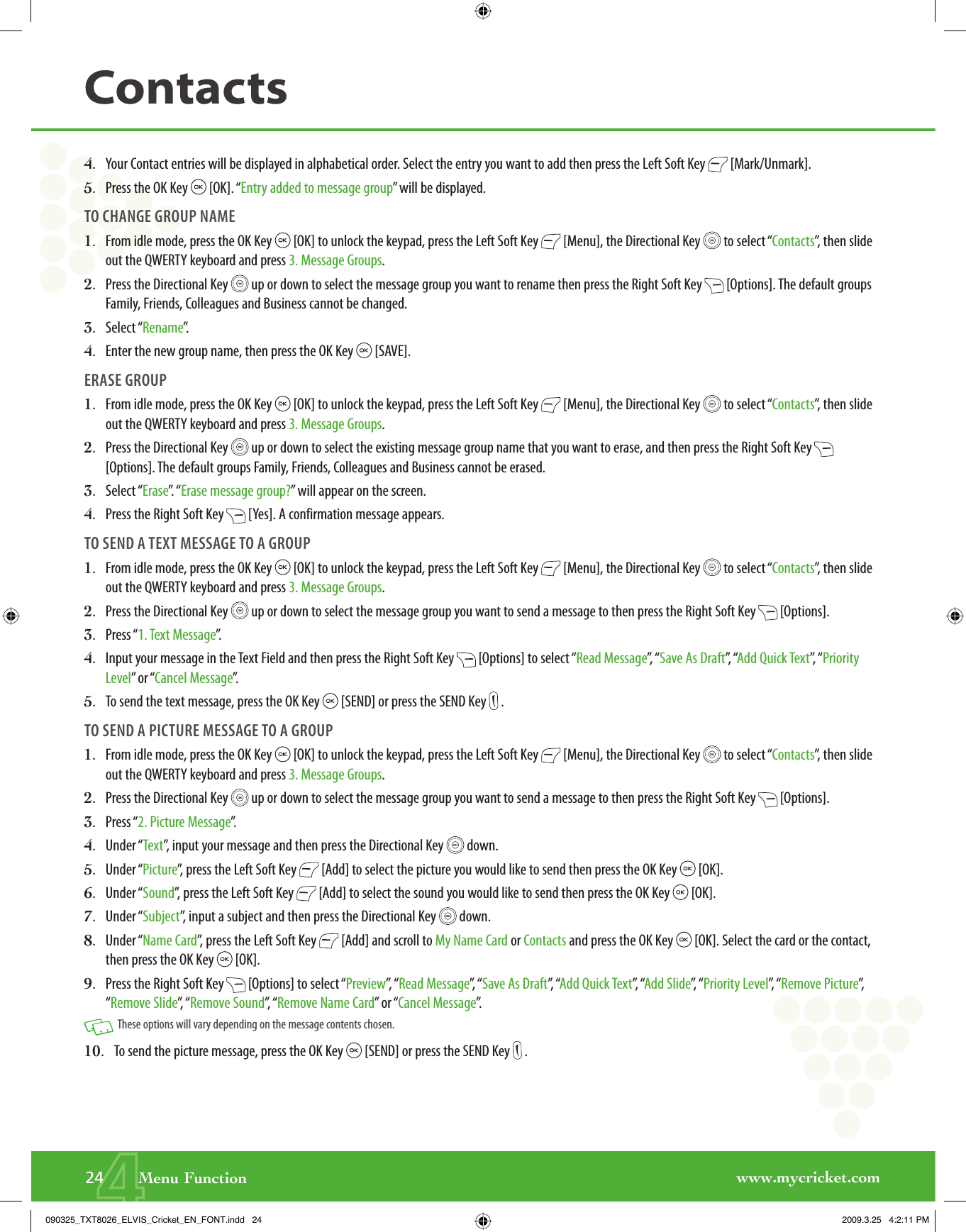 www.mycricket.com424       Menu FunctionContacts4.   Your Contact entries will be displayed in alphabetical order. Select the entry you want to add then press the Left Soft Key   [Mark/Unmark].5.   Press the OK Key   [OK]. “Entry added to message group” will be displayed.TO CHANGE GROUP NAME1.   From idle mode, press the OK Key   [OK] to unlock the keypad, press the Left Soft Key   [Menu], the Directional Key   to select “Contacts”, then slide out the QWERTY keyboard and press 3. Message Groups.2.   Press the Directional Key   up or down to select the message group you want to rename then press the Right Soft Key   [Options]. The default groups Family, Friends, Colleagues and Business cannot be changed.3.   Select “Rename”.4.   Enter the new group name, then press the OK Key   [SAVE].ERASE GROUP1.   From idle mode, press the OK Key   [OK] to unlock the keypad, press the Left Soft Key   [Menu], the Directional Key   to select “Contacts”, then slide out the QWERTY keyboard and press 3. Message Groups.2.   Press the Directional Key   up or down to select the existing message group name that you want to erase, and then press the Right Soft Key   [Options]. The default groups Family, Friends, Colleagues and Business cannot be erased.3.   Select “Erase”.  “ Erase message group?” will appear on the screen.4.   Press the Right Soft Key   [Yes]. A confirmation message appears.TO SEND A TEXT MESSAGE TO A GROUP1.   From idle mode, press the OK Key   [OK] to unlock the keypad, press the Left Soft Key   [Menu], the Directional Key   to select “Contacts”, then slide out the QWERTY keyboard and press 3. Message Groups.2.   Press the Directional Key   up or down to select the message group you want to send a message to then press the Right Soft Key   [Options].3.  Press “1. Text Message”.  4.   Input your message in the Text Field and then press the Right Soft Key   [Options] to select “Read Message”,  “ Save As Draft”,  “Add Quick Text”,  “ Priority Level” or “Cancel Message”.5.   To send the text message, press the OK Key   [SEND] or press the SEND Key   .TO SEND A PICTURE MESSAGE TO A GROUP1.   From idle mode, press the OK Key   [OK] to unlock the keypad, press the Left Soft Key   [Menu], the Directional Key   to select “Contacts”, then slide out the QWERTY keyboard and press 3. Message Groups.2.   Press the Directional Key   up or down to select the message group you want to send a message to then press the Right Soft Key   [Options].3.  Press “2. Picture Message”.  4.   Under “Text”, input your message and then press the Directional Key   down.5.   Under “Picture”, press the Left Soft Key   [Add] to select the picture you would like to send then press the OK Key   [OK].6.   Under “Sound”, press the Left Soft Key   [Add] to select the sound you would like to send then press the OK Key   [OK].7.   Under “Subject”, input a subject and then press the Directional Key   down. 8.   Under “Name Card”, press the Left Soft Key   [Add] and scroll to My Name Card or Contacts and press the OK Key   [OK]. Select the card or the contact, then press the OK Key   [OK]. 9.   Press the Right Soft Key   [Options] to select “Preview”,  “ Read Message”,  “ Save As Draft”,  “Add Quick Text”,  “Add Slide”,  “ Priority Level”,  “ Remove Picture”,  “Remove Slide”,  “ Remove Sound”,  “ Remove Name Card” or “Cancel Message”.   These options will vary depending on the message contents chosen.10.   To send the picture message, press the OK Key   [SEND] or press the SEND Key   .090325_TXT8026_ELVIS_Cricket_EN_FONT.indd   24090325_TXT8026_ELVIS_Cricket_EN_FONT.indd   24 2009.3.25   4:2:11 PM2009.3.25   4:2:11 PM