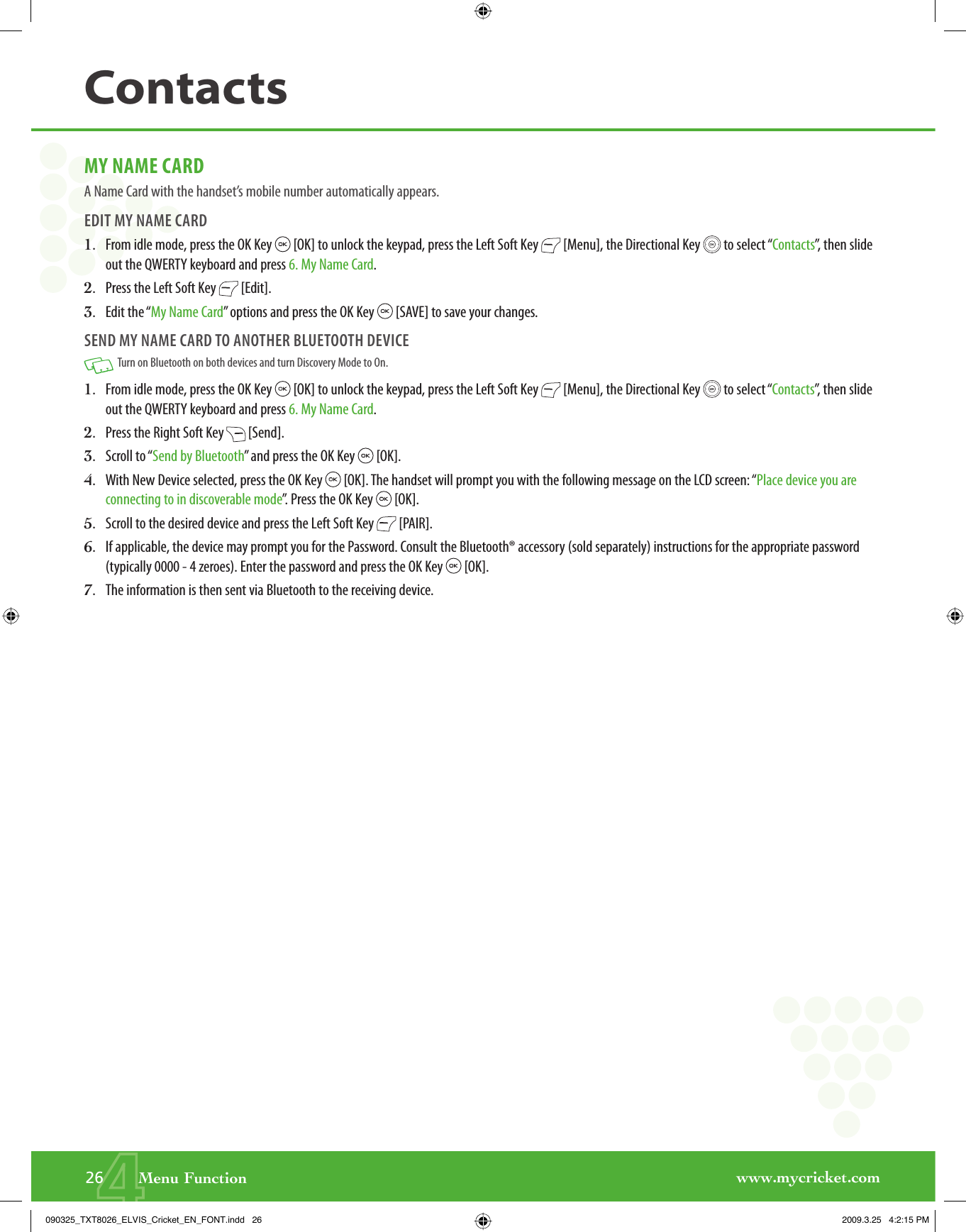 www.mycricket.com4MY NAME CARDA Name Card with the handset’s mobile number automatically appears.EDIT MY NAME CARD1.   From idle mode, press the OK Key   [OK] to unlock the keypad, press the Left Soft Key   [Menu], the Directional Key   to select “Contacts”, then slide out the QWERTY keyboard and press 6. My Name Card.2.   Press the Left Soft Key   [Edit].3.   Edit the “My Name Card” options and press the OK Key   [SAVE] to save your changes.SEND MY NAME CARD TO ANOTHER BLUETOOTH DEVICE   Turn on Bluetooth on both devices and turn Discovery Mode to On.1.   From idle mode, press the OK Key   [OK] to unlock the keypad, press the Left Soft Key   [Menu], the Directional Key   to select “Contacts”, then slide out the QWERTY keyboard and press 6. My Name Card.2.   Press the Right Soft Key   [Send].3.   Scroll to “Send by Bluetooth” and press the OK Key   [OK].4.   With New Device selected, press the OK Key   [OK]. The handset will prompt you with the following message on the LCD screen: “Place device you are connecting to in discoverable mode”. Press the OK Key   [OK].5.  Scroll to the desired device and press the Left Soft Key   [PAIR].6.   If applicable, the device may prompt you for the Password. Consult the Bluetooth® accessory (sold separately) instructions for the appropriate password (typically 0000 - 4 zeroes). Enter the password and press the OK Key   [OK].7.  The information is then sent via Bluetooth to the receiving device.26       Menu FunctionContacts090325_TXT8026_ELVIS_Cricket_EN_FONT.indd   26090325_TXT8026_ELVIS_Cricket_EN_FONT.indd   26 2009.3.25   4:2:15 PM2009.3.25   4:2:15 PM