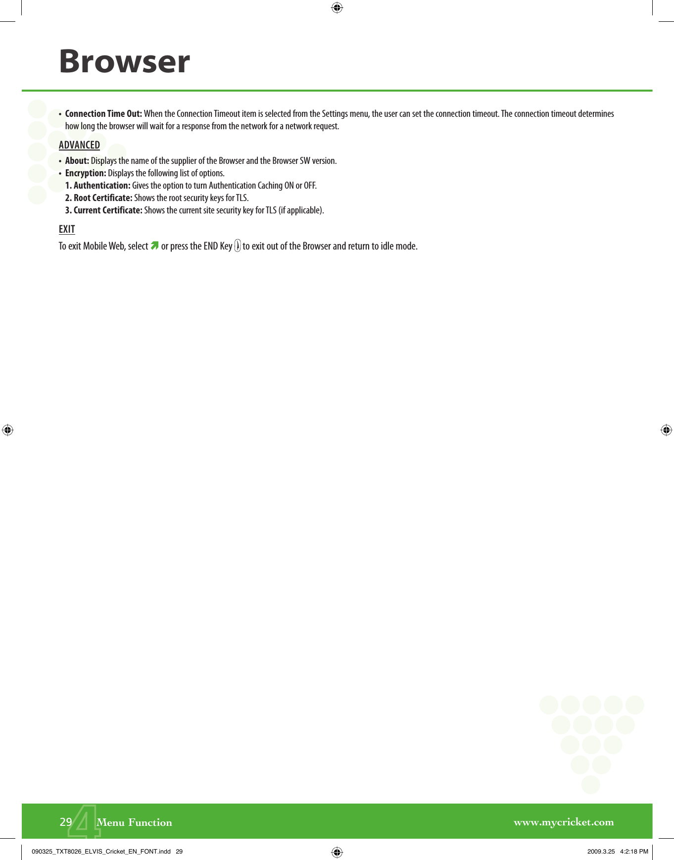 www.mycricket.com4•   Connection Time Out: When the Connection Timeout item is selected from the Settings menu, the user can set the connection timeout. The connection timeout determines how long the browser will wait for a response from the network for a network request.ADVANCED•   About: Displays the name of the supplier of the Browser and the Browser SW version.•   Encryption: Displays the following list of options.1. Authentication: Gives the option to turn Authentication Caching ON or OFF.2. Root Certificate: Shows the root security keys for TLS.3. Current Certificate: Shows the current site security key for TLS (if applicable).EXITTo exit Mobile Web, select È or press the END Key   to exit out of the Browser and return to idle mode.Browser29       Menu Function090325_TXT8026_ELVIS_Cricket_EN_FONT.indd   29090325_TXT8026_ELVIS_Cricket_EN_FONT.indd   29 2009.3.25   4:2:18 PM2009.3.25   4:2:18 PM