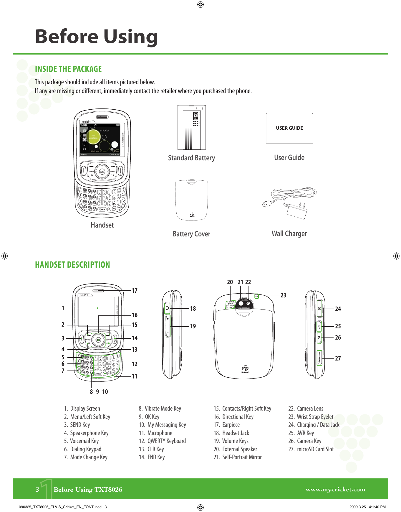 www.mycricket.com13       Before Using TXT8026INSIDE THE PACKAGEThis package should include all items pictured below. If any are missing or different, immediately contact the retailer where you purchased the phone.HANDSET DESCRIPTION1.  Display Screen2.  Menu/Left Soft Key3.  SEND Key4.  Speakerphone Key5.  Voicemail Key6.  Dialing Keypad7.  Mode Change Key8.  Vibrate Mode Key9.  OK Key10.  My Messaging Key11.  Microphone12.  QWERTY Keyboard13.  CLR Key14.  END Key15.  Contacts/Right Soft Key16.  Directional Key17.  Earpiece18.  Headset Jack19.  Volume Keys20.  External Speaker21.  Self-Portrait Mirror22.  Camera Lens23.  Wrist Strap Eyelet24.  Charging / Data Jack25.  AVR Key26.  Camera Key27.  microSD Card SlotBefore UsingHandsetUser GuideWall ChargerBattery CoverStandard Battery171820 21 2223242526271912345678910161514131211090325_TXT8026_ELVIS_Cricket_EN_FONT.indd   3090325_TXT8026_ELVIS_Cricket_EN_FONT.indd   3 2009.3.25   4:1:40 PM2009.3.25   4:1:40 PM