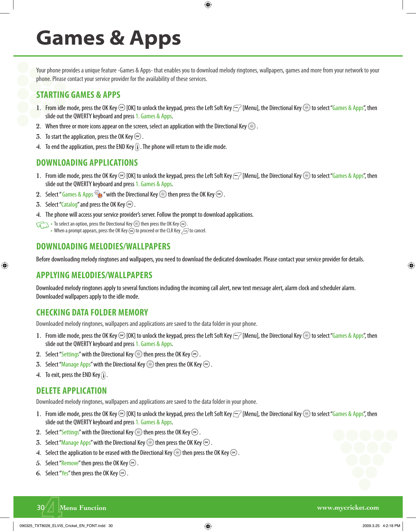 www.mycricket.com430       Menu FunctionYour phone provides a unique feature -Games &amp; Apps- that enables you to download melody ringtones, wallpapers, games and more from your network to your phone. Please contact your service provider for the availability of these services.STARTING GAMES &amp; APPS1.   From idle mode, press the OK Key   [OK] to unlock the keypad, press the Left Soft Key   [Menu], the Directional Key   to select “Games &amp; Apps”, then slide out the QWERTY keyboard and press 1. Games &amp; Apps.2.   When three or more icons appear on the screen, select an application with the Directional Key   .3.   To start the application, press the OK Key   .4.    To end the application, press the END Key   . The phone will return to the idle mode.DOWNLOADING APPLICATIONS1.   From idle mode, press the OK Key   [OK] to unlock the keypad, press the Left Soft Key   [Menu], the Directional Key   to select “Games &amp; Apps”, then slide out the QWERTY keyboard and press 1. Games &amp; Apps.2.    Select “ Games &amp; Apps   ” with the Directional Key   then press the OK Key   .3.    Select “Catalog” and press the OK Key   .4.     T h e   phone will access your service provider’s server. Follow the prompt to download applications.   •   To select an option, press the Directional Key   then press the OK Key   . •   When a prompt appears, press the OK Key   to proceed or the CLR Key   to cancel.DOWNLOADING MELODIES/WALLPAPERSBefore downloading melody ringtones and wallpapers, you need to download the dedicated downloader. Please contact your service provider for details.APPLYING MELODIES/WALLPAPERSDownloaded melody ringtones apply to several functions including the incoming call alert, new text message alert, alarm clock and scheduler alarm. Downloaded wallpapers apply to the idle mode.CHECKING DATA FOLDER MEMORYDownloaded melody ringtones, wallpapers and applications are saved to the data folder in your phone.1.   From idle mode, press the OK Key   [OK] to unlock the keypad, press the Left Soft Key   [Menu], the Directional Key   to select “Games &amp; Apps”, then slide out the QWERTY keyboard and press 1. Games &amp; Apps.2.   Select “Settings” with the Directional Key   then press the OK Key   .3.   Select “Manage Apps” with the Directional Key   then press the OK Key   .4.   To exit, press the END Key   .DELETE APPLICATIONDownloaded melody ringtones, wallpapers and applications are saved to the data folder in your phone.1.   From idle mode, press the OK Key   [OK] to unlock the keypad, press the Left Soft Key   [Menu], the Directional Key   to select “Games &amp; Apps”, then slide out the QWERTY keyboard and press 1. Games &amp; Apps.2.   Select “Settings” with the Directional Key   then press the OK Key   .3.   Select “Manage Apps” with the Directional Key   then press the OK Key   .4.    Select the application to be erased with the Directional Key   then press the OK Key   .5.   Select “Remove” then press the OK Key   .6.   Select “Yes” then press the OK Key   .Games &amp; Apps090325_TXT8026_ELVIS_Cricket_EN_FONT.indd   30090325_TXT8026_ELVIS_Cricket_EN_FONT.indd   30 2009.3.25   4:2:18 PM2009.3.25   4:2:18 PM