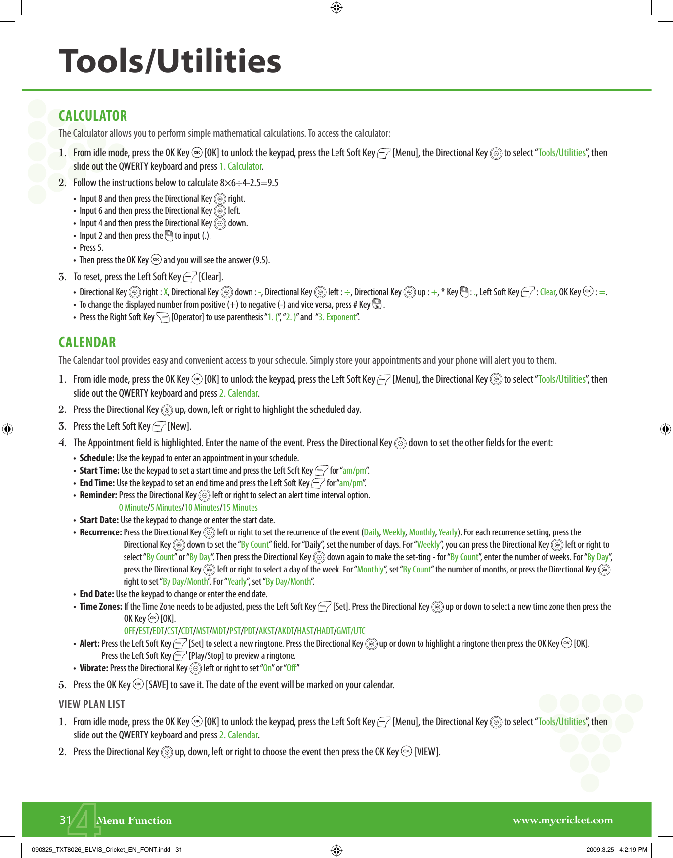 www.mycricket.com4CALCULATORThe Calculator allows you to perform simple mathematical calculations. To access the calculator:1.   From idle mode, press the OK Key   [OK] to unlock the keypad, press the Left Soft Key   [Menu], the Directional Key   to select “Tools/Utilities”, then slide out the QWERTY keyboard and press 1. Calculator.2.   Follow the instructions below to calculate 8×6÷4-2.5=9.5•   Input 8 and then press the Directional Key   right.•   Input 6 and then press the Directional Key   left.•   Input 4 and then press the Directional Key   down.•   Input 2 and then press the   to input (.).•   Press 5.•   Then press the OK Key   and you will see the answer (9.5).3.    To reset, press the Left Soft Key   [Clear].•   Directional Key   right : X, Directional Key   down : -, Directional Key   left : ÷, Directional Key   up : +, * Key   : ., Left Soft Key   : Clear, OK Key   : =.•   To change the displayed number from positive (+) to negative (-) and vice versa, press # Key   .•   Press the Right Soft Key   [Operator] to use parenthesis “1. (”,  “ 2. )” and  “3. Exponent”.CALENDARThe Calendar tool provides easy and convenient access to your schedule. Simply store your appointments and your phone will alert you to them.1.   From idle mode, press the OK Key   [OK] to unlock the keypad, press the Left Soft Key   [Menu], the Directional Key   to select “Tools/Utilities”, then slide out the QWERTY keyboard and press 2. Calendar.2.   Press the Directional Key   up, down, left or right to highlight the scheduled day.3.   Press the Left Soft Key   [New].4.   The Appointment field is highlighted. Enter the name of the event. Press the Directional Key   down to set the other fields for the event:•   Schedule: Use the keypad to enter an appointment in your schedule.•   Start Time: Use the keypad to set a start time and press the Left Soft Key   for “am/pm”.•   End Time: Use the keypad to set an end time and press the Left Soft Key   for “am/pm”.•   Reminder:  Press the Directional Key   left or right to select an alert time interval option.0 Minute/5 Minutes/10 Minutes/15 Minutes•   Start Date: Use the keypad to change or enter the start date.•   Recurrence:  Press the Directional Key   left or right to set the recurrence of the event (Daily, Weekly, Monthly, Yearly). For each recurrence setting, press the Directional Key   down to set the “By Count” field. For “Daily”, set the number of days. For “Weekly”, you can press the Directional Key   left or right to select “By Count” or “By Day”. Then press the Directional Key   down again to make the set-ting - for “By Count”, enter the number of weeks. For “By Day”,  press the Directional Key   left or right to select a day of the week. For “Monthly”, set “By Count” the number of months, or press the Directional Key   right to set “By Day/Month”. For “Yearly”, set “By Day/Month”.•   End Date: Use the keypad to change or enter the end date.•  Time Zones:  If the Time Zone needs to be adjusted, press the Left Soft Key   [Set]. Press the Directional Key   up or down to select a new time zone then press the OK Key   [OK].OFF/EST/EDT/CST/CDT/MST/MDT/PST/PDT/AKST/AKDT/HAST/HADT/GMT/UTC•   Alert:  Press the Left Soft Key   [Set] to select a new ringtone. Press the Directional Key   up or down to highlight a ringtone then press the OK Key   [OK]. Press the Left Soft Key   [Play/Stop] to preview a ringtone.•   Vibrate: Press the Directional Key   left or right to set “On” or “Off”5.   Press the OK Key   [SAVE] to save it. The date of the event will be marked on your calendar.VIEW PLAN LIST1.   From idle mode, press the OK Key   [OK] to unlock the keypad, press the Left Soft Key   [Menu], the Directional Key   to select “Tools/Utilities”, then slide out the QWERTY keyboard and press 2. Calendar.2.   Press the Directional Key   up, down, left or right to choose the event then press the OK Key   [VIEW].31       Menu FunctionTools/Utilities090325_TXT8026_ELVIS_Cricket_EN_FONT.indd   31090325_TXT8026_ELVIS_Cricket_EN_FONT.indd   31 2009.3.25   4:2:19 PM2009.3.25   4:2:19 PM