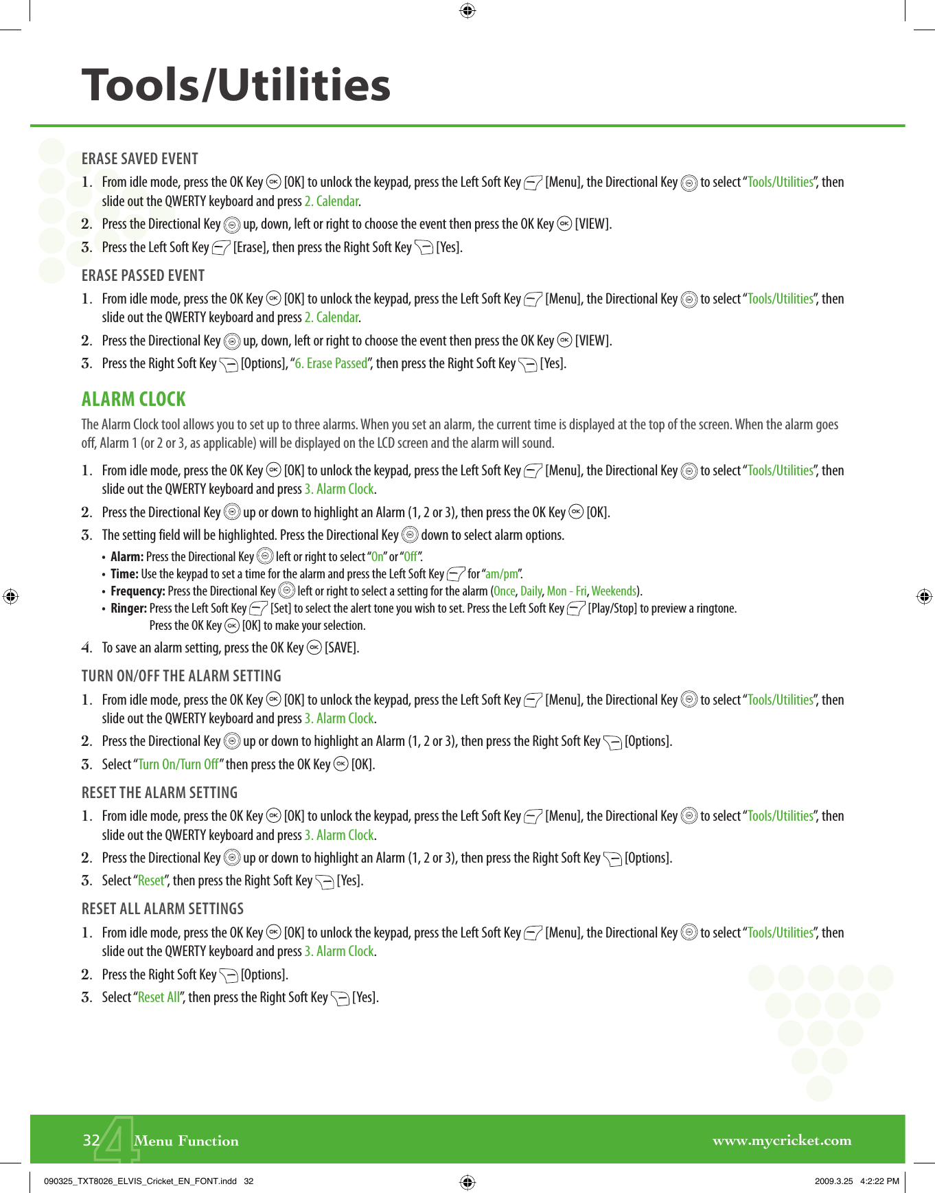 www.mycricket.com4ERASE SAVED EVENT1.   From idle mode, press the OK Key   [OK] to unlock the keypad, press the Left Soft Key   [Menu], the Directional Key   to select “Tools/Utilities”, then slide out the QWERTY keyboard and press 2. Calendar.2.   Press the Directional Key   up, down, left or right to choose the event then press the OK Key   [VIEW].3.   Press the Left Soft Key   [Erase], then press the Right Soft Key   [Yes].ERASE PASSED EVENT1.   From idle mode, press the OK Key   [OK] to unlock the keypad, press the Left Soft Key   [Menu], the Directional Key   to select “Tools/Utilities”, then slide out the QWERTY keyboard and press 2. Calendar.2.   Press the Directional Key   up, down, left or right to choose the event then press the OK Key   [VIEW].3.   Press the Right Soft Key   [Options], “6. Erase Passed”, then press the Right Soft Key   [Yes].ALARM CLOCKThe Alarm Clock tool allows you to set up to three alarms. When you set an alarm, the current time is displayed at the top of the screen. When the alarm goes off, Alarm 1 (or 2 or 3, as applicable) will be displayed on the LCD screen and the alarm will sound.1.   From idle mode, press the OK Key   [OK] to unlock the keypad, press the Left Soft Key   [Menu], the Directional Key   to select “Tools/Utilities”, then slide out the QWERTY keyboard and press 3. Alarm Clock.2.   Press the Directional Key   up or down to highlight an Alarm (1, 2 or 3), then press the OK Key   [OK].3.   The setting field will be highlighted. Press the Directional Key   down to select alarm options.•   Alarm: Press the Directional Key   left or right to select “On” or “Off”.•   Time: Use the keypad to set a time for the alarm and press the Left Soft Key   for “am/pm”.•   Frequency: Press the Directional Key   left or right to select a setting for the alarm (Once, Daily, Mon - Fri, Weekends).•   Ringer:  Press the Left Soft Key   [Set] to select the alert tone you wish to set. Press the Left Soft Key   [Play/Stop] to preview a ringtone. Press the OK Key   [OK] to make your selection.4.   To save an alarm setting, press the OK Key   [SAVE]. TURN ON/OFF THE ALARM SETTING1.   From idle mode, press the OK Key   [OK] to unlock the keypad, press the Left Soft Key   [Menu], the Directional Key   to select “Tools/Utilities”, then slide out the QWERTY keyboard and press 3. Alarm Clock.2.   Press the Directional Key   up or down to highlight an Alarm (1, 2 or 3), then press the Right Soft Key   [Options].3.   Select “Turn On/Turn Off” then press the OK Key   [OK].RESET THE ALARM SETTING1.   From idle mode, press the OK Key   [OK] to unlock the keypad, press the Left Soft Key   [Menu], the Directional Key   to select “Tools/Utilities”, then slide out the QWERTY keyboard and press 3. Alarm Clock.2.   Press the Directional Key   up or down to highlight an Alarm (1, 2 or 3), then press the Right Soft Key   [Options].3.   Select “Reset”, then press the Right Soft Key   [Yes].RESET ALL ALARM SETTINGS1.   From idle mode, press the OK Key   [OK] to unlock the keypad, press the Left Soft Key   [Menu], the Directional Key   to select “Tools/Utilities”, then slide out the QWERTY keyboard and press 3. Alarm Clock.2.   Press the Right Soft Key   [Options].3.   Select “Reset All”, then press the Right Soft Key   [Yes].32       Menu FunctionTools/Utilities090325_TXT8026_ELVIS_Cricket_EN_FONT.indd   32090325_TXT8026_ELVIS_Cricket_EN_FONT.indd   32 2009.3.25   4:2:22 PM2009.3.25   4:2:22 PM