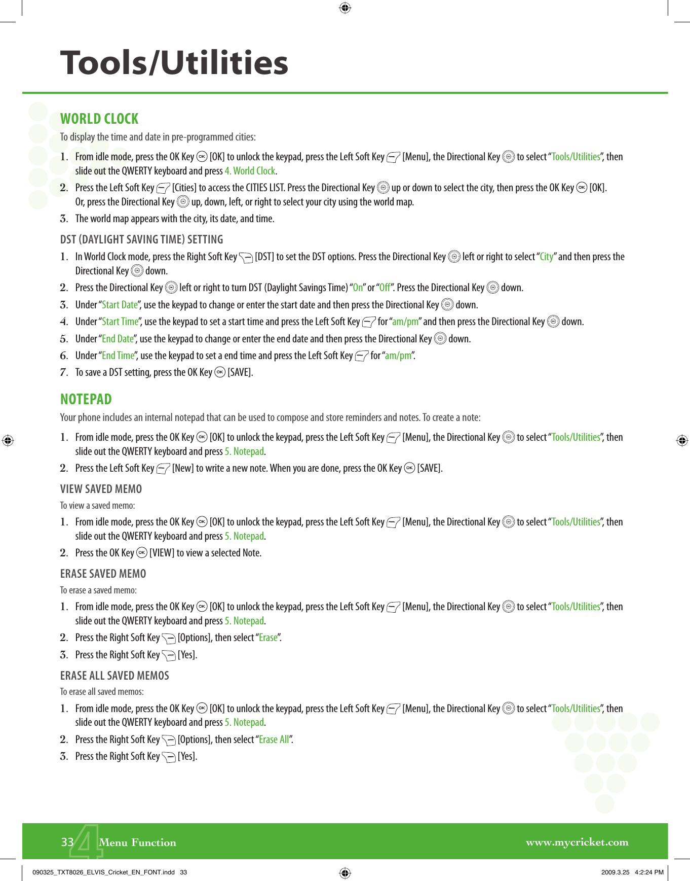 www.mycricket.com4WORLD CLOCKTo display the time and date in pre-programmed cities:1.   From idle mode, press the OK Key   [OK] to unlock the keypad, press the Left Soft Key   [Menu], the Directional Key   to select “Tools/Utilities”, then slide out the QWERTY keyboard and press 4. World Clock.2.   Press the Left Soft Key   [Cities] to access the CITIES LIST. Press the Directional Key   up or down to select the city, then press the OK Key   [OK]. Or, press the Directional Key   up, down, left, or right to select your city using the world map.3.   The world map appears with the city, its date, and time.DST DAYLIGHT SAVING TIME SETTING1.   In World Clock mode, press the Right Soft Key   [DST] to set the DST options. Press the Directional Key   left or right to select “City” and then press the Directional Key   down.2.   Press the Directional Key   left or right to turn DST (Daylight Savings Time) “On” or “Off”. Press the Directional Key   down.3.   Under “Start Date”, use the keypad to change or enter the start date and then press the Directional Key   down.4.   Under “Start Time”, use the keypad to set a start time and press the Left Soft Key   for “am/pm” and then press the Directional Key   down.5.   Under “End Date”, use the keypad to change or enter the end date and then press the Directional Key   down.6.   Under “End Time”, use the keypad to set a end time and press the Left Soft Key   for “am/pm”.7.   To save a DST setting, press the OK Key   [SAVE].NOTEPADYour phone includes an internal notepad that can be used to compose and store reminders and notes. To create a note:1.   From idle mode, press the OK Key   [OK] to unlock the keypad, press the Left Soft Key   [Menu], the Directional Key   to select “Tools/Utilities”, then slide out the QWERTY keyboard and press 5. Notepad.2.   Press the Left Soft Key   [New] to write a new note. When you are done, press the OK Key   [SAVE].VIEW SAVED MEMOTo view a saved memo: 1.   From idle mode, press the OK Key   [OK] to unlock the keypad, press the Left Soft Key   [Menu], the Directional Key   to select “Tools/Utilities”, then slide out the QWERTY keyboard and press 5. Notepad.2.   Press the OK Key   [VIEW] to view a selected Note.ERASE SAVED MEMOTo erase a saved memo:1.   From idle mode, press the OK Key   [OK] to unlock the keypad, press the Left Soft Key   [Menu], the Directional Key   to select “Tools/Utilities”, then slide out the QWERTY keyboard and press 5. Notepad.2.   Press the Right Soft Key   [Options], then select “Erase”.3.   Press the Right Soft Key   [Yes].ERASE ALL SAVED MEMOSTo erase all saved memos: 1.   From idle mode, press the OK Key   [OK] to unlock the keypad, press the Left Soft Key   [Menu], the Directional Key   to select “Tools/Utilities”, then slide out the QWERTY keyboard and press 5. Notepad.2.   Press the Right Soft Key   [Options], then select “Erase All”.3.   Press the Right Soft Key   [Yes].33       Menu FunctionTools/Utilities090325_TXT8026_ELVIS_Cricket_EN_FONT.indd   33090325_TXT8026_ELVIS_Cricket_EN_FONT.indd   33 2009.3.25   4:2:24 PM2009.3.25   4:2:24 PM