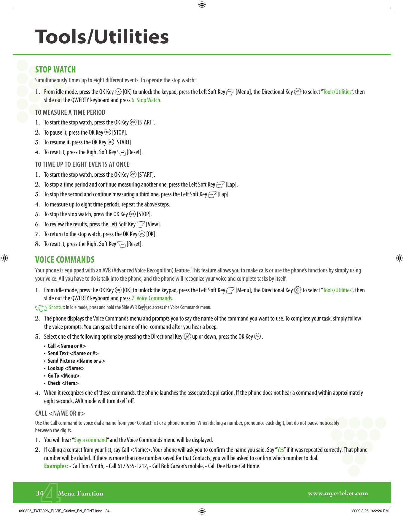 www.mycricket.com4STOP WATCHSimultaneously times up to eight different events. To operate the stop watch:1.   From idle mode, press the OK Key   [OK] to unlock the keypad, press the Left Soft Key   [Menu], the Directional Key   to select “Tools/Utilities”, then slide out the QWERTY keyboard and press 6. Stop Watch.TO MEASURE A TIME PERIOD1.   To start the stop watch, press the OK Key   [START].2.   To pause it, press the OK Key   [STOP].3.   To resume it, press the OK Key   [START].4.   To reset it, press the Right Soft Key   [Reset].TO TIME UP TO EIGHT EVENTS AT ONCE1.   To start the stop watch, press the OK Key   [START].2.   To stop a time period and continue measuring another one, press the Left Soft Key   [Lap].3.   To stop the second and continue measuring a third one, press the Left Soft Key   [Lap].4.   To measure up to eight time periods, repeat the above steps.5.   To stop the stop watch, press the OK Key   [STOP].6.   To review the results, press the Left Soft Key   [View].7.   To return to the stop watch, press the OK Key   [OK].8.   To reset it, press the Right Soft Key   [Reset].VOICE COMMANDSYour phone is equipped with an AVR (Advanced Voice Recognition) feature. This feature allows you to make calls or use the phone’s functions by simply using your voice. All you have to do is talk into the phone, and the phone will recognize your voice and complete tasks by itself.1.   From idle mode, press the OK Key   [OK] to unlock the keypad, press the Left Soft Key   [Menu], the Directional Key   to select “Tools/Utilities”, then slide out the QWERTY keyboard and press 7. Voice Commands.   Shortcut: In idle mode, press and hold the Side AVR Key   to access the Voice Commands menu.2.   The phone displays the Voice Commands menu and prompts you to say the name of the command you want to use. To complete your task, simply follow the voice prompts. You can speak the name of the  command after you hear a beep.3.   Select one of the following options by pressing the Directional Key   up or down, press the OK Key   .•   Call &lt;Name or #&gt;•   Send Text &lt;Name or #&gt;•   Send Picture &lt;Name or #&gt;•   Lookup &lt;Name&gt;•   Go To &lt;Menu&gt;•   Check &lt;Item&gt;4.   When it recognizes one of these commands, the phone launches the associated application. If the phone does not hear a command within approximately eight seconds, AVR mode will turn itself off. CALL &lt;NAME OR #&gt;Use the Call command to voice dial a name from your Contact list or a phone number. When dialing a number, pronounce each digit, but do not pause noticeably between the digits.1.   You will hear “Say a command” and the Voice Commands menu will be displayed.2.   If calling a contact from your list, say Call &lt;Name&gt;. Your phone will ask you to confirm the name you said. Say “Yes” if it was repeated correctly. That phone number will be dialed. If there is more than one number saved for that Contacts, you will be asked to confirm which number to dial.Examples: - Call Tom Smith, - Call 617 555-1212, - Call Bob Carson’s mobile, - Call Dee Harper at Home.34       Menu FunctionTools/Utilities090325_TXT8026_ELVIS_Cricket_EN_FONT.indd   34090325_TXT8026_ELVIS_Cricket_EN_FONT.indd   34 2009.3.25   4:2:26 PM2009.3.25   4:2:26 PM